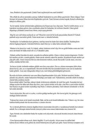 Ates, Ibrahim'e dis geçiremedi. Çünkü Tanri seçilmisiydi onu nasil isirabilir?

 Din erbabi da sehvet atesinden yanmaz; halbuki baskalarini ta yerin dibine geçirmistir. Deniz dalgasi Tanri
fermani ile kosunca Musa kavmini Kiptilerden ayirt etti. Tanri fermani erisince toprak, Karun'u altinlariyla,
tahtiyla ta dibine çekti.

 Su ile toprak, Isa'nin nefeslerinden gidalaninca kol kanat açti, kus olup uçtu. Tanri'yi tesbih etmen, su ve
topraktan meydana gelmis olan cesedinden çikan bir buhardan, bir nefesten ibarettir. Fakat gönül
dogrulugu yüzünden cennet kusu olmus, oraya uçup gitmistir.

Dag bir aziz sufi olursa sasilacak ne var? Musa'nin cismi de bir kesik parçasindan ibaretti.O Yahudi
padisahi acip mucizeleri gördü. Fakat ancak taan ve inkarda bulundu.

 Nasihatçiler: Isi haddinden ikeri götürme, inat hayvanini bu kadar ileri sürme dediler. Nasihatçilerin
ellerini baglayip hapsetti. Zulmünü birbirine uladi (biteviye ve daha fazla zulmeder oldu).

 Madem is bu dereceye vardi. Ey köpek, sabret; kahrimiz eristi! diye bir ses geldi.Ondan sonra ates kirk
arsin alevlendi; bir halka teskil etti ve o Yahudileri yakti.

 Onlarin asillari önceden de atesti; sonunda da asillarina gittiler. Zaten o zümre atesten dogmustu. Cüziler
kül tarafina yol alir, o tarafa giderler. Onlar ancak mümini yakan bir atestiler. Kendilerini kendi atesleri çer
çöp gibi yakti. Anasi (mayasi) Haviye olan kimsenin mekani, ancak Haviyedir. Çocuk anasi, onu arar;
asillar, mutlaka feri'leri izler.

Su havuz içinde zindanda mahpus gibidir ama hava onu çeker. Zira su, erkana mensuptur (dört erkan
denen havuz, ates, su ve topraktandir. Havanin fer'idir.Onu havuzundan kurtarir azar azar ta madenine
kadar götürür. Azar azar oldugundan nihayet sen, nasil alinip götürüldügünü görmezsin.

Bu nefes de bizim canlarimizi azar azar dünya hapishanesinden öyle çalar. Sözlerin temizleri, bizden
çikarak ona yükselir, ondan baskasinin bilmedigi yere kadar varir. Nefeslerimiz, temizlik sebebi ile hediye
olarak beka yurduna yücelir.
Sonra ululuk sahibi Tanri'dan, rahmet olarak sözlerimizin mükafati, iki misli bize gelir. Sonradan kul na,l
oldugu seylere bir daha nail olsun diye bizi, yine o güzel sözlere sevk eder, yine bize o çesit sözler söyletir.
Iste böylece en güzel sözleri söyledikçe hep böyle o sözlerin çikmakta, Tanri rahmeti inmektedir ve bu iki
hal sende daimidir.

 Farisi söyleyelim: Bu sevk ve cezbe, o zevkin geldigi taraftan gelir. Her kavmi gözü, bir güncegiz zevk
sürdügü cihette kalmistir.

Yakinen her cinsin zevki kendi cinsiyledir. Bak; cüz'ün zevki kendi küllünden olur. Yahut o sey, bir cinse
katilma kabiliyetinde olur da ona erisince o cinsten oluverir.

 Su ve ekmek gibi bizim cinsimiz degilken bizim cinsimizden oluverdi ve vucudumuzu besledi, kuvvetimizi
arttirdi. Su ve ekmegin süreta bizimle cinsiyeti yoktur ama sonucu bakimindan onu cinsimiz bil.

Eger, bizimle cins olanlardan baska bir seyden zevk aliyorsak o da ancak bizimle cinsiyeti olana benzer
bir seydir.

Cinse benzeyenden alinan zevk, daimi degildir. O zevk ariyettir. Ariyet nesne ise akibet baki
kalmaz.Kusa isliktan zevk gelirse de cinsini bulamayinca ok gibi uçar gider. Susuz kimseye seraptan zevk
 