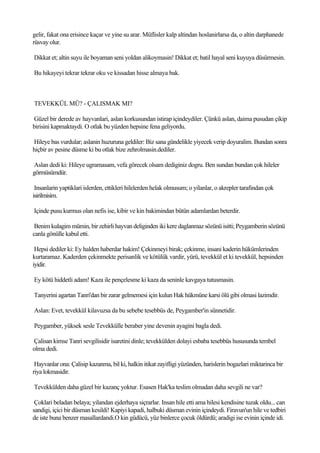 gelir, fakat ona erisince kaçar ve yine su arar. Müflisler kalp altindan hoslanirlarsa da, o altin darphanede
rüsvay olur.

Dikkat et; altin suyu ile boyaman seni yoldan alikoymasin! Dikkat et; batil hayal seni kuyuya düsürmesin.

Bu hikayeyi tekrar tekrar oku ve kissadan hisse almaya bak.



TEVEKKÜL MÜ? - ÇALISMAK MI?

Güzel bir derede av hayvanlari, aslan korkusundan istirap içindeydiler. Çünkü aslan, daima pusudan çikip
birisini kapmaktaydi. O otlak bu yüzden hepsine fena geliyordu.

Hileye bas vurdular; aslanin huzuruna geldiler: Biz sana gündelikle yiyecek verip doyuralim. Bundan sonra
hiçbir av pesine düsme ki bu otlak bize zehrolmasin.dediler.

Aslan dedi ki: Hileye ugramasam, vefa görecek olsam dediginiz dogru. Ben sundan bundan çok hileler
görmüsümdür.

 Insanlarin yaptiklari islerden, ettikleri hilelerden helak olmusum; o yilanlar, o akrepler tarafindan çok
isirilmisim.

Içinde pusu kurmus olan nefis ise, kibir ve kin bakimindan bütün adamlardan beterdir.

 Benim kulagim mümin, bir zehirli hayvan deliginden iki kere daglanmaz sözünü isitti; Peygamberin sözünü
canla gönülle kabul etti.

 Hepsi dediler ki: Ey halden haberdar hakim! Çekinmeyi birak; çekinme, insani kaderin hükümlerinden
kurtaramaz. Kaderden çekinmekte perisanlik ve kötülük vardir, yürü, tevekkül et ki tevekkül, hepsinden
iyidir.

Ey kötü hiddetli adam! Kaza ile pençelesme ki kaza da seninle kavgaya tutusmasin.

Tanyerini agartan Tanri'dan bir zarar gelmemesi için kulun Hak hükmüne karsi ölü gibi olmasi lazimdir.

Aslan: Evet, tevekkül kilavuzsa da bu sebebe tesebbüs de, Peygamber'in sünnetidir.

Peygamber, yüksek sesle Tevekkülle beraber yine devenin ayagini bagla dedi.

Çalisan kimse Tanri sevgilisidir isaretini dinle; tevekkülden dolayi esbaba tesebbüs hususunda tembel
olma dedi.

 Hayvanlar ona: Çalisip kazanma, bil ki, halkin itikat zayifligi yüzünden, harislerin bogazlari miktarinca bir
riya lokmasidir.

Tevekkülden daha güzel bir kazanç yoktur. Esasen Hak'ka teslim olmadan daha sevgili ne var?

 Çoklari beladan belaya; yilandan ejderhaya siçrarlar. Insan hile etti ama hilesi kendisine tuzak oldu... can
sandigi, içici bir düsman kesildi! Kapiyi kapadi, halbuki düsman evinin içindeydi. Firavun'un hile ve tedbiri
de iste buna benzer masallardandi.O kin güdücü, yüz binlerce çocuk öldürdü; aradigi ise evinin içinde idi.
 