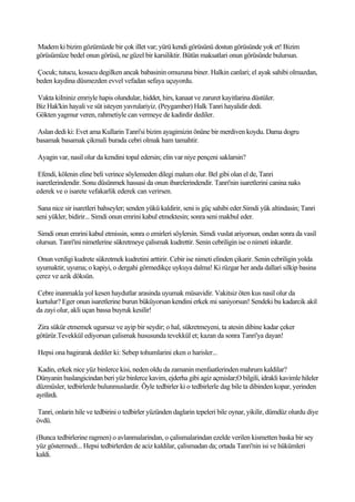 Madem ki bizim gözümüzde bir çok illet var; yürü kendi görüsünü dostun görüsünde yok et! Bizim
görüsümüze bedel onun görüsü, ne güzel bir karsiliktir. Bütün maksatlari onun görüsünde bulursun.

Çocuk; tutucu, kosucu degilken ancak babasinin omuzuna biner. Halkin canlari; el ayak sahibi olmazdan,
beden kaydina düsmezden evvel vefadan sefaya uçuyordu.

Vakta kiIniniz emriyle hapis olundular, hiddet, hirs, kanaat ve zaruret kayitlarina düstüler.
Biz Hak'kin hayali ve süt isteyen yavrulariyiz. (Peygamber) Halk Tanri hayalidir dedi.
Gökten yagmur veren, rahmetiyle can vermeye de kadirdir dediler.

Aslan dedi ki: Evet ama Kullarin Tanri'si bizim ayagimizin önüne bir merdiven koydu. Dama dogru
basamak basamak çikmali burada cebri olmak ham tamahtir.

Ayagin var, nasil olur da kendini topal edersin; elin var niye pençeni saklarsin?

 Efendi, kölenin eline beli verince söylemeden dilegi malum olur. Bel gibi olan el de, Tanri
isaretlerindendir. Sonu düsünmek hassasi da onun ibarelerindendir. Tanri'nin isaretlerini canina naks
ederek ve o isarete vefakarlik ederek can verirsen.

 Sana nice sir isaretleri bahseyler; senden yükü kaldirir, seni is güç sahibi eder.Simdi yük altindasin; Tanri
seni yükler, bidirir... Simdi onun emrini kabul etmektesin; sonra seni makbul eder.

Simdi onun emrini kabul etmissin, sonra o emirleri söylersin. Simdi vuslat ariyorsun, ondan sonra da vasil
olursun. Tanri'ini nimetlerine sükretmeye çalismak kudrettir. Senin cebriligin ise o nimeti inkardir.

 Onun verdigi kudrete sükretmek kudretini arttirir. Cebir ise nimeti elinden çikarir. Senin cebriligin yolda
uyumaktir, uyuma; o kapiyi, o dergahi görmedikçe uykuya dalma! Ki rüzgar her anda dallari silkip basina
çerez ve azik döksün.

Cebre inanmakla yol kesen haydutlar arasinda uyumak müsavidir. Vakitsiz öten kus nasil olur da
kurtulur? Eger onun isaretlerine burun büküyorsan kendini erkek mi saniyorsun! Sendeki bu kadarcik akil
da zayi olur, akli uçan bassa buyruk kesilir!

Zira sükür etmemek ugursuz ve ayip bir seydir; o hal, sükretmeyeni, ta atesin dibine kadar çeker
götürür.Tevekkül ediyorsan çalismak hususunda tevekkül et; kazan da sonra Tanri'ya dayan!

Hepsi ona bagirarak dediler ki: Sebep tohumlarini eken o harisler...

 Kadin, erkek nice yüz binlerce kisi, neden oldu da zamanin menfaatlerinden mahrum kaldilar?
Dünyanin baslangicindan beri yüz binlerce kavim, ejderha gibi agiz açmislar;O bilgili, idrakli kavimle hileler
düzmüsler, tedbirlerde bulunmuslardir. Öyle tedbirler ki o tedbirlerle dag bile ta dibinden kopar, yerinden
ayrilirdi.

Tanri, onlarin hile ve tedbirini o tedbirler yüzünden daglarin tepeleri bile oynar, yikilir, dümdüz olurdu diye
övdü.

(Bunca tedbirlerine ragmen) o avlanmalarindan, o çalismalarindan ezelde verilen kismetten baska bir sey
yüz göstermedi... Hepsi tedbirlerden de aciz kaldilar, çalismadan da; ortada Tanri'nin isi ve hükümleri
kaldi.
 