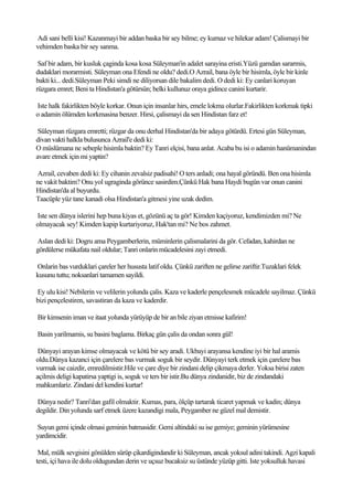Adi sani belli kisi! Kazanmayi bir addan baska bir sey bilme; ey kurnaz ve hilekar adam! Çalismayi bir
vehimden baska bir sey sanma.

 Saf bir adam, bir kusluk çaginda kosa kosa Süleyman'in adalet sarayina eristi.Yüzü gamdan sararmis,
dudaklari morarmisti. Süleyman ona Efendi ne oldu? dedi.O Azrail, bana öyle bir hisimla, öyle bir kinle
bakti ki... dedi.Süleyman Peki simdi ne diliyorsan dile bakalim dedi. O dedi ki: Ey canlari koruyan
rüzgara emret; Beni ta Hindistan'a götürsün; belki kullunuz oraya gidince canini kurtarir.

Iste halk fakirlikten böyle korkar. Onun için insanlar hirs, emele lokma olurlar.Fakirlikten korkmak tipki
o adamin ölümden korkmasina benzer. Hirsi, çalismayi da sen Hindistan farz et!

 Süleyman rüzgara emretti; rüzgar da onu derhal Hindistan'da bir adaya götürdü. Ertesi gün Süleyman,
divan vakti halkla bulusunca Azrail'e dedi ki:
O müslümana ne sebeple hisimla baktin? Ey Tanri elçisi, bana anlat. Acaba bu isi o adamin hanümanindan
avare etmek için mi yaptin?

Azrail, cevaben dedi ki: Ey cihanin zevalsiz padisahi! O ters anladi; ona hayal göründü. Ben ona hisimla
ne vakit baktim? Onu yol ugraginda görünce sasirdim.Çünkü Hak bana Haydi bugün var onun canini
Hindistan'da al buyurdu.
Taacüple yüz tane kanadi olsa Hindistan'a gitmesi yine uzak dedim.

Iste sen dünya islerini hep buna kiyas et, gözünü aç ta gör! Kimden kaçiyoruz, kendimizden mi? Ne
olmayacak sey! Kimden kapip kurtariyoruz, Hak'tan mi? Ne bos zahmet.

Aslan dedi ki: Dogru ama Peygamberlerin, müminlerin çalismalarini da gör. Cefadan, kahirdan ne
gördülerse mükafata nail oldular; Tanri onlarin mücadelesini zayi etmedi.

Onlarin bas vurduklari çareler her hususta latif oldu. Çünkü zariften ne gelirse zariftir.Tuzaklari felek
kusunu tuttu; noksanlari tamamen sayildi.

Ey ulu kisi! Nebilerin ve velilerin yolunda çalis. Kaza ve kaderle pençelesmek mücadele sayilmaz. Çünkü
bizi pençelestiren, savastiran da kaza ve kaderdir.

Bir kimsenin iman ve itaat yolunda yürüyüp de bir an bile ziyan etmisse kafirim!

Basin yarilmamis, su basini baglama. Birkaç gün çalis da ondan sonra gül!

 Dünyayi arayan kimse olmayacak ve kötü bir sey aradi. Ukbayi arayansa kendine iyi bir hal aramis
oldu.Dünya kazanci için çarelere bas vurmak soguk bir seydir. Dünyayi terk etmek için çarelere bas
vurmak ise caizdir, emredilmistir.Hile ve çare diye bir zindani delip çikmaya derler. Yoksa birisi zaten
açilmis deligi kapatirsa yaptigi is, soguk ve ters bir istir.Bu dünya zindanidir, biz de zindandaki
mahkumlariz. Zindani del kendini kurtar!

Dünya nedir? Tanri'dan gafil olmaktir. Kumas, para, ölçüp tartarak ticaret yapmak ve kadin; dünya
degildir. Din yolunda sarf etmek üzere kazandigi mala, Peygamber ne güzel mal demistir.

Suyun gemi içinde olmasi geminin batmasidir. Gemi altindaki su ise gemiye; geminin yürümesine
yardimcidir.

 Mal, mülk sevgisini gönülden sürüp çikardigindandir ki Süleyman, ancak yoksul adini takindi. Agzi kapali
testi, içi hava ile dolu oldugundan derin ve uçsuz bucaksiz su üstünde yüzüp gitti. Iste yoksulluk havasi
 
