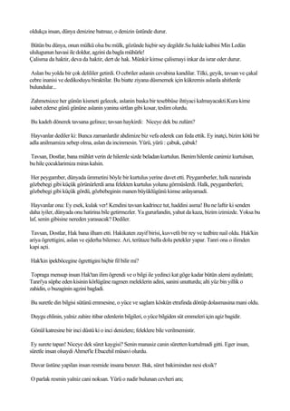 oldukça insan, dünya denizine batmaz, o denizin üstünde durur.

Bütün bu dünya, onun mülkü olsa bu mülk, gözünde hiçbir sey degildir.Su halde kalbini Min Ledün
ululugunun havasi ile doldur, agzini da bagla mühürle!
Çalisma da haktir, deva da haktir, dert de hak. Münkir kimse çalismayi inkar da israr eder durur.

 Aslan bu yolda bir çok delililer getirdi. O cebriler aslanin cevabina kandilar. Tilki, geyik, tavsan ve çakal
cebre inanisi ve dedikoduyu biraktilar. Bu biatte ziyana düsmemek için kükremis aslanla ahitlerde
bulundular...

 Zahmetsizce her günün kismeti gelecek, aslanin baska bir tesebbüse ihtiyaci kalmayacakti.Kura kime
isabet ederse günü gününe aslanin yanina sirtlan gibi kosar, teslim olurdu.

Bu kadeh dönerek tavsana gelince; tavsan haykirdi: Niceye dek bu zulüm?

 Hayvanlar dediler ki: Bunca zamanlardir ahdimize biz vefa ederek can feda ettik. Ey inatçi, bizim kötü bir
adla anilmamiza sebep olma, aslan da incinmesin. Yürü, yürü : çabuk, çabuk!

Tavsan, Dostlar, bana mühlet verin de hilemle sizde beladan kurtulun. Benim hilemle canimiz kurtulsun,
bu hile çocuklarimiza miras kalsin.

Her peygamber, dünyada ümmetini böyle bir kurtulus yerine davet etti. Peygamberler, halk nazarinda
gözbebegi gibi küçük görünürlerdi ama felekten kurtulus yolunu görmüslerdi. Halk, peygamberleri;
gözbebegi gibi küçük gördü, gözbebeginin manen büyüklügünü kimse anlayamadi.

 Hayvanlar ona: Ey esek, kulak ver! Kendini tavsan kadrince tut, haddini asma! Bu ne laftir ki senden
daha iyiler, dünyada onu hatirina bile getirmezler. Ya gururlandin, yahut da kaza, bizim izimizde. Yoksa bu
laf, senin gibisine nereden yarasacak? Dediler.

 Tavsan, Dostlar, Hak bana ilham etti. Hakikaten zayif birisi, kuvvetli bir rey ve tedbire nail oldu. Hak'kin
ariya ögrettigini, aslan ve ejderha bilemez. Ari, terütaze balla dolu petekler yapar. Tanri ona o ilimden
kapi açti.

Hak'kin ipekböcegine ögrettigini hiçbir fil bilir mi?

 Topraga mensup insan Hak'tan ilim ögrendi ve o bilgi ile yedinci kat göge kadar bütün alemi aydinlatti;
Tanri'ya süphe eden kisinin körlügüne ragmen meleklerin adini, sanini unutturdu; alti yüz bin yillik o
zahidin, o buzaginin agzini bagladi.

Bu suretle din bilgisi sütünü emmesine, o yüce ve saglam köskün etrafinda dönüp dolasmasina mani oldu.

Duygu ehlinin, yalniz zahire itibar edenlerin bilgileri, o yüce bilgiden süt emmeleri için agiz bagidir.

Gönül katresine bir inci düstü ki o inci denizlere; feleklere bile verilmemistir.

 Ey surete tapan! Niceye dek süret kaygisi? Senin manasiz canin süretten kurtulmadi gitti. Eger insan,
süretle insan olsaydi Ahmet'le Ebucehil müsavi olurdu.

Duvar üstüne yapilan insan resmide insana benzer. Bak, süret bakimindan nesi eksik?

O parlak resmin yalniz cani noksan. Yürü o nadir bulunan cevheri ara;
 