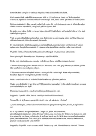 Eshab-i Kehf'in köpegine el verilince, dünyadaki bütün aslanlarin baslari alçaldi.

Cani, nur denizinde gark olduktan sonra ona, kötü ve çirkin süretin ne ziyani var? Kalemler süreti
övmezler. Kitaplara da adamin süretine ait vasiflar degil, alim, adalet sahibi gibi zatina ait vasiflar yazilir:

 Bilgi ve adalet sahibi... Hep manadir, onlari önde, artta... bir yerde bulamazsin; zata ait sifatlar Lamekan
elinden cana sule vermektedir; can günesi, göklere sigamaz dedi.

 Bu sözün sonu yoktur. Kulak ver tavsan hikayesini anla! Esek kulagini sat, baska bir kulak al ki bu sözü
esek kulagi anlayamaz!

Yürü, tavsanin tilki gibi kurnazligina bak, onun düsüncesini ve aslani maglup edisini gör! Bilgi Süleyman
mülkünün hatemidir; bütün alem cesettir, ilim candir.

Bu hüner yüzünden denizlerin, daglarin, ovalarin mahlukati, insanogluna karsi aciz kalmistir. O yüzden
kaplan, aslan; fare gibi korkmaktadir. O yüzden ovada, dagda bütün vahsi hayvanlar gizlenmislerdir.

O yüzden periler, seytanlar, kenari boylamislar, her biri gizli bir yerde mekan tutmuslardir.

Insanoglunun gizli düsmani çoktur. Ihtiyata riayet eden kisi akillidir.

Bizden gizli; güzel, çirkin, nice mahlukat vardir ki onlar daima gönül kapisini çalip dururlar.

 Yikanmak için dereye girince derenin dibindeki diken sana zarar verir; gerçi diken suyun dibinde gizlidir,
fakat sana batinca mevcudiyetini anlarsin.

Vahiy ve vesveselerin izdiraplari, binlerce kisiden gelir, bir kisiden degil. Süphe ediyorsan sabret,
duygularin degisince onlari görürsün, müskül hallolur;

O vakit kimlerin sözlerini ret etmissin, kimleri kendine ulu eylemissin görürsün.

Ondan sonra dediler ki: Ey çevik tavsan! Aklindakini meydana çikar! Ey bir aslanla pençelesen, kavgaya
girisen, düsündügün seyi söyle!

Danismak, insana anlayis ve akil verir; akillar da akillara yardim eder.

Peygamber Ey tedbir sahibi, danis ki kendisiyle danisilan kisi emindir dedi.

Tavsan, Her sir söylenemez, gah çift dersin, tek olur; gah tek dersin, çift çikar!

Aynanin berrakligini, yüzüne karsi översen nefesinden ayna çabucak bugulanir, bulanir, bizi göstermez
olur.

 Su üç sey hakkinda dudagini kipirdatma: Gittigin yol, paran, bir de mezhebin.
Çünkü bu üçünün de düsmani çoktur. Düsman bildi mi, sana pusu kurar. Bir iki kimseye söyledin mi, artik
sirra veda et. Iki kisiyi asan bir baskasina da söylenen her sir, yayilir. Iki üç kusu birbirine baglasan elem
içinde yerde hapis kalirlar. Üstü örtülü güzel bir tarzda, kurtulmak için konusur, danisirlar. Danismalari,
görenleri yaniltacak sekilde kinayelerledir.

Peygamber, kapali bir tarzda mesveret ederdi. Eshap cevap verir, düsman haberdar olmazdi. Düsman,
 