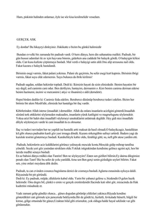 Ham, piskinin halinden anlamaz, öyle ise söz kisa kesilmelidir vesselam.




GERÇEK ASK

Ey dostlar! Bu hikayeyi dinleyiniz. Hakikatte o bizim bu günkü halimizdir

Bundan evvelki bir zamanda bir padisah vardi. O hem dünya, hem din saltanatina malikti. Padisah, bir
gün hususi adamlari ile av için hayvana binmis, giderken ana caddede bir halayik gördü. O halayigin kölesi
oldu. Can kusu kafeste çirpinmaya basladi. Mal verdi o halayigi satin aldi.Onu alip arzusuna nail oldu.
Fakat kazara o halayik hastalandi.

Birisinin esegi varmis, fakat palani yokmus. Palani ele geçirmis, bu sefer esegi kurt kapmis. Birisinin ibrigi
varmis, fakat suyu elde edememis. Suyu bulunca da ibrik kirilmis!

Padisah sagdan, soldan hekimler topladi. Dedi ki: Ikimizin hayati da sizin elinizdedir. Benim hayatim bir
sey degil, asil canimin cani odur. Ben dertliyim, hastayim, dermanim o .Kim benim canima derman ederse
benim hazinemi, incimi ve mercanimi ( atiye ve ihsanimi) o aldi (demektir).

Hepsi birden dediler ki: Canimiz feda edelim. Beraberce düsünüp beraberce tedavi edelim. Bizim her
birimiz bir alem Mesih'idir, elimizde her hastaliga bir ilaç vardir.

Kibirlerinden Allah isterse (insaallah ) demediler. Allah da onlara insanlarin acizligini gösterdi.Insaallah
sözünü terk ettiklerini söylemeden maksadim, insanlarin yürek katiligini ve magrurlugunu söylemektir.
Yoksa arizi bir halet olan insaallah'i söylemeyi unuttuklarini anlatmak degildir. Hey gidi nice insaallahi
diliyle söylemeyen vardir ki cani insaallah la es olmustur.

Ilaç ve tedavi nevinden her ne yapildi ise hastalik artti maksat da hasil olmadi.O halayikcagiz, hastaliktan
kil gibi olunca padisahin kanli göz yasi irmaga döndü. Kazara sirkengübin safrayi arttirdi. Badem yagi da
kuruluk tesirini göstermeye basladi. Karahelileyle kabiz oldu, ferahligi gitti; su, neft gibi atese yardim etti.

 Padisah, hekimlerin aciz kaldiklarini görünce yalinayak mescide kostu.Mescide gidip mihrap tarafina
yöneldi. Secde yeri göz yasindan sirsiklam oldu.Yokluk istigrakindan kendisine gelince agzini açti, hos bir
tarzda medhü senaya basladi:
En az bahsisi dünya mülkü olan Tanrim! Ben ne söyleyeyim? Zaten sen gizlileri bilirsin.Ey daima dilegimize
penah olan Tanri! Biz bu sefer de yolu yanildik.Ama sen Ben gerçi senin gizledigin seyleri bilirim. Fakat
sen, yine onlari meydana dök dedin.

Padisah, ta can evinden cosunca bagislama denizi de cosmaya basladi.Aglama esnasinda uykuya daldi.
Rüyasinda bir pir göründü.
Dedi ki: Ey padisah, müjde; dileklerin kabul oldu. Yarin bir yabanci gelirse o, bizdendir.O gelen hazik
hekimdir. Onu dogru bil, çünkü o emin ve gerçek erenlerdendir.Ilacinda kati sihri gör, mizacinda da Hak
kudretini müsahede et.

Vade zamani gelip gündüz olunca... günes dogudan görünüp yildizlari yakinca:Rüyada kendine
gösterdikleri zati görmek için pencerede bekliyordu.Bir de gördü ki, faziletli, fevkalade hünerli, bilgili bir
kimse, gölge ortasinda bir günes;Uzaktan hilal gibi erismekte, yok oldugu halde hayal seklinde var gibi
görünmekte.
 