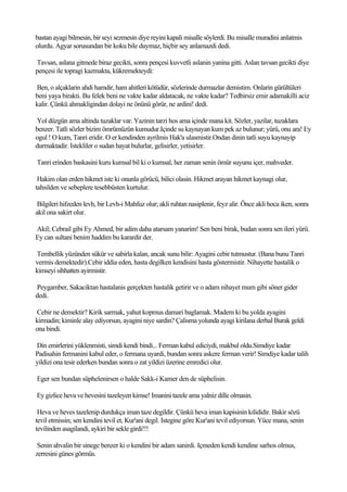 bastan ayagi bilmesin, bir seyi sezmesin diye reyini kapali misalle söylerdi. Bu misalle muradini anlatmis
olurdu. Agyar sorusundan bir koku bile duymaz, hiçbir sey anlamazdi dedi.

Tavsan, aslana gitmede biraz gecikti, sonra pençesi kuvvetli aslanin yanina gitti. Aslan tavsan gecikti diye
pençesi ile topragi kazmakta, kükremekteydi:

Ben, o alçaklarin ahdi hamdir, ham ahitleri kötüdür, sözlerinde durmazlar demistim. Onlarin gürültüleri
beni yaya birakti. Bu felek beni ne vakte kadar aldatacak, ne vakte kadar? Tedbirsiz emir adamakilli aciz
kalir. Çünkü ahmakligindan dolayi ne önünü görür, ne ardini! dedi.

Yol düzgün ama altinda tuzaklar var. Yazinin tarzi hos ama içinde mana kit. Sözler, yazilar, tuzaklara
benzer. Tatli sözler bizim ömrümüzün kumudur.Içinde su kaynayan kum pek az bulunur; yürü, onu ara! Ey
ogul ! O kum, Tanri eridir. O er kendinden ayrilmis Hak'a ulasmistir.Ondan dinin tatli suyu kaynayip
durmaktadir. Istekliler o sudan hayat bulurlar, gelisirler, yetisirler.

Tanri erinden baskasini kuru kumsal bil ki o kumsal, her zaman senin ömür suyunu içer, mahveder.

 Hakim olan erden hikmet iste ki onunla görücü, bilici olasin. Hikmet arayan hikmet kaynagi olur,
tahsilden ve sebeplere tesebbüsten kurtulur.

 Bilgileri hifzeden levh, bir Levh-i Mahfuz olur; akli ruhtan nasiplenir, feyz alir. Önce akli hoca iken, sonra
akil ona sakirt olur.

Akil; Cebrail gibi Ey Ahmed, bir adim daha atarsam yanarim! Sen beni birak, budan sonra sen ileri yürü.
Ey can sultani benim haddim bu karardir der.

Tembellik yüzünden sükür ve sabirla kalan, ancak sunu bilir: Ayagini cebir tutmustur. (Bana bunu Tanri
vermis demektedir).Cebir iddia eden, hasta degilken kendisini hasta göstermistir. Nihayette hastalik o
kimseyi sihhatten ayirmistir.

Peygamber, Sakaciktan hastalanis gerçekten hastalik getirir ve o adam nihayet mum gibi söner gider
dedi.

Cebir ne demektir? Kirik sarmak, yahut kopmus damari baglamak. Madem ki bu yolda ayagini
kirmadin; kiminle alay ediyorsun, ayagini niye sardin? Çalisma yolunda ayagi kirilana derhal Burak geldi
ona bindi.

Din emirlerini yüklenmisti, simdi kendi bindi... Ferman kabul ediciydi, makbul oldu.Simdiye kadar
Padisahin fermanini kabul eder, o fermana uyardi, bundan sonra askere ferman verir! Simdiye kadar talih
yildizi ona tesir ederken bundan sonra o zat yildizi üzerine emredici olur.

Eger sen bundan süphelenirsen o halde Sakk-i Kamer den de süphelisin.

Ey gizlice heva ve hevesini tazeleyen kimse! Imanini tazele ama yalniz dille olmasin.

 Heva ve heves tazelenip durdukça iman taze degildir. Çünkü heva iman kapisinin kilididir. Bakir sözü
tevil etmissin; sen kendini tevil et, Kur'ani degil. Istegine göre Kur'ani tevil ediyorsun. Yüce mana, senin
tevilinden asagilandi, aykiri bir sekle girdi!!!

 Senin ahvalin bir sinege benzer ki o kendini bir adam sanirdi. Içmeden kendi kendine sarhos olmus,
zerresini günes görmüs.
 