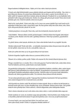 Dogan kuslarinin övüldügünü isitmis; Süphe yok ki ben vaktin Anka'siyim demisti.

 O sinek esek sidigi birikintisindeki saman çöpünün üstünde gemi kaptani gibi bas kaldirip. Ben, deniz ve
gemi hikayesini okumus, bir zaman bunu düsünmüstüm. Iste su deniz, su gemi, ben de ehliyetli, rey ve
tedbir sahibi bir kaptanim dedi.Deniz üstünde salinip durmaktaydi. O kadarcik bir su ona haddinden fazla
göründü.O sidik sinege göre hudutsuzdu. Sinekte onu oldugu gibi görecek göz nerede? Onun alemi kendi
görüsüne göre olur. Gözü bu kadardir, denizi de ona göre!

 Batil tevilci, sinek gibidir. Vehmi esek sidigi, tevil ve tasavvuru saman çöpüdür.Eger sinek kendi reyiyle
saglandigi tevilden geçse, baht o sinegi hüma yapar. Bu ibret gözüne sahip olan sinek olmaz; ruhu, sürete
layik olmayacak derecede yüksek bir zat olur.

Aslanla pençelesen o tavsan gibi. Onun ruhu, nasil olur da küçücük cüssesine layik olur?

 Aslan hiddetle: Düsman aldatici sözlerle gözümü kapatti. Cebrilerin hileleri beni bagladi, tahta kiliçlari
vucudumu yordu. Bundan sonra ben artik o gürültüyü dinlemem. Onlar hep seytanlarin, gulyabanilerin
sesleri!

Ey gönül; durma, onlari parçala, derilerini yüz. Zaten onlar deriden baska bir sey degildir! diyordu.

 Deriden maksat nedir? Renk renk laflar... su üstündeki, durmalarina imkan olmayan menevisler gibi. Bu
söz deri gibidir, mana onun içi; bu söz, ceset gibidir, mana, can.

Kötü iç'in ayibini deri örter; iyi iç'i de gayret dolayisi ile Gayb alemi.

Kalemin rüzgardan, kagidin sudan olursa ne yazarsan derhal yok olur.

Manasiz söz su üstüne yazilan yazidir. Ondan vefa umarsan iki elini isirarak dönersin (pisman olur).

Rüzgar, insandaki heva ve arzudur. Heva ve hevesten geçersen Tanri'nin haberi kalir, ondan haber alirsin.
Tanri'nin haberleri çok hostu; çünkü bastan sona kadar ebedidir.

Peygamberlerin ululugundan ve hutbelerinden gayri padisahlarin hutbeleri, ululuklari, adlari, sanlari degisir
baki kalmaz.Çünkü padisahlarin kuvvetleri hevadandir. Peygamberlerin icazetnameleri ise ululuk sahibi
Tanri'dandir.Paralardan padisahlarin adlarini kazirlar; Ahmed'in adini ise kiyamete kadar hakkederler.
Ahmed'in adi, bütün peygamberlerin adidir. Yüz elimizde olunca doksan da bizde demektir.

 Tavsan aslana gitmede epeyce gecikti. Yapacagi hileyi kendisince kararlastirdi. Bir hayli geciktikten
sonra aslanin kulagina bir iki sir söylemek üzere yola düstü.

Akil diyarinda nice alimler vardir! Bu akil denizi ne kadar engindir. Bizim su seklimiz bu tatli denizde su
üzerinde kaseler gibi yüzer. Içi dolu olmadikça kap, suyun yüzündedir. Dolunca denize batar. Akil gizlidir
ortada bir alem görünüp durur. Bizim seklimiz; o denizin dalgasindan yahut islakligindan ibarettir.

Süret o denize ulasmak için neyi vesile ederse etsin, deniz; süreti, o vesile yüzünden daha uzaga atar.

Gönül, kendisine sir vereni; ok, kendisini uzaga atani görmedikçe. Atimi kaybettim sanir, bindigi ati inat
ve hirçinlikla yolda hizli hizli kosturur! O yigit atini kaybolmus sanir. At ise onu yel gibi kosturmustur!

O sersem bagirir, arar, tarar kapi kapi dolasir, her tarafi arar sorar:
Atimi çalan nerede, kimdir? Efendi, su uylugunun altindaki mahluk ne?
 