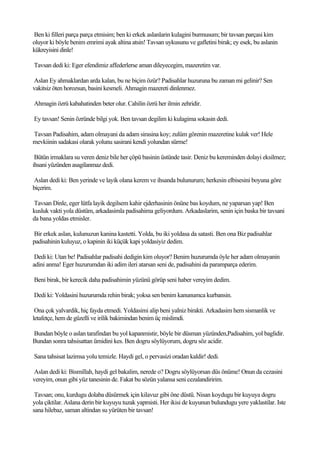 Ben ki filleri parça parça etmisim; ben ki erkek aslanlarin kulagini burmusum; bir tavsan parçasi kim
oluyor ki böyle benim emrimi ayak altina atsin! Tavsan uykusunu ve gafletini birak; ey esek, bu aslanin
kükreyisini dinle!

Tavsan dedi ki: Eger efendimiz affederlerse aman dileyecegim, mazeretim var.

Aslan Ey ahmaklardan arda kalan, bu ne biçim özür? Padisahlar huzuruna bu zaman mi gelinir? Sen
vakitsiz öten horozsun, basini kesmeli. Ahmagin mazereti dinlenmez.

Ahmagin özrü kabahatinden beter olur. Cahilin özrü her ilmin zehridir.

Ey tavsan! Senin özründe bilgi yok. Ben tavsan degilim ki kulagima sokasin dedi.

Tavsan Padisahim, adam olmayani da adam sirasina koy; zulüm görenin mazeretine kulak ver! Hele
mevkiinin sadakasi olarak yolunu sasirani kendi yolundan sürme!

 Bütün irmaklara su veren deniz bile her çöpü basinin üstünde tasir. Deniz bu kereminden dolayi eksilmez;
ihsani yüzünden asagilanmaz dedi.

Aslan dedi ki: Ben yerinde ve layik olana kerem ve ihsanda bulunurum; herkesin elbisesini boyuna göre
biçerim.

Tavsan Dinle, eger lütfa layik degilsem kahir ejderhasinin önüne bas koydum, ne yaparsan yap! Ben
kusluk vakti yola düstüm, arkadasimla padisahima geliyordum. Arkadaslarim, senin için baska bir tavsani
da bana yoldas etmisler.

Bir erkek aslan, kulunuzun kanina kastetti. Yolda, bu iki yoldasa da satasti. Ben ona Biz padisahlar
padisahinin kuluyuz, o kapinin iki küçük kapi yoldasiyiz dedim.

 Dedi ki: Utan be! Padisahlar padisahi dedigin kim oluyor? Benim huzurumda öyle her adam olmayanin
adini anma! Eger huzurumdan iki adim ileri atarsan seni de, padisahini da paramparça ederim.

Beni birak, bir kerecik daha padisahimin yüzünü görüp seni haber vereyim dedim.

Dedi ki: Yoldasini huzurumda rehin birak; yoksa sen benim kanunumca kurbansin.

 Ona çok yalvardik, hiç fayda etmedi. Yoldasimi alip beni yalniz birakti. Arkadasim hem sismanlik ve
letafetçe, hem de güzelli ve irilik bakimindan benim üç mislimdi.

Bundan böyle o aslan tarafindan bu yol kapanmistir, böyle bir düsman yüzünden,Padisahim, yol baglidir.
Bundan sonra tahsisattan ümidini kes. Ben dogru söylüyorum, dogru söz acidir.

Sana tahsisat lazimsa yolu temizle. Haydi gel, o pervasizi oradan kaldir! dedi.

Aslan dedi ki: Bismillah, haydi gel bakalim, nerede o? Dogru söylüyorsan düs önüme! Onun da cezasini
vereyim, onun gibi yüz tanesinin de. Fakat bu sözün yalansa seni cezalandiririm.

 Tavsan; onu, kurdugu dolaba düsürmek için kilavuz gibi öne düstü. Nisan koydugu bir kuyuya dogru
yola çiktilar. Aslana derin bir kuyuyu tuzak yapmisti. Her ikisi de kuyunun bulundugu yere yaklastilar. Iste
sana hilebaz, saman altindan su yürüten bir tavsan!
 