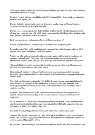 Su bir saman çöpünü ovaya götürür ama bir dagi nasil sürükler acaba? Onun hile tuzagi aslana kemenetti.
Ne tuhaf tavsan ki bir aslani avliyor!

Bir Musa, Firavun'u askeriyle, basindaki kalabalikla Nil nehrinde öldürür; Bir sivrisinek yarim kanadiyla
pervasizca basin beynini yarar.

Düsman sözü dinleyenin hali budur. Hasetçinin dostu olanin ugradigi cezayi gör! Haman'i dinleyen
Firavun'un, Seytan'i dinleyen Nemrud'un hali budur.

Düsman her ne kadar dostça söylerse de, her ne kadar taneden, yemden bahsederse de sen onu tuzak
bil! Sana seker verirse sen bunu zehir bil, bir lütufta bulunursa onu kahir bil! Kaza gelince kabuktan baska
bir sey göremez, düsmanlari dostlardan ayiramazsin.

Böyle olunca yalvarmaya basla, aglayip inlemeye, tesbihe, oruca devam et!

Rabbim, sen gaipleri bilirsin. Günahtan dolayi bizden intikam alma diye yalvar, yakar!

 Ey aslanlari yaratan! Eger biz bir köpeklik etmissek bu pusudan bizim üstümüze aslani saldirma! Güzel
suya ates seklini, atese de su letafetini verme! diye niyaz et!

Yarabbi, sen kahir sarabiyla insani sarhos edersen yok olan seylere varlik suretini verir, onlari var gibi
gösterirsin. Sarhosluk nedir? Tasi gevher, yünü yesim tasi görecek derecede gözün baglanmasi,
görmemesidir. Sarhosluk nedir? Ilgin agaci göze sandal agaci görünecek kadar duygularin degismesidir!

Süleyman'in büyük divan çadiri kurulunca bütün kuslar huzuruna geldiler. Onu kendi dilini anlar, sirrini
bilir bir zat bulup huzuruna canla, basla bir bir kostular.

Bütün kuslar, cik cik ötmeyi birakmislar; kardesinin seninle konusmasindan daha fasih bir surette
Süleyman'la konusmaya baslamislardi. Ayni dili konusma, hisimlik ve bagliliktir. Insan yabancilarla kalirsa
mahpusa benzer.

 Nice Hintli, nice Türk vardir ki dildestirler. Nice iki Türk de vardir kibirbirlerine yabanci gibidirler. Su
halde mahremlik dili, bambaska bir dildir. Gönül birligi dil birliginden daha iyidir. Gönülden sözsüz,
isaretsiz, yazisiz yüz binlerce tercüman zuhur eder. Kuslarin hepsi, bütün sirlarini, hünerlerine, bilgi ve
isaretlerine ait seyleri.

Süleyman'a birer birer apaçik söylüyorlar, kendilerini bildirmek ve tanitmak için ögünüyorlardi. Bu
ögünmek kibirden, varliktan dolayi degildi. Her kus, onun huzuruna varsin, yakinlarindan olsun diye
ögünüyordu.

 Bir kul, bir efendiye kul olmak dilerse hünerinden bir miktarini ona arz eder. Fakat o efendi tarafindan
satin alinmayi istemezse kendisini hasta, sagir, çolak ve topal gösterir. Hüthüdün hünerini arz etme sirasi
geldi; sanatini ve düsüncelerini bildirme nöbeti eristi.

Dedi ki; Ey Padisah, en küçük bir hünerimi kisaca arz edeyim. Kisa söylemek daha iyidir.

Süleyman Söyle bakalim, o hangi hünerdir? dedi. Hüthüt, Gayet yükseklerde uçtugum zaman, havadan
bakinca yerin ta dibindeki suyu görürüm. O su nerededir, derinligi ne kadardir, rengi nedir, topraktan mi
kayniyor, tastan mi? Hepsini görür, bilirim.

Ey Süleyman! Ordu kurulacak yeri tayin etmek üzere beni sefere beraber götür dedi. Süleyman da Ey iyi
 
