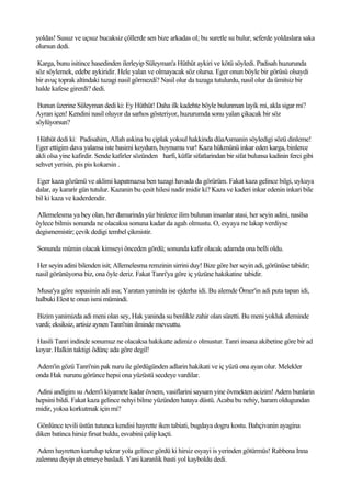 yoldas! Susuz ve uçsuz bucaksiz çöllerde sen bize arkadas ol; bu suretle su bulur, seferde yoldaslara saka
olursun dedi.

 Karga, bunu isitince hasedinden ilerleyip Süleyman'a Hüthüt aykiri ve kötü söyledi. Padisah huzurunda
söz söylemek, edebe aykiridir. Hele yalan ve olmayacak söz olursa. Eger onun böyle bir görüsü olsaydi
bir avuç toprak altindaki tuzagi nasil görmezdi? Nasil olur da tuzaga tutulurdu, nasil olur da ümitsiz bir
halde kafese girerdi? dedi.

 Bunun üzerine Süleyman dedi ki: Ey Hüthüt! Daha ilk kadehte böyle bulunman layik mi, akla sigar mi?
Ayran içen! Kendini nasil oluyor da sarhos gösteriyor, huzurumda sonu yalan çikacak bir söz
söylüyorsun?

 Hüthüt dedi ki: Padisahim, Allah askina bu çiplak yoksul hakkinda düaAsmanin söyledigi sözü dinleme!
Eger ettigim dava yalansa iste basimi koydum, boynumu vur! Kaza hükmünü inkar eden karga, binlerce
akli olsa yine kafirdir. Sende kafirler sözünden harfi, küfür sifatlarindan bir sifat bulunsa kadinin ferci gibi
sehvet yerisin, pis pis kokarsin .

Eger kaza gözümü ve aklimi kapatmazsa ben tuzagi havada da görürüm. Fakat kaza gelince bilgi, uykuya
dalar, ay kararir gün tutulur. Kazanin bu çesit hilesi nadir midir ki? Kaza ve kaderi inkar edenin inkari bile
bil ki kaza ve kaderdendir.

Allemelesma ya bey olan, her damarinda yüz binlerce ilim bulunan insanlar atasi, her seyin adini, nasilsa
öylece bilmis sonunda ne olacaksa sonuna kadar da agah olmustu. O, esyaya ne lakap verdiyse
degismemistir; çevik dedigi tembel çikmistir.

Sonunda mümin olacak kimseyi önceden gördü; sonunda kafir olacak adamda ona belli oldu.

Her seyin adini bilenden isit; Allemelesma remzinin sirrini duy! Bize göre her seyin adi, görünüse tabidir;
nasil görünüyorsa biz, ona öyle deriz. Fakat Tanri'ya göre iç yüzüne hakikatine tabidir.

Musa'ya göre sopasinin adi asa; Yaratan yaninda ise ejderha idi. Bu alemde Ömer'in adi puta tapan idi,
halbuki Elest te onun ismi mümindi.

Bizim yanimizda adi meni olan sey, Hak yaninda su benlikle zahir olan süretti. Bu meni yokluk aleminde
vardi; eksiksiz, artisiz aynen Tanri'nin ilminde mevcuttu.

Hasili Tanri indinde sonumuz ne olacaksa hakikatte adimiz o olmustur. Tanri insana akibetine göre bir ad
koyar. Halkin taktigi ödünç ada göre degil!

Adem'in gözü Tanri'nin pak nuru ile gördügünden adlarin hakikati ve iç yüzü ona ayan olur. Melekler
onda Hak nurunu görünce hepsi ona yüzüstü secdeye vardilar.

Adini andigim su Adem'i kiyamete kadar övsem, vasiflarini saysam yine övmekten acizim! Adem bunlarin
hepsini bildi. Fakat kaza gelince nehyi bilme yüzünden hataya düstü. Acaba bu nehiy, haram oldugundan
midir, yoksa korkutmak için mi?

Gönlünce tevili üstün tutunca kendisi hayrette iken tabiati, bugdaya dogru kostu. Bahçivanin ayagina
diken batinca hirsiz firsat buldu, esvabini çalip kaçti.

 Adem hayretten kurtulup tekrar yola gelince gördü ki hirsiz esyayi is yerinden götürmüs! Rabbena Inna
zalemna deyip ah etmeye basladi. Yani karanlik basti yol kayboldu dedi.
 