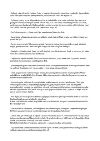 Bu kaza, günesi örten bir buluttur. Aslan ve ejderha bile ondan feryat ve figan etmektedir. Kaza ve kader
zuhur edince bir tuzagi bile görmüyorsam bu yolda cahil olan yalniz ben degilim ya!

Zorlamayi birakip feryad ü figana koyulan kisi ne kutlu kisidir; o, iyi bir ise sarilmistir. Eger kaza, seni
gece gibi sararsa sonunda yine elinden tutacak odur. Yüz kere canina kastederse yine sana can veren,
derdine derman olan kazadir. Bu kaza yüz kere yolunu kesse de yine senin çadirini göklerin üstüne kurar.
Seni eminlik mülküne götürmek için bu korkutmasini inayet bil!

Bu sözün sonu gelmez, söz de uzadi. Sen tavsanla aslan hikayesini dinle.

 Kuyu yanina gelince aslan, tavsanin geri kaldigini gördü. Dedi ki: Niçin ayagini geri çektin. Ayagini geri
çekme ileri gel!

 Tavsan Ayagim nerede? Elim ayagim kesildi. Canim tir tir titriyor,yüregim yerinden oynadi. Yüzümün
rengini görmüyor musun? Altin sarisi gibi. Rengim, ne halde oldugumu bildiriyor.

Tanri yüze bildirici demistir. Onun için ariflerin gözü, yüze dalmis kalmistir. Renk ve koku, can gibi haber
verir; atin kisnemesi atin mevcudiyetini bildirir.

 Esegin sesini kapinin sesinden fark edesin diye her seyin sesi, o seyi haber verir. Peygamber insanlari
ayirt etmek hususunda insan sözünde gizlidir dedi.

Yüzün renginde gönül halinden bir nisan vardir. Bana aci sevgimi kalbinde tut! Kirmizi yüz sahibinin, refah
ve saadetine delalet eder, sari yüz, mesakkat ve bela içinde oldugunu bildirir.

Elimi, ayagimi alana, yüzümün rengini uçurana, kuvvetimi giderene, çehremi bozana ugradim. Önüne
geleni kirana, agaçlari kökünden, dibinden söküp çikarana satastim. Adamlari, hayvanlari, cemadat ve
nebadati mat edene rastladim.

 Bunlar cüziyattir, küllüyatin da onun yüzünden renkleri sararmis, kokulari bozulmustur. Cihan; gah
sabredip gah sükrettikçe baglar, bahçeler gah giyinir, gah çirilçiplak kalir. Günes ates renginde
dogmusken diger bir saatte bas asagi batar; göklerde parildayan yildizlar; zaman zaman ihtirake ugrarlar.
Güzellikte yildizlardan daha parlak olan ay da ince agriya tutulup hilal olur. Çok sakin ve edepli olan bir
yeri de sarsinti sitmaya düsürür.

Nice daglar, bu ansizin gelen felaketten dolayi yeryüzüne kumlar gibi dagilivermistir! Ruhla es olan hava
bile kaza bas gösterince veba kesilir, ufunetlenir:
Ruhun kiz kardesi olan latif su, bir gölcükte sari, aci ve bulanik bir hale gelir; azametli ve kibirli atesi bile
bir yel söndürüverir!

Denizin halini de istirabindan, coskunlugundan anla, akilinin degisik durdugunu, kaliptan kaliba girdigini
bil! Tanri rizasini arayip duran basi dönmüs felegin hali de ogullarinin hali gibidir:

 Gah en altta, gah ortada, gah en tepede. Onda da bölük bölük kutlu ve yomsuz zamanlar var! Ey külliyat
ile karismis olan, ey insan! Basit cisimlerin halini de kendinden kiyas et! Külliyatin böyle hastaliklari, böyle
dertleri olunca onlarin cüzilerinin yüzü nasil sararmaz?
Hele birbirine zit olan seylerden; su, toprak, ates ve yelden meydana gelmis cüzü...

 Koyunun kurttan kaçmasina sasilmaz; sasilacak sey bu koyunun kurda gönül vermesidir! Saglik zitlarin
sulhüdür; aralarinda savasin baslamasini da ölüm bil!
 