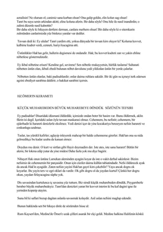 azrailisin! Ne olursan ol; canimiz sana kurban olsun! Ona galip geldin, elin kolun sag olsun!
Tanri bu suyu senin arkindan akitti; eline koluna aferin. Bir daha söyle! Onu hile ile nasil inandirdin; o
zalimi düzenle nasil kahrettin?
Bir daha söyle ki hikayen dertlere derman, canlara merhem olsun! Bir daha söyle ki o sitemkarin
zulmünden canlarimizda yüz binlerce yaralar var dediler.

Tavsan dedi ki: Ey ulular! Tanri yardim etti, yoksa dünyada bir tavsan kim oluyor ki? Koluma kuvvet,
kalbime kudret verdi, cenneti, huriyi kucagima atti.

Üstünlükler Hak'tan gelir, hallerin degismesi de ondandir. Hak; bu kuvvet kudreti zan ve yakin ehline
nöbetlese göstermektedir.

Ey ikbal nöbetine erisen! Kendine gel, sevinme! Sen nöbetle mukayyetsin, hürlük taslama! Saltanati
nöbetten üstün olan, ikbali ebedi bulunan nöbet davulunu yedi yildizdan üstün bir yerde çalarlar.

 Nöbetten üstün olanlar, baki padisahlardir; onlar daima ruhlara sakidir. Bir iki gün su içmeyi terk edersen
agzini ebediyet sarabina daldirir, o hakikat sarabini içersin.



HZ.ÖMER'IN KERAMETI


KÜÇÜK MUHAREBEDEN BÜYÜK MUHAREBEYE DÖNDÜK SÖZÜNÜN TEFSIRI

 Ey padisahlar! Disaridaki düsmani öldürdük; içimizde ondan beter bir hasim var. Bunu öldürmek, aklin
fikrin isi degil. Içerideki aslan öyle tavsan maskarasi olmaz. Cehennem, bu nefistir; cehennem, bir
ejderhadir ki harareti denizlerle eksilmez. Yedi denizi içer de yine kocakariya benzeyen nefsin harareti ve
coskunlugu azalmaz.

Taslar, tas yürekli kafirler; aglayip inleyerek mahcup bir halde cehenneme girerler. Hak'tan ona su nida
gelmedikçe bu kadar azaba da kanaat etmez:

 Doydun mu denir. O kurt ve sirtlan gibi Hayir doymadim der. Iste ates, iste sana hararet! Bütün bir
alemi, bir lokma edip yutar da yine midesi Daha fazla yok mu diye bagirir.

Nihayet Hak onun üstüne Lamekan aleminden ayagini koyar da iste o vakit derhal sakinlesir. Bizim
nefsimiz de cehennemin bir parçasidir. Onun için cüziler daima küllün tabiatindadir. Nefsi öldürecek ayak
da ancak Hak'in ayagidir. Zaten nefsin yayini Hak'tan gayri kim çekebilir? Yaya ancak dogru ok
koyarlar. Bu yayin ters ve egri oklari da vardir. Ok gibi dogru ol da yaydan kurtul! Çünkü her dogru
okun, yaydan firlayacagina süphe yok.

Dis savasindan kurtulunca iç savasina yüz tuttum. Biz simdi küçük muharebeden döndük; Peygamberle
beraber büyük muharebedeyiz. Tanri'dan denizleri yaran bir kuvvet isterim ki bu kaf dagini igne ile
yerinden koparip atayim.

Sunu bil ki saflari bozup dagitan aslanla savasmak kolaydir. Asil aslan nefsini maglup edendir.

Bunun hakkinda sen bir hikaye dinle de sözümden hisse al:

Rum Kayseri'den, Medine'de Ömer'e uzak çölleri asarak bir elçi geldi. Medine halkina Halifenin köskü
 