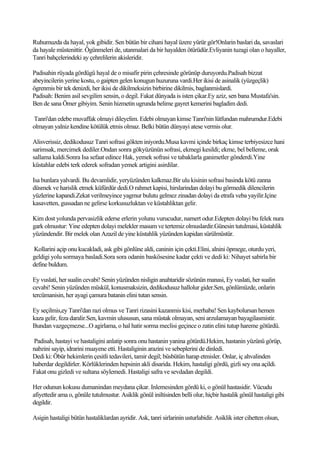 Ruhumuzda da hayal, yok gibidir. Sen bütün bir cihani hayal üzere yürür gör!Onlarin baslari da, savaslari
da hayale müstenittir. Ögünmeleri de, utanmalari da bir hayalden ötürüdür.Evliyanin tuzagi olan o hayaller,
Tanri bahçelerindeki ay çehrelilerin akisleridir.

Padisahin rüyada gördügü hayal de o misafir pirin çehresinde görünüp duruyordu.Padisah bizzat
abeyincilerin yerine kostu, o gaipten gelen konugun huzuruna vardi.Her ikisi de asinalik (yüzgeçlik)
ögrenmis bir tek denizdi, her ikisi de dikilmeksizin birbirine dikilmis, baglanmislardi.
Padisah: Benim asil sevgilim sensin, o degil. Fakat dünyada is isten çikar.Ey aziz, sen bana Mustafa'sin.
Ben de sana Ömer gibiyim. Senin hizmetin ugrunda belime gayret kemerini bagladim dedi.

Tanri'dan edebe muvaffak olmayi dileyelim. Edebi olmayan kimse Tanri'nin lütfundan mahrumdur.Edebi
olmayan yalniz kendine kötülük etmis olmaz. Belki bütün dünyayi atese vermis olur.

Alisverissiz, dedikodusuz Tanri sofrasi gökten iniyordu.Musa kavmi içinde birkaç kimse terbiyesizce hani
sarimsak, mercimek dediler.Ondan sonra gökyüzünün sofrasi, ekmegi kesildi; ekme, bel belleme, orak
sallama kaldi.Sonra Isa sefaat edince Hak, yemek sofrasi ve tabaklarla ganimetler gönderdi.Yine
küstahlar edebi terk ederek sofradan yemek artigini asirdilar.

Isa bunlara yalvardi. Bu devamlidir, yeryüzünden kalkmaz.Bir ulu kisinin sofrasi basinda kötü zanna
düsmek ve harislik etmek küfürdür dedi.O rahmet kapisi, hirslarindan dolayi bu görmedik dilencilerin
yüzlerine kapandi.Zekat verilmeyince yagmur bulutu gelmez zinadan dolayi da etrafa veba yayilir.Içine
kasavetten, gussadan ne gelirse korkusuzluktan ve küstahliktan gelir.

Kim dost yolunda pervasizlik ederse erlerin yolunu vurucudur, namert odur.Edepten dolayi bu felek nura
gark olmustur: Yine edepten dolayi melekler masum ve tertemiz olmuslardir.Günesin tutulmasi, küstahlik
yüzündendir. Bir melek olan Azazil de yine küstahlik yüzünden kapidan sürülmüstür.

Kollarini açip onu kucakladi, ask gibi gönlüne aldi, caninin için çekti.Elini, alnini öpmege, oturdu yeri,
geldigi yolu sormaya basladi.Sora sora odanin baskösesine kadar çekti ve dedi ki: Nihayet sabirla bir
define buldum.

Ey vuslati, her sualin cevabi! Senin yüzünden nisligin anahtaridir sözünün manasi, Ey vuslati, her sualin
cevabi! Senin yüzünden müskül, konusmaksizin, dedikodusuz hallolur gider.Sen, gönlümüzde, onlarin
tercümanisin, her ayagi çamura batanin elini tutan sensin.

Ey seçilmis,ey Tanri'dan razi olmus ve Tanri rizasini kazanmis kisi, merhaba! Sen kaybolursan hemen
kaza gelir, feza daralir.Sen, kavmin ulususun, sana müstak olmayan, seni arzulamayan bayagilasmistir.
Bundan vazgeçmezse...O agirlama, o hal hatir sorma meclisi geçince o zatin elini tutup hareme götürdü.

Padisah, hastayi ve hastaligini anlatip sonra onu hastanin yanina götürdü.Hekim, hastanin yüzünü görüp,
nabzini sayip, idrarini muayene etti. Hastaliginin arazini ve sebeplerini de dinledi.
Dedi ki: Öbür hekimlerin çesitli tedavileri, tamir degil; büsbütün harap etmisler. Onlar, iç ahvalinden
haberdar degildirler. Körlüklerinden hepsinin akli disarida. Hekim, hastaligi gördü, gizli sey ona açildi.
Fakat onu gizledi ve sultana söylemedi. Hastaligi safra ve sevdadan degildi.

Her odunun kokusu dumanindan meydana çikar. Inlemesinden gördü ki, o gönül hastasidir. Vücudu
afiyettedir ama o, gönüle tutulmustur. Asiklik gönül iniltisinden belli olur, hiçbir hastalik gönül hastaligi gibi
degildir.

Asigin hastaligi bütün hastaliklardan ayridir. Ask, tanri sirlarinin usturlabidir. Asiklik ister cihetten olsun,
 