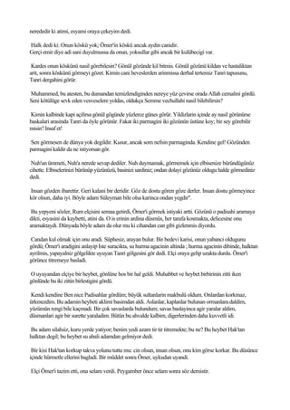 nerededir ki atimi, esyami oraya çekeyim dedi.

Halk dedi ki: Onun köskü yok; Ömer'in köskü ancak aydin canidir.
Gerçi emir diye adi sani duyulmussa da onun, yoksullar gibi ancak bir kulübecigi var.

 Kardes onun köskünü nasil görebilesin? Gönül gözünde kil bitmis. Gönül gözünü kildan ve hastaliktan
arit, sonra köskünü görmeyi gözet. Kimin cani heveslerden arinmissa derhal tertemiz Tanri tapusunu,
Tanri dergahini görür.

Muhammed, bu atesten, bu dumandan temizlendiginden nereye yüz çevirse orada Allah cemalini gördü.
Seni kötülüge sevk eden vesveselere yoldas, oldukça Semme vechullahi nasil bilebilirsin?

Kimin kalbinde kapi açilirsa gönül gögünde yüzlerce günes görür. Yildizlarin içinde ay nasil görünürse
baskalari arasinda Tanri da öyle görünür. Fakat iki parmagini iki gözünün üstüne koy; bir sey görebilir
misin? Insaf et!

Sen görmesen de dünya yok degildir. Kusur, ancak som nefsin parmaginda. Kendine gel! Gözünden
parmagini kaldir da ne istiyorsan gör.

 Nuh'un ümmeti, Nuh'a nerede sevap dediler. Nuh duymamak, görmemek için elbisenize büründügünüz
cihette. Elbiselerinizi bürünüp yüzünüzü, basinizi sardiniz; ondan dolayi gözünüz oldugu halde görmediniz
dedi.

Insan gözden ibarettir. Geri kalani bir deridir. Göz de dostu gören göze derler. Insan dostu görmeyince
kör olsun, daha iyi. Böyle adam Süleyman bile olsa karinca ondan yegdir".

 Bu yepyeni sözler, Rum elçisini semaa getirdi, Ömer'i görmek istiyaki artti. Gözünü o padisahi aramaya
dikti, esyasini da kaybetti, atini da. O is erinin ardina düsmüs, her tarafa kosmakta, delicesine onu
aramaktaydi. Dünyada böyle adam da olur mu ki cihandan can gibi gizlenmis diyordu.

 Candan kul olmak için onu aradi. Süphesiz, arayan bulur. Bir bedevi karisi, onun yabanci oldugunu
gördü; Ömer'i aradigini anlayip Iste suracikta, su hurma agacinin altinda ; hurma agacinin dibinde, halktan
ayrilmis, yapayalniz gölgelikte uyuyan Tanri gölgesini gör dedi. Elçi oraya gelip uzakta durdu. Ömer'i
görünce titremeye basladi.

O uyuyandan elçiye bir heybet, gönlüne hos bir hal geldi. Muhabbet ve heybet birbirinin zitti iken
gönlünde bu iki zittin birlestigini gördü.

Kendi kendine Ben nice Padisahlar gördüm; büyük sultanlarin makbulü oldum. Onlardan korkmaz,
ürkmezdim. Bu adamin heybeti aklimi basimdan aldi. Aslanlar, kaplanlar bulunan ormanlara daldim,
yüzümün rengi bile kaçmadi. Bir çok savaslarda bulundum; savas baslayinca agir yaralar aldim,
düsmanlari agir bir surette yaraladim. Bütün bu ahvalde kalbim, digerlerinden daha kuvvetli idi.

Bu adam silahsiz, kuru yerde yatiyor; benim yedi azam tir tir titremekte; bu ne? Bu heybet Hak'tan
halktan degil; bu heybet su abali adamdan gelmiyor dedi.

 Bir kisi Hak'tan korkup takva yolunu tuttu mu: cin olsun, insan olsun, onu kim görse korkar. Bu düsünce
içinde hürmetle ellerini bagladi. Bir müddet sonra Ömer, uykudan uyandi.

Elçi Ömer'i tazim etti, ona selam verdi. Peygamber önce selam sonra söz demistir.
 