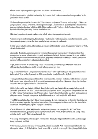 Ömer, selami alip onu yanina çagirdi, onu teskin etti, karsisina oturdu.

Korkani, emin ederler, gönlünü yatistirirlar. Korkmayin sözü, korkanlara sunulan hazir yemektir. Ve bu
yemek tam onlara layiktir.

 Korkusu olmayana nasil korkma dersin? Niye ona ders veriyorsun? O, derse muhtaç degil ki! Ömer, o
yüregi oynayan kimseyi sevindirdi, yikilmis gönlünü yapti. Ondan sonra en güzel bir yoldas olan Tanri'nin
tertemiz sifatlarina dair ince bahislere daldi. Elçiye makam nedir? Hal neye derler? Anlasin bilsin diye
Tanri'nin Abdallara gönderdigi lütuf ve ihsanlari nakletti.

Hal güzel bir gelinin cilvesidir; makam ise o gelinle halvet olup vuslatina erismektir.

Gelinin cilvesini padisahta görür, baskalari da. Fakat onunla vuslat ancak aziz padisaha mahsustur. Gelin,
havassa da cilve eder, avama da. Ama onunla halvete giren ancak padisahtir.

 Sufiler içinde hal ehli çoktur, fakat aralarinda makam sahibi nadirdir. Ömer elçiye can mevzilerini söyledi,
ruh seferlerini anlatti.

 Zamandan disari olan, zamana sigmayan bir zamandan, azamete mensup kutsiyet makamindan. Ruh
simurgunun, bu aleme gelmeden önceki genis uçuslarindan bahsetti. Ruhun, o alemde bir uçusu ufuklari
asiyordu; istiyak çekenlerin ümitlerinden de ileri gidiyordu, hirslarindan da! Ömer, o yabanci çehreli zati
tam dost buldu, caninin Tanri sirlarini diledigini anladi.

 Seyh, kamildi, talibin de tam bir istegi vardi. Yolcu çevikti, at da kapidaydi. O mürsit, onun irsat
edilmeye kabiliyeti oldugunu gördü; tertemiz tohumu temiz yere ekti.

Elçi ya Emirülmü'minin! Can yücelerden yere nasil indi? Hiçbir seyle mukayyet olmayan can kusu nasil
kafese girdi? diye sordu. Ömer dedi ki: Hak, ona afsunlar okudu, hikayeler söyledi.

Tanri; gözü kulagi olmayan yokluklara afsun okuyunca onlar, cosmaya baslarlar; varlik alemine konarlar.
Yok olanlar, onun afsunu ile varlik diyarina takla atarak ve derhal gelirler. Sonra var olana yine bir afsun
okuyunca onu yokluga derhal ve iki çifte atla sürer.

 Gülün kulagina bir sey söyledi, güldürdü. Tasin kulagina bir sey söyledi, akik ve maden haline getirdi.
Cisme bir ayet okudu, can oldu. Günese bir sey söyledi parladi. Sonra yine günesin kulagina korkunç bir
sey üfler yüzüne yüzlerce perde iner. O kelam sahibi Tanri, bulutun kulagina bir sey okur; gözünden misk
gibi yaslar akitir. Topragin kulagina ne söyledi ki murakebeye vardi, dalgin bir halde kaldi!

 Tereddüt içinde kalan, hayretlere düsen kisinin kulagina da Hak, bir muamma söylemistir. Bu süretle onu
iki süphe arasinda hapseder. Ey yardimi istenen Tanri! Sunu mu yapayim, bunu mu? der. Iki siktan birini
üstün tutar, üstün tuttugunu yaparsa o da yine Hak'tandir.

Can aklinin tereddüt içinde bocalamasini istemezsen o pamugu can kulagina tika. Ki Tanri'nin o
muammalarini anlasin, gizlice ve açikça söylenen sözleri idrak edesin. Böyle yaparsan can kulagi vahiy
yeri olur. Vahiy nedir? Zahiri duygudan gizli söz.

Can kulagi ile can gözü, zahiri duyguya yabancidir; o duygu, bu duygudan bambaskadir. Akil ve duygu
kulagi bu hususta muhlistir

 Cebir meselesi, askimi ihtiyarsiz bir hale getirdi, sabrimi elden aldi. Asik olmayansa cebri hapsetti, onu
inkar yahut takyid eyledi.Halbuki bu, Hak'la beraberlik ve birliktir, cebir degil... Bu, ayin tecellisidir bulut
 