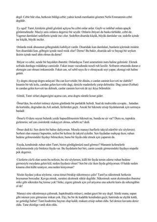 degil. Cebir bile olsa, herkesin bildigi cebir; yalniz kendi menfaatini gözeten Nefsi Emmarenin cebri
degildir.

 Ey ogul! Tanri, kimlerin gönül gözünü açtiysa bu cebri onlar anlar. Gayb ve istikbal onlara apaçik
görünmektedir. Maziyi anis onlarca degersiz bir seydir. Onlarin ihtiyari da baska türlüdür, cebri de.
Yagmur damlalari sedeflerin içinde inci olur. Sedeften disarida küçük, büyük damlalar var, sedefin içinde
ise küçük, büyük inciler.

 Onlarda misk ahusunun göbegindeki kabiliyet vardir. Disaridaki kan damlalari, bunlarin içlerinde misktir.
Sen disaridaki kan, göbegin içinde nasil misk olur? Deme! Bu bakir, disarida adi ve bayagi bir seyken
iksirin içinde nasil altin olmus da deme!

 Ihtiyar ve cebir, sende bir hayalden ibarettir. Onlardaysa Tanri azametinin nuru haline gelmistir. Ekmek
sofrada durdugu müddetçe cansizdir. Fakat insan vucudunda neseli ruh kesilir. Sofranin ortasinda duran o
ekmegin can olmasi imkansizdir. Fakat can, sel sebil suyu ile o olmayacak seyi yapar, ekmegi ruh haline
getirir.

 Ey dogru okuyup dogru anlayan! Bu can kuvvetidir; bir düsün, o canlar caninin kuvveti ne olabilir?
Insanin bir tek kolu, candan gelen kuvvetle dagi, denizle madenlerle yarip delmekte. Dag yaran (Ferhat)
in candan gelen kuvveti tas delmek, canlar caninin kuvveti de ayi ikiye bölmektir.

Gönül, Tanri sirlari dagarcigini açarsa can, arsa dogru süratle kosar gider.

Ömer'den, bu sözleri isitince elçinin gönlünde bir parlaklik belirdi. Sual de mahvoldu cevapta... hatadan
da kurtuldu, dogrudan da.Asli anladi, ferilerden geçti. Ancak bir hikmete erisip faydalanmak için sormaya
basladi:

Ömer'e O duru suyun bulanik yerde hapsedilmesinin hikmeti ne, bunda ne sir var? Duru su, toprakta
gizlenmis; saf can cisimlerde mukayyet olmus, sebebi ne? dedi.

Ömer dedi ki: Sen derin bir bahse daliyorsun. Mesela manayi harflerle takyid eder(bir söz söylersin).
Serbest olan manayi hapsettin, nefesi bir kelime ile takyid eyledin. Sen faydadan mahçup iken; ruhun
bedene gelmesindeki faydayi bilmezken; bunu bir fayda elde etmek için yaparsin da.

 Fayda, kendisinde zuhur eden Tanri, bizim gördügümüzü nasil görmez? Mananin kelimelerle
söylenmesinde yüz binlerce fayda var. Bu faydalarin her biri, canin cesede girmesindeki faydaya nispetle
pek degersiz.

Cüzilerin cüz'ü olan senin bu nefesin, bu söz söylemen, külli bir fayda temin ederse ruhun bedene
girmesiyle meydana gelen kül, neden faydasiz olsun? Sen bir cüz iken fayda görüyorsun. O halde neden
kinama elini külle uzatiyor, onu neden kiniyorsun?

 Sözün faydasi yoksa söyleme, varsa itirazi birakip sükretmeye çalis! Tanri'ya sükretmek herkesin
boynunun borcudur. Kavga etmek, suratini eksitmek sükür degildir. Sükretmek surat eksitmeden ibaretse
sirke gibi sükreden hiç kimse yok! Sirke, cigere gitmek için yol ariyorsa ona sekerle karis da sirkengübin
ol de!

Manayi siire sikistirmaya çalismak, haptolmakla müsavi, ondan gayri bir sey degil. Siirde mana, sapan
gibi istenen yere gitmesine imkan yok. Elçi, bu bir iki kadehle kendinden geçti; hatirinda ne elçilik kaldi,
ne getirdigi haber! Tanri kudretine hayran olup kaldi; makam erisip sultan oldu. Sel denize kavustu deniz
oldu. Tane ekinlige vardi ekin oldu.
 