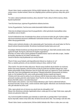 Ekmek Adem Atanin vucuduna karisti, ölü iken dirildi, haberdar oldu. Mum ve odun, atese can verip
yaninca nursuz vücutlari nurlandi. Sürme tasi, (dögülüp) gözlere çekilinceiyi görmeye sebep oldu, gözcü
kesildi.

Ne mutlu o adama kendisinden kurtulmus, diriye ulasmistir! Yazik o diriye ki ölü ile oturmus, ölmüs;
hayatini kaybetmistir!

Tanri Kur'anina kaçar, siginirsan Peygamberlerin ruhlarina karisirsin.

Kur'an; Peygamberlerin, Tanri'nin temiz ululuk denizindeki baliklarin halleridir.

Fakat okur da dedigini tutmazsan farzet ki peygamberleri, velileri görmüssün (inanmadiktan onlara
uymadiktan sonra ne fayda!).

 Kur'an'in hükümlerini tutar, kissalarindan hisse alirsan can kusuna ten kafesi dar gelir. Kafeste mahpus
olan kusun kurtulmak istememesi cahilliktendir. Kafeslerden kurtulan ruhlar, Tanri'ya layik ve halka
rehber olan peygamberlerdir.

Onlarin sesleri, kafeslerin disindan ve din makamindan gelir: Sana kurtulus yolu ancak budur, bu! Biz bu
daracik kafesten bununla kurtulduk. Bu kafesten kurtulmanin bundan baska çaresi yok!

 Kazandigin söhretten kurtulman için inleyip duran bir hasta haline gir. Zaten halk arasinda meshur olmak
saglam bir bagdir. Bu bag bu yolda demir bir bagdan asagimidir ki?
Ömer'den, bu sözleri isitince elçinin gönlünde bir parlaklik belirdi. Sual de mahvoldu cevapta... hatadan
da kurtuldu, dogrudan da.Asli anladi, ferilerden geçti.
Ancak bir hikmete erisip faydalanmak için sormaya basladi:

Ömer'e O duru suyun bulanik yerde hapsedilmesinin hikmeti ne, bunda ne sir var?
Duru su, toprakta gizlenmis; saf can cisimlerde mukayyet olmus, sebebi ne? dedi.

 Ömer dedi ki: Sen derin bir bahse daliyorsun. Mesela manayi harflerle takyid eder(bir söz söylersin).
Serbest olan manayi hapsettin, nefesi bir kelime ile takyid eyledin.Sen faydadan mahçup iken; ruhun
bedene gelmesindeki faydayi bilmezken; bunu bir fayda elde etmek için yaparsin da. Fayda, kendisinde
zuhur eden Tanri, bizim gördügümüzü nasil görmez? Mananin kelimelerle söylenmesinde yüz binlerce
fayda var. Bu faydalarin her biri, canin cesede girmesindeki faydaya nispetle pek degersiz.
Cüzilerin cüz'ü olan senin bu nefesin, bu söz söylemen, külli bir fayda temin ederse ruhun bedene
girmesiyle meydana gelen kül, neden faydasiz olsun? Sen bir cüz iken fayda görüyorsun. O halde neden
kinama elini külle uzatiyor, onu neden kiniyorsun?
Sözün faydasi yoksa söyleme, varsa itirazi birakip sükretmeye çalis! Tanri'ya sükretmek herkesin
boynunun borcudur. Kavga etmek, suratini eksitmek sükür degildir. Sükretmek surat eksitmeden ibaretse
sirke gibi sükreden hiç kimse yok!

 Sirke, cigere gitmek için yol ariyorsa ona sekerle karis da sirkengübin ol de!
Manayi siire sikistirmaya çalismak, haptolmakla müsavi, ondan gayri bir sey degil. Siirde mana, sapan gibi
istenen yere gitmesine imkan yok.

Elçi, bu bir iki kadehle kendinden geçti; hatirinda ne elçilik kaldi, ne getirdigi haber! Tanri kudretine
hayran olup kaldi; makam erisip sultan oldu. Sel denize kavustu deniz oldu. Tane ekinlige vardi ekin oldu.

Ekmek Adem Atanin vucuduna karisti, ölü iken dirildi, haberdar oldu. Mum ve odun, atese can verip
 