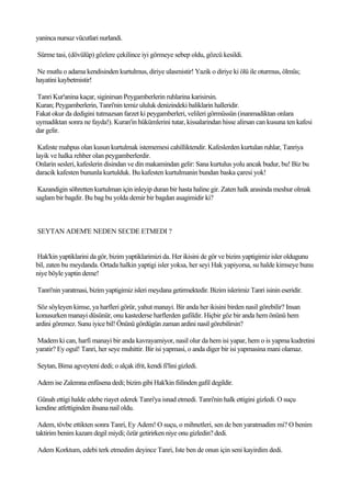 yaninca nursuz vücutlari nurlandi.

Sürme tasi, (dövülüp) gözlere çekilince iyi görmeye sebep oldu, gözcü kesildi.

Ne mutlu o adama kendisinden kurtulmus, diriye ulasmistir! Yazik o diriye ki ölü ile oturmus, ölmüs;
hayatini kaybetmistir!

Tanri Kur'anina kaçar, siginirsan Peygamberlerin ruhlarina karisirsin.
Kuran; Peygamberlerin, Tanri'nin temiz ululuk denizindeki baliklarin halleridir.
Fakat okur da dedigini tutmazsan farzet ki peygamberleri, velileri görmüssün (inanmadiktan onlara
uymadiktan sonra ne fayda!). Kuran'in hükümlerini tutar, kissalarindan hisse alirsan can kusuna ten kafesi
dar gelir.

 Kafeste mahpus olan kusun kurtulmak istememesi cahilliktendir. Kafeslerden kurtulan ruhlar, Tanriya
layik ve halka rehber olan peygamberlerdir.
Onlarin sesleri, kafeslerin disindan ve din makamindan gelir: Sana kurtulus yolu ancak budur, bu! Biz bu
daracik kafesten bununla kurtulduk. Bu kafesten kurtulmanin bundan baska çaresi yok!

 Kazandigin söhretten kurtulman için inleyip duran bir hasta haline gir. Zaten halk arasinda meshur olmak
saglam bir bagdir. Bu bag bu yolda demir bir bagdan asagimidir ki?



SEYTAN ADEM'E NEDEN SECDE ETMEDI ?


Hak'kin yaptiklarini da gör, bizim yaptiklarimizi da. Her ikisini de gör ve bizim yaptigimiz isler oldugunu
bil, zaten bu meydanda. Ortada halkin yaptigi isler yoksa, her seyi Hak yapiyorsa, su halde kimseye bunu
niye böyle yaptin deme!

Tanri'nin yaratmasi, bizim yaptigimiz isleri meydana getirmektedir. Bizim islerimiz Tanri isinin eseridir.

 Söz söyleyen kimse, ya harfleri görür, yahut manayi. Bir anda her ikisini birden nasil görebilir? Insan
konusurken manayi düsünür, onu kastederse harflerden gafildir. Hiçbir göz bir anda hem önünü hem
ardini göremez. Sunu iyice bil! Önünü gördügün zaman ardini nasil görebilirsin?

Madem ki can, harfi manayi bir anda kavrayamiyor, nasil olur da hem isi yapar, hem o is yapma kudretini
yaratir? Ey ogul! Tanri, her seye muhittir. Bir isi yapmasi, o anda diger bir isi yapmasina mani olamaz.

Seytan, Bima agveyteni dedi; o alçak ifrit, kendi fi'lini gizledi.

Adem ise Zalemna enfüsena dedi; bizim gibi Hak'kin fiilinden gafil degildir.

Günah ettigi halde edebe riayet ederek Tanri'ya isnad etmedi. Tanri'nin halk ettigini gizledi. O suçu
kendine atfettiginden ihsana nail oldu.

 Adem, tövbe ettikten sonra Tanri, Ey Adem! O suçu, o mihnetleri, sen de ben yaratmadim mi? O benim
taktirim benim kazam degil miydi; özür getirirken niye onu gizledin? dedi.

Adem Korktum, edebi terk etmedim deyince Tanri, Iste ben de onun için seni kayirdim dedi.
 