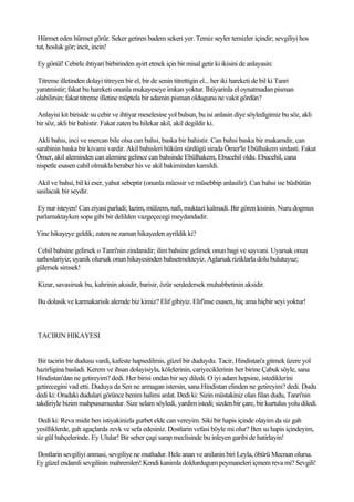 Hürmet eden hürmet görür. Seker getiren badem sekeri yer. Temiz seyler temizler içindir; sevgiliyi hos
tut, hosluk gör; incit, incin!

Ey gönül! Cebirle ihtiyari birbirinden ayirt etmek için bir misal getir ki ikisini de anlayasin:

Titreme illetinden dolayi titreyen bir el, bir de senin titrettigin el... her iki hareketi de bil ki Tanri
yaratmistir; fakat bu hareketi onunla mukayeseye imkan yoktur. Ihtiyarinla el oynatmadan pisman
olabilirsin; fakat titreme illetine müptela bir adamin pisman oldugunu ne vakit gördün?

Anlayisi kit biriside su cebir ve ihtiyar meselesine yol bulsun, bu isi anlasin diye söyledigimiz bu söz, akli
bir söz, akli bir bahistir. Fakat zaten bu hilekar akil, akil degildir ki.

 Akli bahis, inci ve mercan bile olsa can bahsi, baska bir bahistir. Can bahsi baska bir makamdir, can
sarabinin baska bir kivami vardir. Akil bahisleri hüküm sürdügü sirada Ömer'le Ebülhakem sirdasti. Fakat
Ömer, akil aleminden can alemine gelince can bahsinde Ebülhakem, Ebucehil oldu. Ebucehil, cana
nispetle esasen cahil olmakla beraber his ve akil bakimindan kamildi.

 Akil ve bahsi, bil ki eser, yahut sebeptir (onunla müessir ve müsebbip anlasilir). Can bahsi ise büsbütün
sasilacak bir seydir.

Ey nur isteyen! Can ziyasi parladi; lazim, mülzem, nafi, muktazi kalmadi. Bir gören kisinin. Nuru dogmus
parlamaktayken sopa gibi bir delilden vazgeçecegi meydandadir.

Yine hikayeye geldik; zaten ne zaman hikayeden ayrildik ki?

 Cehil bahsine gelirsek o Tanri'nin zindanidir; ilim bahsine gelirsek onun bagi ve sayvani. Uyarsak onun
sarhoslariyiz; uyanik olursak onun hikayesinden bahsetmekteyiz. Aglarsak riziklarla dolu bulutuyuz;
gülersek simsek!

Kizar, savasirsak bu, kahrinin aksidir, barisir, özür serdedersek muhabbetinin aksidir.

Bu dolasik ve karmakarisik alemde biz kimiz? Elif gibiyiz. Elif'inse esasen, hiç ama hiçbir seyi yoktur!



TACIRIN HIKAYESI


 Bir tacirin bir dudusu vardi, kafeste hapsedilmis, güzel bir duduydu. Tacir, Hindistan'a gitmek üzere yol
hazirligina basladi. Kerem ve ihsan dolayisiyla, kölelerinin, cariyeciklerinin her birine Çabuk söyle, sana
Hindistan'dan ne getireyim? dedi. Her birisi ondan bir sey diledi. O iyi adam hepsine, istediklerini
getirecegini vad etti. Duduya da Sen ne armagan istersin, sana Hindistan elinden ne getireyim? dedi. Dudu
dedi ki: Oradaki dudulari görünce benim halimi anlat. Dedi ki: Sizin müstakiniz olan filan dudu, Tanri'nin
takdiriyle bizim mahpusumuzdur. Size selam söyledi, yardim istedi; sizden bir çare, bir kurtulus yolu diledi.

 Dedi ki: Reva midir ben istiyakinizla gurbet elde can vereyim. Siki bir hapis içinde olayim da siz gah
yesilliklerde, gah agaçlarda zevk ve sefa edesiniz. Dostlarin vefasi böyle mi olur? Ben su hapis içindeyim,
siz gül bahçelerinde. Ey Ulular! Bir seher çagi sarap meclisinde bu inleyen garibi de hatirlayin!

Dostlarin sevgiliyi anmasi, sevgiliye ne mutludur. Hele anan ve anilanin biri Leyla, öbürü Mecnun olursa.
Ey güzel endamli sevgilinin mahremleri! Kendi kanimla doldurdugum peymaneleri içmem reva mi? Sevgili!
 