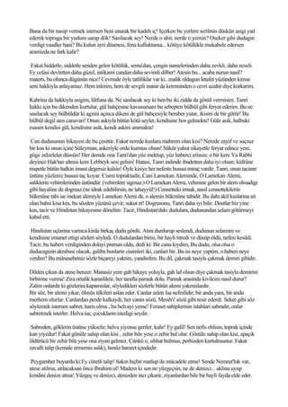 Bana da bir nasip vermek istersen beni anarak bir kadeh iç! Içerken bu yerlere serilmis düskün asigi yad
ederek topraga bir yudum sarap dök! Sasilacak sey! Nerde o ahit, nerde o yemin? Oseker gibi dudagin
verdigi vaadler hani? Bu kulun ayri düsmesi, fena kulluktansa... kötüye kötülükle mukabele edersen
aramizda ne fark kalir?

 Fakat hiddetle, siddetle senden gelen kötülük, sema'dan, çengin namelerinden daha zevkli, daha neseli.
Ey cefasi devletten daha güzel, intikami candan daha sevimli dilber! Atesin bu... acaba nurun nasil?
matem, bu olunca dügünün nice? Cevrinde öyle tatliliklar var ki...malik oldugun letafet yüzünden kimse
seni hakkiyla anlayamaz. Hem inlerim, hem de sevgili inanir da kereminden o cevri azaltir diye korkarim.

Kahrina da hakkiyla asigim, lütfuna da. Ne sasilacak sey ki ben bu iki zidda da gönül vermisim. Tanri
hakki için bu dikenden kurtulur, gül bahçesine kavusursam bu sebepten bülbül gibi feryat ederim. Bu ne
sasilacak sey bülbüldür ki agzini açinca dikeni de gül bahçesiyle beraber yutar, ikisini de bir görür! Bu
bülbül degil ates canavari! Onun askiyla bütün kötü seyler, kendisine hos gelmekte! Güle asik, halbuki
esasen kendisi gül, kendisine asik, kendi askini aramakta!

 Can dudusunun hikayesi de bu çesittir. Fakat nerede kuslara mahrem olan kisi? Nerede zayif ve suçsuz
bir kus ki onun içine Süleyman, askeriyle ordu kurmus olsun! Sükür yahut sikayetle feryat edince yere,
göge zelzeleler düssün! Her demde ona Tanri'dan yüz mektup, yüz haberci erissin; o bir kere Ya Rabbi
deyince Hak'tan altmis kere Lebbeyk sesi gelsin! Hatasi, Tanri indinde ibadetten daha iyi olsun; küfrüne
nispetle bütün halkin imani degersiz kalsin! Öyle kisiye her nefeste hususi miraç vardir. Tanri, onun tacinin
üstüne yüzlerce hususi taç koyar. Cismi topraktadir, Cani Lamekan Aleminde, O Lamekan Alemi,
saliklerin vehimlerinden üstündür. (vehimlere sigmaz.) O Lamekan Alemi, vehmine gelen bir alem olmadigi
gibi hayaline de dogmaz.(ne idrak edebilirsin, ne tahayyül!) Cennetteki irmak, nasil cennettekilerin
hükmüne tabi ise mekan alemiyle Lamekan Alemi de, o alemin hükmüne tabidir. Bu ilahi akil kuslarina ait
olan bahsi kisa kes, bu sözden yüzünü çevir, sukut et! Dogrusunu, Tanri daha iyi bilir. Dostlar biz yine
kus, tacir ve Hindistan hikayesine dönelim: Tacir, Hindistan'daki dudulara, dudusundan selam götürmeyi
kabul etti.

Hindistan uçlarina varinca kirda birkaç dudu gördü. Atini durdurup seslendi, dudunun selamini ve
kendisine emanet ettigi sözleri söyledi. O dudulardan birisi, bir hayli titredi ve düsüp öldü, nefesi kesildi.
Tacir, bu haberi verdiginden dolayi pisman oldu, dedi ki: Bir cana kiydim, Bu dudu, olsa olsa o
duducagizin akrabasi olacak, galiba bunlarin cisimleri iki, canlari bir. Bu isi neye yaptim, o haberi neye
verdim? Bu münasebetsiz sözle biçareyi yaktim, yandirdim. Bu dil, çakmak tasiyla çakmak demiri gibidir.

Dilden çikan da atese benzer. Manasiz yere gah hikaye yoluyla, gah laf olsun diye çakmak tasiyla demirini
birbirine vurma! Zira ortalik karanliktir, her tarafta pamuk dolu. Pamuk arasinda kivilcim nasil durur?
Zalim onlardir ki gözlerini kapamislar, söyledikleri sözlerle bütün alemi yakmislardir.
Bir söz, bir alemi yikar, ölmüs tilkileri aslan eder. Canlar aslen Isa nefeslidir; bir anda yara, bir anda
merhem olurlar. Canlardan perde kalkaydi; her canin sözü, Mesih'i' sözü gibi tesir ederdi. Seker gibi söz
söylemek istersen sabret, haris olma , bu helvayi yeme! Feraset sahiplerinin istahlari sabradir, onlar
sabretmek isterler. Helva ise, çocuklarin istedigi seydir.

 Sabreden, göklerin üstüne yükselir; helva yiyense geriler, kalir! Ey gafil! Sen nefis ehlisin, toprak içinde
kan yiyedur! Fakat gönüle sahip olan kisi , zehir bile yese o zehir bal olur. Gönüle sahip olan kisi, apaçik
öldürücü bir zehir bile yese ona ziyan gelmez. Çünkü o, sihhat bulmus, perhizden kurtulmustur. Fakat
zavalli talip (kemale ermemis salik), henüz hararet içindedir.

 Peygamber buyurdu ki:Ey cüretli talip! Sakin hiçbir matlup ile mücadele etme! Sende Nemrut'luk var,
atese atilma, atilacaksan önce Ibrahim ol! Madem ki sen ne yüzgeçsin, ne de denizci... aklina uyup
kendini denize atma! Yüzgeç ve denizci, denizden inci çikarir, ziyanlardan bile bir hayli fayda elde eder.
 