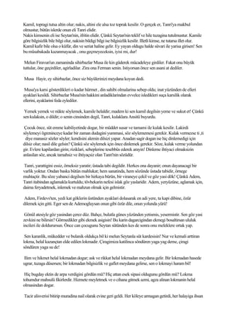 Kamil, topragi tutsa altin olur; nakis, altini ele alsa toz toprak kesilir. O gerçek er, Tanri'ya makbul
olmustur, bütün islerde onun eli Tanri elidir.
Nakis kimsenin eli ise Seytan'nin, ifritin elidir. Çünkü Seytan'nin teklif ve hile tuzagina tutulmustur. Kamile
göre bilgisizlik bile bilgi olur, nakisin bildigi bilgi ise bilgisizlik kesilir. Illetli kimse, ne tutarsa illet olur.
Kamil kafir bile olsa o küfür, din ve seriat haline gelir. Ey yayan oldugu halde süvari ile yarisa girisen! Sen
bu müsabakada kazanmayacak , onu geçmeyeceksin, iyisi mi, dur!

 Melun Firavun'un zamaninda sihirbazlar Musa ile kin güderek mücadeleye girdiler. Fakat onu büyük
tuttular, öne geçirdiler, agirladilar. Zira ona Ferman senin. Istiyorsan önce sen asani at dediler.

Musa Hayir, ey sihirbazlar, önce siz büyülerinizi meydana koyun dedi.

 Musa'ya karsi gösterdikleri o kadar hürmet , din sahibi olmalarina sebep oldu; inat yüzünden de elleri
ayaklari kesildi. Sihirbazlar Musa'nin hakkini anladiklarindan evvelce isledikleri suça karsilik olarak
ellerini, ayaklarini feda eylediler.

 Yemek yemek ve nükte söylemek, kamile helaldir; madem ki sen kamil degilsin yeme ve sukut et! Çünkü
sen kulaksin, o dildir; o senin cinsinden degil, Tanri, kulaklara Ansitü buyurdu.

 Çocuk önce, süt emme kabiliyetinde dogar, bir müddet susar ve tamami ile kulak kesilir. Lakirdi
söylemeyi ögreninceye kadar bir zaman dudagini yummasi, söz söylememesi gerekir. Kulak vermezse ti ,ti
 diye manasiz sözler söyler; kendisini alemin dilsizi yapar. Anadan sagir dogan ise hiç dinlemedigi için
dilsiz olur; nasil dile gelsin? Çünkü söz söylemek için önce dinlemek gerekir. Söze, kulak verme yolundan
gir. Evlere kapilardan girin; riziklari, sebeplerine tesebbüs ederek arayin! Dinleme ihtiyaci olmaksizin
anlasilan söz, ancak tamahsiz ve ihtiyaçsiz olan Tanri'nin sözüdür.

Tanri, yarattigini essiz, örneksiz yaratir; üstada tabi degildir. Herkes ona dayanir; onun dayanacagi bir
varlik yoktur. Ondan baska bütün mahlukat; hem sanatinda, hem sözünde üstada tabidir, örnege
muhtaçtir. Bu söze yabanci degilsen bir hirkaya bürün, bir viraneye çekil ve göz yasi dök! Çünkü Adem,
Tanri itabindan aglamakla kurtuldu; tövbekarin nefesi islak göz yaslaridir. Adem, yeryüzüne, aglamak için,
daima feryadetmek, inlemek ve mahzun olmak için gelmistir.

Adem, Firdevs'ten, yedi kat göklerin üstünden ayaklari dolasarak en adi yere, ta kapi dibine, özür
dilemek için gitti. Eger sen de Ademogluysan onun gibi özür dile, onun yolunda yürü!

 Gönül atesiyle göz yasindan çerez düz. Bahçe, bulutla günes yüzünden yetismis, yesermistir. Sen göz yasi
zevkini ne bilirsin? Görmedikler gibi ekmek asigisin! Bu karin dagarcigindan ekmegi bosaltirsan ululuk
incileri ile doldurursun. Önce can çocugunu Seytan sütünden kes de sonra onu meleklere ortak yap.

 Sen karanlik, mükedder ve bulanik oldukça bil ki melun Seytanla süt kardesisin! Nur ve kemali arttiran
lokma, helal kazançtan elde edilen lokmadir. Çiragimiza katilinca söndüren yaga yag deme, çiragi
söndüren yaga su de!

Ilim ve hikmet helal lokmadan dogar; ask ve rikkat helal lokmadan meydana gelir. Bir lokmadan hasede
ugrar, tuzaga düsersen; bir lokmadan bilgisizlik ve gaflet meydana gelirse, sen o lokmayi haram bil!

 Hiç bugday ektin de arpa verdigini gördün mü? Hiç attan esek sipasi oldugunu gördün mü? Lokma
tohumdur mahsulü fikirlerdir. Hizmete meyletmek ve o cihana gitmek azmi, agza alinan lokmanin helal
olmasindan dogar.

Tacir alisverisi bitirip muradina nail olarak evine geri geldi. Her köleye armagan getirdi, her halayiga ihsan
 