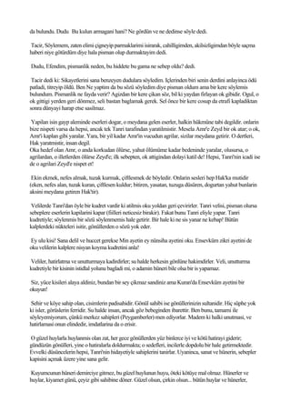 da bulundu. Dudu Bu kulun armagani hani? Ne gördün ve ne dedinse söyle dedi.

Tacir, Söylemem, zaten elimi çigneyip parmaklarimi isirarak, cahilligimden, akilsizligimdan böyle saçma
haberi niye götürdüm diye hala pisman olup durmaktayim dedi.

Dudu, Efendim, pismanlik neden, bu hiddete bu gama ne sebep oldu? dedi.

 Tacir dedi ki: Sikayetlerini sana benzeyen dudulara söyledim. Içlerinden biri senin derdini anlayinca ödü
patladi, titreyip öldü. Ben Ne yaptim da bu sözü söyledim diye pisman oldum ama bir kere söylemis
bulundum. Pismanlik ne fayda verir? Agizdan bir kere çikan söz, bil ki yaydan firlayan ok gibidir. Ogul, o
ok gittigi yerden geri dönmez, seli bastan baglamak gerek. Sel önce bir kere cosup da etrafi kapladiktan
sonra dünyayi harap etse sasilmaz.

 Yapilan isin gayp aleminde eserleri dogar, o meydana gelen eserler, halkin hükmüne tabi degildir. onlarin
bize nispeti varsa da hepsi, ancak tek Tanri tarafindan yaratilmistir. Mesela Amr'e Zeyd bir ok atar; o ok,
Amr'i kaplan gibi yaralar. Yara, bir yil kadar Amr'in vucudun agrilar, sizilar meydana getirir. O dertleri,
Hak yaratmistir, insan degil.
Oka hedef olan Amr, o anda korkudan ölürse, yahut ölümüme kadar bedeninde yaralar, olusursa, o
agrilardan, o illetlerden ölürse Zeyd'e; ilk sebepten, ok attigindan dolayi katil de! Hepsi, Tanri'nin icadi ise
de o agrilari Zeyd'e nispet et!

 Ekin ekmek, nefes almak, tuzak kurmak, çiftlesmek de böyledir. Onlarin sesleri hep Hak'ka mutidir
(eken, nefes alan, tuzak kuran, çiftlesen kuldur; bitiren, yasatan, tuzuga düsüren, dogurtan yahut bunlarin
aksini meydana getiren Hak'tir).

 Velilerde Tanri'dan öyle bir kudret vardir ki atilmis oku yoldan geri çevirirler. Tanri velisi, pisman olursa
sebeplere eserlerin kapilarini kapar (fiilleri neticesiz birakir). Fakat bunu Tanri eliyle yapar. Tanri
kudretiyle; söylenmis bir sözü söylenmemis hale getirir. Bir hale ki ne sis yanar ne kebap! Bütün
kalplerdeki nükteleri isitir, gönüllerden o sözü yok eder.

Ey ulu kisi! Sana delil ve huccet gerekse Min ayetin ey nünsiha ayetini oku. Ensevküm zikri ayetini de
oku velilerin kalplere nisyan koyma kudretini anla!

Veliler, hatirlatma ve unutturmaya kadirdirler; su halde herkesin gönlüne hakimdirler. Veli, unutturma
kudretiyle bir kisinin istidlal yolunu bagladi mi, o adamin hüneri bile olsa bir is yapamaz.

Siz, yüce kisileri alaya aldiniz, bundan bir sey çikmaz sandiniz ama Kuran'da Ensevküm ayetini bir
okuyun!

 Sehir ve köye sahip olan, cisimlerin padisahidir. Gönül sahibi ise gönüllerinizin sultanidir. Hiç süphe yok
ki isler, görüslerin ferridir. Su halde insan, ancak göz bebeginden ibarettir. Ben bunu, tamami ile
söyleyemiyorum, çünkü merkez sahipleri (Peygamberler) men ediyorlar. Madem ki halki unutmasi, ve
hatirlamasi onun elindedir, imdatlarina da o erisir.

O güzel huylarla huylanmis olan zat, her gece gönüllerden yüz binlerce iyi ve kötü hatirayi giderir;
gündüzün gönülleri, yine o hatiralarla doldurmakta; o sedefleri, incilerle dopdolu bir hale getirmektedir.
Evvelki düsüncelerin hepsi, Tanri'nin hidayetiyle sahiplerini tanirlar. Uyaninca, sanat ve hünerin, sebepler
kapisini açmak üzere yine sana gelir.

Kuyumcunun hüneri demirciye gitmez, bu güzel huylunun huyu, öteki kötüye mal olmaz. Hünerler ve
huylar, kiyamet günü, çeyiz gibi sahibine döner. Güzel olsun, çirkin olsun... bütün huylar ve hünerler,
 
