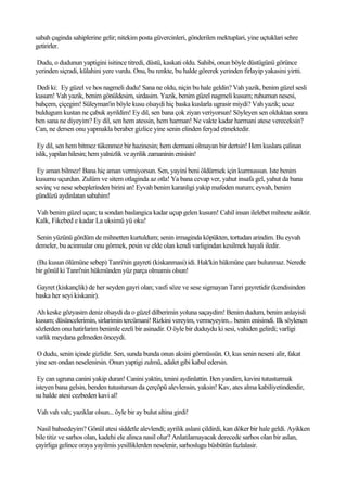 sabah çaginda sahiplerine gelir; nitekim posta güvercinleri, gönderilen mektuplari, yine uçtuklari sehre
getirirler.

Dudu, o dudunun yaptigini isitince titredi, düstü, kaskati oldu. Sahibi, onun böyle düstügünü görünce
yerinden siçradi, külahini yere vurdu. Onu, bu renkte, bu halde görerek yerinden firlayip yakasini yirtti.

Dedi ki: Ey güzel ve hos nagmeli dudu! Sana ne oldu, niçin bu hale geldin? Vah yazik, benim güzel sesli
kusum! Vah yazik, benim gönüldesim, sirdasim. Yazik, benim güzel nagmeli kusum; ruhumun nesesi,
bahçem, çiçegim! Süleyman'in böyle kusu olsaydi hiç baska kuslarla ugrasir miydi? Vah yazik; ucuz
buldugum kustan ne çabuk ayrildim! Ey dil, sen bana çok ziyan veriyorsun! Söyleyen sen olduktan sonra
ben sana ne diyeyim? Ey dil, sen hem atessin, hem harman! Ne vakte kadar harmani atese vereceksin?
Can, ne dersen onu yapmakla beraber gizlice yine senin elinden feryad etmektedir.

 Ey dil, sen hem bitmez tükenmez bir hazinesin; hem dermani olmayan bir dertsin! Hem kuslara çalinan
islik, yapilan hilesin; hem yalnizlik ve ayrilik zamaninin enisisin!

 Ey aman bilmez! Bana hiç aman vermiyorsun. Sen, yayini beni öldürmek için kurmussun. Iste benim
kusumu uçurdun. Zulüm ve sitem otlaginda az otla! Ya bana cevap ver, yahut insafa gel, yahut da bana
sevinç ve nese sebeplerinden birini an! Eyvah benim karanligi yakip mafeden nurum; eyvah, benim
gündüzü aydinlatan sabahim!

Vah benim güzel uçan; ta sondan baslangica kadar uçup gelen kusum! Cahil insan ilelebet mihnete asiktir.
Kalk, Fikebed e kadar La uksimü yü oku!

Senin yüzünü gördüm de mihnetten kurtuldum; senin irmaginda köpükten, tortudan arindim. Bu eyvah
demeler, bu acinmalar onu görmek, pesin ve elde olan kendi varligindan kesilmek hayali iledir.

(Bu kusun ölümüne sebep) Tanri'nin gayreti (kiskanmasi) idi. Hak'kin hükmüne çare bulunmaz. Nerede
bir gönül ki Tanri'nin hükmünden yüz parça olmamis olsun!

Gayret (kiskançlik) de her seyden gayri olan; vasfi söze ve sese sigmayan Tanri gayretidir (kendisinden
baska her seyi kiskanir).

 Ah keske gözyasim deniz olsaydi da o güzel dilberimin yoluna saçaydim! Benim dudum, benim anlayisli
kusum; düsüncelerimin, sirlarimin tercümani! Rizkini vereyim, vermeyeyim... benim enisimdi. Ilk söylenen
sözlerden onu hatirlarim benimle ezeli bir asinadir. O öyle bir duduydu ki sesi, vahiden gelirdi; varligi
varlik meydana gelmeden önceydi.

O dudu, senin içinde gizlidir. Sen, sunda bunda onun aksini görmüssün. O, kus senin neseni alir, fakat
yine sen ondan neselenirsin. Onun yaptigi zulmü, adalet gibi kabul edersin.

 Ey can ugruna canini yakip duran! Canini yaktin, tenini aydinlattin. Ben yandim, kavini tutusturmak
isteyen bana gelsin, benden tutustursun da çerçöpü alevlensin, yaksin! Kav, ates alma kabiliyetindendir,
su halde atesi cezbeden kavi al!

Vah vah vah; yaziklar olsun... öyle bir ay bulut altina girdi!

 Nasil bahsedeyim? Gönül atesi siddetle alevlendi; ayrilik aslani çildirdi, kan döker bir hale geldi. Ayikken
bile titiz ve sarhos olan, kadehi ele alinca nasil olur? Anlatilamayacak derecede sarhos olan bir aslan,
çayirliga gelince oraya yayilmis yesilliklerden neselenir, sarhoslugu büsbütün fazlalasir.
 