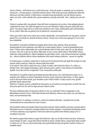 ister bu cihetten... akibet bizim için o tarafa kilavuzdur. Aski serh etmek ve anlatmak için ne söylersem
söyliyeyim... asil aska gelince o sözlerden mahcup olurum. Dilin tefsiri gerçi pek aydinlaticidir, fakat dile
düsmeyen ask daha aydindir. Çünkü kalem, yazmada kosup durmaktadir, ama ask bahsine gelince;
çatlar, aciz kalir. Askin serhinde akil, çamura saplanmis esek gibi yatti kaldi. Aski , asikligi yine ask serh
etti.

Günesin vucuduna delil, yine günestir. Sana delil lazim ise günesten yüz çevirme. Gerçi gölgede günesin
varligindan bir nisan verir, fakat asil günes her an can nuru bahseyler. Gölge sana gece misali gibi uyku
getirir. Ama günes doguverince ay yarilir (nuru görünmez olur). Zaten cihanda günes gibi misli bulunmaz
bir sey yoktur. Baki olan can günesi öyle bir günestir ki, asla gurub etmez.

Günes gerçi tektir, fakat onun mislini tasvir etmek mümkündür. Ama kendisinden esir olan günes, öyle bir
günestir ki, ona zihinde de, disarida da benzer olamaz. Nerede tasavvurda onun sigacagi bir yer ki misli
tasvir edilebilsin!

Semseddin'in sözü gelince dördüncü kat gögün günesi basini çekti, gizlendi. Onun adi anilinca
ihsanlarindan bir remzi anlatmak vacip oldu.Can su anda etegimi çekiyor. Yusuf'un gömleginden koku
almis! Yillarca süren sohbet hakki için o güzel hallerden tekrar bir hali söyle, anlat. Ki yer, gök gülsün,
sevinsin. Akil, ruh ve göz de yüz derece daha fazla sevince, neseye dalsin (diyor). Beni külfete sokma,
çünkü ben simdi yokluktayim. Zihnim durakladi onu görmekten acizim. Ayik olmayan kisinin her söyledigi
söz... dilerse tefekküre düssün, dilerse haddinden fazla zarafet satmaya kalkissin... yarasir söz degildir.

Esi bulunmayan o sevgilinin vasfina dair ne söyleyeyim ki bir damarim bile ayik degil! Bu ayriligin, bu ciger
kaninin serhini simdi geç, baska bir zamana kadar bunu birak!
(Can) dedi ki: Beni doyur, çünkü ben açim. Çabuk ol çünkü vakit keskin bir kiliçtir. Ey yoldas, ey
arkadas! Sufi, vakit ogludur (bulundugu vaktin iktizasina göre is görür). Yarin demek yol sartlarindan
degildir. Sen yoksa sufi bir er degilmisin? Vara veresiyeden yokluk gelir.

Ona dedim ki: Sevgilinin sirlarini gizli kapakli geçmek daha hostur. Sen, artik hikayelere kulak ver, isi
onlardan anla! Dilbere ait sirlarin, baskalarina ait sözler içinde söylenmesi daha hostur. O, Bunu apaçik
söyle ki dini açik olarak anmak, gizli anmaktan iyidir. Perdeyi kaldir ve açikça söyle ki ben, güzelle
gömlekli olarak yatmam dedi.
Dedim ki: O apaçik soyunur, çirilçiplak bir hale gelirse ne sen kalirsin,ne kucagin kalir, ne belin! Iste ama
derecesine göre iste; bir otun bir dagi çekmeye kudreti yoktur.

Bu alemi aydinlatan günes, bir parçacik yaklasti mi, her sey yandi gitti! Fitneyi, kargasaligi ve kan
dökücülügü arastirma, Sems-i Tebrizi'den bundan fazla bahsetme. Bunun sonu yoktur; sen yine hikayeye
basla, onu tamamlamana bak.

(Hekim) dedi ki: Ey padisah, evi halvet et, yakini da uzaklastir.Köseden , bucaktan kimse kulak
vermesinde ben bu cariyecikten bir seyler sorayim.

Oda bosaltildi, Hekim ile hastadan baska kimsecikler kalmadi. Hekim tatlilikla yumusak yumusak dedi ki:
Memleketin neresi? Çünkü her memleket halkinin ilaci baska baskadir. O memlekette akrabandan kimler
var? Kime yakinsiniz; neye baglisiniz? Elini kizin nabzina koyup birer birer felekten çektigi cevir ve
mesakkati soruyordu.

Bir adamin ayagina diken batinca ayagini dizi üstüne kor. Igne ucu ile diken basini arar durur, bulamazsa
orasini dudagi ile islatir. Ayaga batan dikeni bulmak bu derece müskül olursa, yürege batan diken nicedir?
Cevabini sen ver! Her çer çöp (mesabesinde olan,) gönül dikenini göreydi gamlar, kederler; herkese el
uzatabilir miydi?
 