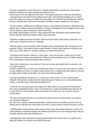 Ben kafiye düsünürüm; sevgilim bana der ki: Yüzümden baska hiçbir sey düsünme! Ey benim kafiye
düsünenim! Rahatça otur, benim yanimda devlet kafiyesi sensin.
Harf ne oluyor ki sen onu düsünesin! Harf nedir? Üzüm baginin çitten duvari.! Harfi sesi sözü birbirine
vurup parçalayayim da seninle bu üçü olmaksizin konusayim! Adem'den bile gizledigim sirri, ey cihanin
esrari olan sevgili, sana söyleyeyim. Halil'e bile söylemedigim sirri, Cebrail'in bile bilmedigi gami, Mesih'in
bile dem vurmadigi, hatta Tanri'nin bile kiskanip biz olmadikça kimseye açmadigi sirri sana açayim.

 Biz (ma) kelimesi, sözlükte nasil bir kelimedir? Ispata ve nefye delalet eden bir kelime. Halbuki ben ispat
degilim; zatim, varligim yoktur ki ispat edilebilsin. (Varligim olmadigindan ) Nefiy de degilim (yokun varligi
nefiy de edilemez, esasen olmadigi için yoktur da denemez).
Ben varligi yoklukta buldum, onun için varligi yokluga feda ettim. Padisahlarin hepsi kendilerine karsi
alçalana alçalirlar. Bütün hak, kendisine sarhos olanin sarhosudur.

Padisahlar, kendilerine kul olana kul olurlar. Halk umumiyetle kendi yolunda ölenin yolunda ölür. Avci
onlari ansizin avlamak için kuslara av olmaktadir.

Dilberler; asklari, canla, basla ararlar. Bütün masuklar asiklara avlanmislardir. Kimi asik görürsen bil ki
masuktur. Çünkü o, asik olmakla beraber masuk tarfindan sevildigi cihette masuktur da. Maden ki asik
odur, sen sus artik. Maden ki o, kulagini çekmekte, sen tamamiyla kulak kesil.

Sel akmaya baslar baslamaz önünü kes, yolunu bagla. Yoksa alemi perisan ve harap eder, her tarafi
yikar. Fakat harap olmaktan niye gamlanayim? Harebenin altinda padisah hazinesi var! Hakka dalan kisi
daha ziyade dalmak, can denizinin dalgasi altüst olmak ister.

Denizin alti mi daha hostur, yoksa üstü mü? Onun oku mu daha ziyade gönül çekici ve güzeldir, o oka
karsi siper tutmak mi?
Su halde ey gönül! Nese ve sefayi cefa ve beladan ayirt edersen vesveseye zebun olmus olursun. Tutalim
ki senin isteginde seker tadi var; sevgilinin istegi, isteksiz murat ve maksadi terk etmek degil mi? Onun her
bir yildizi yüzlerce hilalin kan diyetidir. Ona, alemin kanini dökmek helaldir!

 Biz degeri de bulduk kan diyetini de. Ve o yüzden can vermeye kostuk. Ey asik ! asiklarin hayati
ölümledir. Gönlü gönül vermeden baska bir süretle bulamazsin. Yüzlerce naz ve isveyle gönlünü almak
istedim; sevgili bana istigna yüzünü gösterdi, bahaneler etti.

 Bu akil, bu can, senin askina gark olmus degil mi ki? dedim, dedi ki: Git, git; bana bu efsunu okuma!
Ben, senin ne düsündügünü bilmez miyim? Ey iki gören! Sen, sevgiliyi nasil gördün; buna imkan mi var?
Ey agir canli! Sen onu hor gördün; çünkü çok ucuz aldin! Ucuz alan ucuz verir. Çocuk bir inciyi bir
somuna degisir.

 Ben öyle bir aska gark olmusum ki evvel gelenlerin asklari da benim bu askima batmis, yok olmustur,
sonra gelenlerin asklari da!
Ben, aski kisaca söyledim, tamamiyla anlatmadim. Anlatacak olsam hem dudaklar yanar hem dil! Lep
(dudak) dersem maksadim leb-i derya (deniz kiyisi) dir; La (hayir) dersem muradim illa (ancak, evet) dir.

 Tatliliktan dolayi yüzümü eksitmis olarak otururum; fazla sözden dolayi sükut etmekteyim. Isterim ki bu
suretle tatliligimiz, yüzümüzün eksiligiyle iki cihandan da gizli kalsin; bu söz, her kulaga girmesin. Onun için
yüz ledün sirrindan ancak birini söylemekteyim.

Hak kiskançlikta bütün alemlerden ileri gittigi içindir ki bütün alem kiskanç oldu. O, can gibidir, cihan
beden gibi. Beden; iyiyi, kötüyü, canin tesiriyle kabul eder.
 