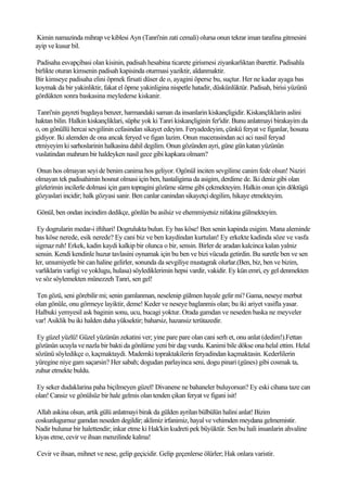 Kimin namazinda mihrap ve kiblesi Ayn (Tanri'nin zati cemali) olursa onun tekrar iman tarafina gitmesini
ayip ve kusur bil.

Padisaha esvapçibasi olan kisinin, padisah hesabina ticarete girismesi ziyankarliktan ibarettir. Padisahla
birlikte oturan kimsenin padisah kapisinda oturmasi yaziktir, aldanmaktir.
Bir kimseye padisaha elini öpmek firsati düser de o, ayagini öperse bu, suçtur. Her ne kadar ayaga bas
koymak da bir yakinliktir, fakat el öpme yakinligina nispetle hatadir, düskünlüktür. Padisah, birisi yüzünü
gördükten sonra baskasina meylederse kiskanir.

 Tanri'nin gayreti bugdaya benzer, harmandaki saman da insanlarin kiskançligidir. Kiskançliklarin aslini
haktan bilin. Halkin kiskançliklari, süphe yok ki Tanri kiskançliginin fer'idir. Bunu anlatmayi birakayim da
o, on gönüllü hercai sevgilinin cefasindan sikayet edeyim. Feryadedeyim, çünkü feryat ve figanlar, hosuna
gidiyor. Iki alemden de ona ancak feryed ve figan lazim. Onun macerasindan aci aci nasil feryad
etmiyeyim ki sarhoslarinin halkasina dahil degilim. Onun gözünden ayri, güne gün katan yüzünün
vuslatindan mahrum bir haldeyken nasil gece gibi kapkara olmam?

Onun hos olmayan seyi de benim canima hos geliyor. Ogönül inciten sevgilime canim fede olsun! Naziri
olmayan tek padisahimin hosnut olmasi için ben, hastaligima da asigim, derdime de. Iki deniz gibi olan
gözlerimin incilerle dolmasi için gam topragini gözüme sürme gibi çekmekteyim. Halkin onun için döktügü
gözyaslari incidir; halk gözyasi sanir. Ben canlar canindan sikayetçi degilim, hikaye etmekteyim.

Gönül, ben ondan incindim dedikçe, gönlün bu asilsiz ve ehemmiyetsiz nifakina gülmekteyim.

 Ey dogrularin medar-i iftihari! Dogrulukta bulun. Ey bas köse! Ben senin kapinda esigim. Mana aleminde
bas köse nerede, esik nerede? Ey cani biz ve ben kaydindan kurtulan! Ey erkekte kadinda söze ve vasfa
sigmaz ruh! Erkek, kadin kaydi kalkip bir olunca o bir, sensin. Birler de aradan kalcinca kalan yalniz
sensin. Kendi kendinle huzur tavlasini oynamak için bu ben ve bizi vücuda getirdin. Bu suretle ben ve sen
ler, umumiyetle bir can haline gelirler, sonunda da sevgiliye mustagrak olurlar.(Ben, biz, ben ve bizim,
varliklarin varligi ve yoklugu, hulasa) söylediklerimin hepsi vardir, vakidir. Ey kün emri, ey gel denmekten
ve söz söylemekten münezzeh Tanri, sen gel!

Ten gözü, seni görebilir mi; senin gamlanman, neselenip gülmen hayale gelir mi? Gama, neseye merbut
olan gönüle, onu görmeye layiktir, deme! Keder ve neseye baglanmis olan; bu iki ariyet vasifla yasar.
Halbuki yemyesil ask baginin sonu, ucu, bucagi yoktur. Orada gamdan ve neseden baska ne meyveler
var! Asiklik bu iki halden daha yüksektir; baharsiz, hazansiz terütazedir.

 Ey güzel yüzlü! Güzel yüzünün zekatini ver; yine pare pare olan cani serh et, onu anlat (dedim!).Fettan
gözünün ucuyla ve nazla bir bakti da gönlüme yeni bir dag vurdu. Kanimi bile dökse ona helal ettim. Helal
sözünü söyledikçe o, kaçmaktaydi. Mademki topraktakilerin feryadindan kaçmaktasin. Kederlilerin
yüregine niye gam saçarsin? Her sabah; dogudan parlayinca seni, dogu pinari (günes) gibi cosmak ta,
zuhur etmekte buldu.

Ey seker dudaklarina paha biçilmeyen güzel! Divanene ne bahaneler buluyorsun? Ey eski cihana taze can
olan! Cansiz ve gönülsüz bir hale gelmis olan tenden çikan feryat ve figani isit!

 Allah askina olsun, artik gülü anlatmayi birak da gülden ayrilan bülbülün halini anlat! Bizim
coskunlugumuz gamdan neseden degildir; aklimiz irfanimiz, hayal ve vehimden meydana gelmemistir.
Nadir bulunur bir halettendir; inkar etme ki Hak'kin kudreti pek büyüktür. Sen bu hali insanlarin ahvaline
kiyas etme, cevir ve ihsan menzilinde kalma!

Cevir ve ihsan, mihnet ve nese, gelip geçicidir. Gelip geçenlerse ölürler; Hak onlara varistir.
 