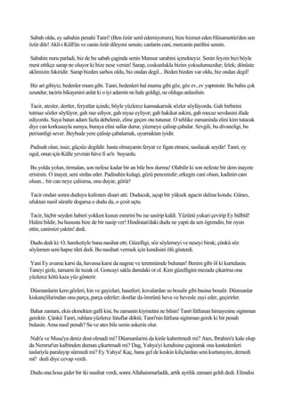 Sabah oldu, ey sabahin penahi Tanri! (Ben özür serd edemiyorum), bize hizmet eden Hüsamettin'den sen
özür dile! Akli-i Küll'ün ve canin özür dileyeni sensin; canlarin cani, mercanin pariltisi sensin.

 Sabahin nuru parladi, biz de bu sabah çaginda senin Mansur sarabini içmekteyiz. Senin feyzin bizi böyle
mest ettikçe sarap ne oluyor ki bize nese versin! Sarap, coskunlukla bizim yoksulumuzdur; felek; dönüste
aklimizin fakiridir. Sarap bizden sarhos oldu, biz ondan degil... Beden bizden var oldu, biz ondan degil!

Biz ari gibiyiz, bedenler mum gibi. Tanri, bedenleri bal mumu gibi göz, göz ev, ev yapmistir. Bu bahis çok
uzundur, tacirin hikayesini anlat ki o iyi adamin ne hale geldigi, ne oldugu anlasilsin.

 Tacir, atesler, dertler, feryatlar içinde, böyle yüzlerce karmakarisik sözler söylüyordu. Gah birbirini
tutmaz sözler söylüyor, gah naz ediyor, gah niyaz eyliyor; gah hakikat askini, gah mecaz sevdasini ifade
ediyordu. Suya batan adam fazla debelenir, eline geçen ota tutunur. O tehlike zamaninda elini kim tutacak
diye can korkusuyla suraya, buraya elini sallar durur, yüzmeye çalisip çabalar. Sevgili, bu divaneligi, bu
perisanligi sever. Beyhude yere çalisip çabalamak, uyumaktan iyidir.

Padisah olan; issiz, güçsüz degildir. hasta olmayanin feryat ve figan etmesi, sasilacak seydir! Tanri, ey
ogul, onun için Külle yevmin hüve fi se'n buyurdu.

 Bu yolda yolun, tirmalan, son nefese kadar bir an bile bos durma! Olabilir ki son nefeste bir dem inayete
erisirsin. O inayet, seni sirdas eder. Padisahin kulagi, gözü penceredir; erkegin cani olsun, kadinin cani
olsun... bir can neye çalisirsa, onu duyar, görür!

Tacir ondan sonra duduyu kafesten disari atti. Duducuk, uçup bir yüksek agacin dalina kondu. Günes,
ufuktan nasil süratle dogarsa o dudu da, o çesit uçtu.

 Tacir, hiçbir seyden haberi yokken kusun esrarini bu ise sasirip kaldi. Yüzünü yukari çevirip Ey bülbül!
Halini bildir, bu hususta bize de bir nasip ver! Hindistan'daki dudu ne yapti da sen ögrendin, bir oyun
ettin, canimizi yaktin! dedi.

 Dudu dedi ki: O, hareketiyle bana nasihat etti; Güzelligi, söz söylemeyi ve neseyi birak; çünkü söz
söylemen seni hapse tikti dedi. Bu nasihati vermek için kendisini ölü gösterdi.

Yani Ey avama karsi da, havassa karsi da nagme ve terennümde bulunan! Benim gibi öl ki kurtulasin.
Taneyi gizle, tamami ile tuzak ol. Goncayi sakla damdaki ot ol. Kim güzelligini mezada çikarirsa ona
yüzlerce kötü kaza yüz gösterir.

Düsmanlarin kem gözleri, kin ve gayizlari, hasetleri; kovalardan su bosalir gibi basina bosalir. Düsmanlar
kiskançlilarindan onu parça, parça ederler; dostlar da ömrünü heva ve hevesle zayi eder, geçirirler.

Bahar zamani, ekin ekmekten gafil kisi, bu zamanin kiymetini ne bilsin! Tanri lütfunun himayesine siginman
gerektir. Çünkü Tanri, ruhlara yüzlerce lütuflar döktü. Tanri'nin lütfuna siginman gerek ki bir penah
bulasin. Ama nasil penah? Su ve ates bile senin askerin olur.

 Nuh'a ve Musa'ya deniz dost olmadi mi? Düsmanlarini da kinle kahretmedi mi? Ates, Ibrahim'e kale olup
da Nemrut'un kalbinden duman çikartmadi mi? Dag, Yahya'yi kendisine çagirarak ona kastedenleri
taslariyla paralayip sürmedi mi? Ey Yahya! Kaç, bana gel de keskin kiliçlardan seni kurtarayim, demedi
mi? dedi diye cevap verdi.

Dudu ona hosa gider bir iki nasihat verdi, sonra Allahaismarladik, artik ayrilik zamani geldi dedi. Efendisi
 