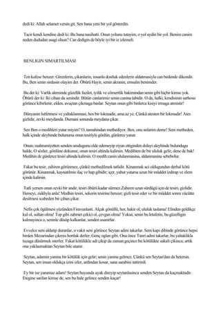 dedi ki: Allah selamet versin git. Sen bana yeni bir yol gösterdin.

Tacir kendi kendine dedi ki: Bu bana nasihatti. Onun yolunu tutayim, o yol aydin bir yol. Benim canim
neden dududan asagi olsun? Can dedigin de böyle iyi bir iz izlemeli.



BENLIGIN SIMARTILMASI


Ten kafese benzer. Girenlerin, çikanlarin, insanla dostluk edenlerin aldatmasiyla can bedende dikendir.
Bu, Ben senin sirdasin olayim der. Öbürü Hayir, senin akranin, emsalin benimder.

Bu der ki: Varlik aleminde güzellik fazilet, iyilik ve cömertlik bakimindan senin gibi hiçbir kimse yok.
Öbürü der ki: Iki cihan da senindir. Bütün canlarimiz senin canina tabidir. O da, halki, kendisinin sarhosu
görünce kibirlenir, elden, avuçtan çikmaga baslar. Seytan onun gibi binlerce kisiyi irmaga atmistir!

Dünyanin lutfetmesi ve yaltaklanmasi, hos bir lokmadir, ama az ye. Çünkü atesten bir lokmadir! Ates
gizlidir, zevki meydanda. Dumani sonunda meydana çikar.

Sen Ben o medihleri yutar miyim? O, tamahindan methediyor. Ben, onu anlarim deme! Seni metheden,
halk içinde aleyhinde bulunursa onun tesiriyle gönlün, günlerce yanar.

Onun; mahrumiyetten senden umdugunu elde edemeyip ziyan ettiginden dolayi aleyhinde bulundugu
halde, O sözler, gönlüne dokunur, onun tesiri altinda kalirsin. Medihten de bir ululuk gelir, dene de bak!
Medihin de günlerce tesiri altinda kalirsin. O medih canin ululanmasina, aldanmasina sebebolur.

 Fakat bu tesir, zahiren görünmez, çünkü methedilmek tatlidir. Kinanmak aci oldugundan derhal kötü
görünür. Kinanmak, kaynatilmis ilaç ve hap gibidir; içer, yahut yutarsa uzun bir müddet izdirap ve elem
içinde kalirsin.

Tatli yersen onun zevki bir andir, tesiri öbürü kadar sürmez.Zahiren uzun sürdügü için de tesiri, gizlidir.
Herseyi, ziddiyla anla! Medhin tesiri, sekerin tesirine benzer; gizli tesir eder ve bir müddet sonra vücütta
desilmesi icabeden bir çiban çikar.

Nefis çok ögülmesi yüzünden Firavunlasti. Alçak gönüllü, hor, hakir ol; ululuk taslama! Elinden geldikçe
kul ol, sultan olma! Top gibi zahmet çekici ol, çevgan olma! Yoksa; senin bu letafetin, bu güzelligin
kalmayinca o, seninle düsüp kalkanlar, senden usanirlar.

 Evvelce seni aldatip duranlar, o vakit seni görünce Seytan adini takarlar. Seni kapi dibinde görünce hepsi
birden Mezarindan çikmis hortlak derler; Genç oglan gibi. Ona önce Tanri adini takarlar, bu yaltaklikla
tuzaga düsürmek isterler. Fakat kötülükle adi çikip da zaman geçince bu kötülükte sakali çikinca; artik
ona yaklasmaktan Seytan bile utanir.

Seytan, adamin yanina bir kötülük için gelir; senin yanina gelmez. Çünkü sen Seytan'dan da betersin.
Seytan, sen insan oldukça izini izler, ardindan kosar, sana sarabini tattirirdi.

Ey bir ise yaramaz adam! Seytan huyunda ayak direyip seytanlasinca senden Seytan da kaçmaktadir.
Etegine sarilan kimse de, sen bu hale gelince senden kaçar!
 