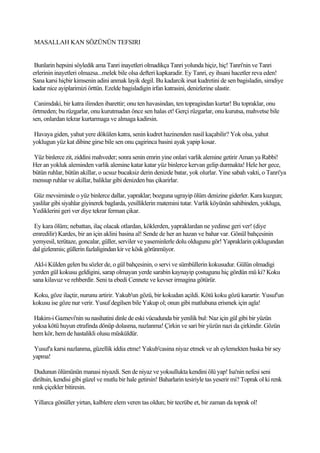 MASALLAH KAN SÖZÜNÜN TEFSIRI


 Bunlarin hepsini söyledik ama Tanri inayetleri olmadikça Tanri yolunda hiçiz, hiç! Tanri'nin ve Tanri
erlerinin inayetleri olmazsa...melek bile olsa defteri kapkaradir. Ey Tanri, ey ihsani hacetler reva eden!
Sana karsi hiçbir kimsenin adini anmak layik degil. Bu kadarcik irsat kudretini de sen bagisladin, simdiye
kadar nice ayiplarimizi örttün. Ezelde bagisladigin irfan katrasini, denizlerine ulastir.

 Canimdaki, bir katra ilimden ibarettir; onu ten havasindan, ten topragindan kurtar! Bu topraklar, onu
örtmeden; bu rüzgarlar, onu kurutmadan önce sen halas et! Gerçi rüzgarlar, onu kurutsa, mahvetse bile
sen, onlardan tekrar kurtarmaga ve almaga kadirsin.

Havaya giden, yahut yere dökülen katra, senin kudret hazinenden nasil kaçabilir? Yok olsa, yahut
yoklugun yüz kat dibine girse bile sen onu çagirinca basini ayak yapip kosar.

Yüz binlerce zit, ziddini mahveder; sonra senin emrin yine onlari varlik alemine getirir Aman ya Rabbi!
Her an yokluk aleminden varlik alemine katar katar yüz binlerce kervan gelip durmakta! Hele her gece,
bütün ruhlar, bütün akillar, o ucsuz bucaksiz derin denizde batar, yok olurlar. Yine sabah vakti, o Tanri'ya
mensup ruhlar ve akillar, baliklar gibi denizden bas çikarirlar.

Güz mevsiminde o yüz binlerce dallar, yapraklar; bozguna ugrayip ölüm denizine giderler. Kara kuzgun;
yaslilar gibi siyahlar giyinerek baglarda, yesilliklerin matemini tutar. Varlik köyünün sahibinden, yokluga,
Yediklerini geri ver diye tekrar ferman çikar.

 Ey kara ölüm; nebattan, ilaç olacak otlardan, köklerden, yapraklardan ne yedinse geri ver! (diye
emredilir) Kardes, bir an için aklini basina al! Sende de her an hazan ve bahar var. Gönül bahçesinin
yemyesil, terütaze, goncalar, güller, serviler ve yaseminlerle dolu oldugunu gör! Yapraklarin çoklugundan
dal gizlenmis; güllerin fazlaligindan kir ve kösk görünmüyor.

 Akl-i Külden gelen bu sözler de, o gül bahçesinin, o servi ve sümbüllerin kokusudur. Gülün olmadigi
yerden gül kokusu geldigini, sarap olmayan yerde sarabin kaynayip çostugunu hiç gördün mü ki? Koku
sana kilavuz ve rehberdir. Seni ta ebedi Cennete ve kevser irmagina götürür.

Koku, göze ilaçtir, nurunu artirir. Yakub'un gözü, bir kokudan açildi. Kötü koku gözü karartir. Yusuf'un
kokusu ise göze nur verir. Yusuf degilsen bile Yakup ol; onun gibi matlubuna erismek için agla!

Hakim-i Gaznevi'nin su nasihatini dinle de eski vücudunda bir yenilik bul: Naz için gül gibi bir yüzün
yoksa kötü huyun etrafinda dönüp dolasma, nazlanma! Çirkin ve sari bir yüzün nazi da çirkindir. Gözün
hem kör, hem de hastalikli olusu müsküldür.

Yusuf'a karsi nazlanma, güzellik iddia etme! Yakub'casina niyaz etmek ve ah eylemekten baska bir sey
yapma!

 Dudunun ölümünün manasi niyazdi. Sen de niyaz ve yoksullukta kendini ölü yap! Isa'nin nefesi seni
diriltsin, kendisi gibi güzel ve mutlu bir hale getirsin! Baharlarin tesiriyle tas yeserir mi? Toprak ol ki renk
renk çiçekler bitiresin.

Yillarca gönüller yirtan, kalblere elem veren tas oldun; bir tecrübe et, bir zaman da toprak ol!
 