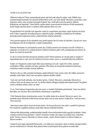 ÇENK ÇALAN IHTIYAR

 (Bilmem) isittin mi? Ömer zamaninda pek güzel, pek latif çenk çalan bir çalgici vardi. Bülbül onun
sesinden kendini kaybeder; bir namesini dinleyenlerin sevki, yüz misli artardi. Meclisleri, cemiyetleri, onun
nagmeleri süsler; onun sesinden kiyametler kopardi. Sesi, israfil gibi mucizeler gösterir, ölülerin
bedenlerine can bagislardi. Yahut Israfil'e yardim ederdi; onun namelerini dinleyen fil bile kanatlanirdi.
Israfil, birgün namesini düzer ve yüzlerce yillik çürümüs ölüye can verir.

 Peygamberlerin de içlerinde öyle nagmeler vardir ki o nagmelerde isteyenlere, deger biçilmez bir hayat
erisir. Fakat o nagmeleri his kulagi duymaz, çünkü his kulagi , kötülükler yüzünden pis bir haldedir.
Insanoglu perinin nagmesini isitmez; çünkü perilerin sirlarina yabancidir.

Gerçi perinin nagmesi de bu alemdedir ama gönül nagmesi her iki sesten de yüksektir. Zira peri de, insan
da mahpustur; ikisi de bu bilgisizlik ve gaflet zindanindadir.

Rahman Suresinden Ya ma'saralcinin ayetini oku; Tenfüzu testa'tiu nun manasini iyice bil! Velilerin içi
nagmeleri evvela der ki: Ey yokluk aleminin cüzüleri! Kendinize gelin; nefis yoklugundan bas çikaran; bu
hayali, bu vehmi bir tarafa atin!

Ey Kevn ü fesat aleminde tamamiyle çürümüs canlar! Ebedi canlariniz ne vücuda geldi, ne dogdu! O
nagmelerden pek az, pek cüzzi bir miktarini söylesem canlar, mezar ve merkatlerinden bas kaldirirlar.

 Kulak ver! Onagmeler uzakta degil; fakat sana söylemege izin yok. Agah ol ki veliler, zamanin
israfil'idirler. Ölüler, onlardan can bulur, gelisirler. Ölü canlar, ten mezarinda kefenlerine bürünmüs
yatarlarken onlarin sesinden siçrayip kalkarlar.

 Derler ki: Bu ses, öbür seslerden bambaska; çünkü diriltmek Tanri sesinin isidir. Biz öldük, tamamiyle
çürüdük, mahvolduk. Fakat Tanri sesi gelince hepimiz dirildik, kalktik.

 Tanri sesi ister hicab ardindan, ister hicabsiz gelsin...Cebrail, Meryem'e, yakasindan üfleyerek ne
verdiyse Tanri sesi de insana onu verir. Ey derileri altinda yoklugun çürütüp mahvettigi kimseler! Sevgilinin
sesiyle yokluktan dönün, tekrar var olun!

O ses, Tanri kulunun bogazindan çiksa da esasen ve mutlaka Padisahtan gelmektedir. Tanri ona dedi ki:
Ben dilim, sen vücutsun. Ben senin hislerin, memnuniyet ve gazabinim,

Yürü! Benimle duyan, benimle gören sensin. Sir sahibi olmak da ne demek? Bizzat sir sensin. Sen
mademki hayret aleminde Lillah sirrina mazhar oldun, ben de senin olurum. Çünkü Kim, Tanri'nin olursa
Tanri onun olur.

Sana bazen sensin derim, bazen de benim derim. Ne dersem diyeyim, ben aydin ve parlak bir günesim.
Her nerede bir çiragliktan parlasan orada bütün alemin müskülleri hallolur.

 Günesin bile gideremedigi, aydinlatamadigi karanlik, bizim nefsimizden kusluk çagi gibi aydinlanir. Adem
evladina esmasini bizzat gösterdi. ( Adem'i, isimlerine mazhar etti); diger mevcudata esma, Adem'den
açildi. Nurunu, istersen Adem'den al, istersen ondan...sarabi, dilersen küpten al, dilersen küpten al,
dilersen testiden!

Çünkü bu testi, küple adamakilli birlesmistir; o iyi bahtli testi, senin gibi ( zahiri zevklerle sad degil, hakiki
neseyle neselenmis) tir. Mustafa, Beni görene benim yüzümü gören kisiyi görene ne mutlu dedi.
 