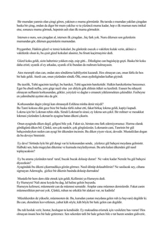 Bir mumdan yanmis olan çiragi gören, yakinen o mumu görmüstür. Bu tarzda o mumdan yakilan çiragdan
baska bir çirag, ondan da diger bir mum yakilsa ve ta yüzüncü muma kadar, hep o ilk mumun nuru intikal
etse, sonuncu mumu görmek, hepsinin asli olan ilk mumu görmektir.

Istersen o nuru, son çiragdan al, istersen ilk çiragdan...hiç fark yok. Nuru dilersen son gelenlerin
mumundan gör, dilersen geçmislerin mumundan.

Peygamber, Hakkin güzel ve temiz kokulari ,bu günlerde esecek o vakitlere kulak verin, akliniz o
vakitlerde olsun ki, bu çesit güzel kokulari alasiniz, bu firsati kaçirmayiniz dedi.

Güzel koku geldi, sizin haberiniz yokken esip, esip gitti... Diledigine can bagislayip geçti. Baska bir koku
daha eristi; uyanik ol ey arkadas, uyanik ol ki bundan da mahrum kalmayasin.

Ates mesrepli olan can, ondan ates söndürme kabiliyetini kazandi. Hos olmayan can, onun lütfu ile hos
bir hale geldi. Atesli can, onun yüzünden söndü. Ölü, onun aydinligindan kaftan giyindi.

 Bu tazelik, Tubâ agacinin tazeligi; bu hareket, Tubâ agacinin hareketidir. Halkin hareketlerine benzemez.
Eger bu ebedi nefha, yere göge nazil olsa yer ehliyle gök ehlinin ödleri su kesilirdi. Esasen bu nihayeti
olmayan nefhanin korkusundan, gökler, yeryüzü ve daglar o emaneti yüklenmekten çekindiler. Feebeyne
en yahmilnehâ ayetini oku da gör.

 Korkusundan dagin yüregi kan olmasaydi Esfekna minha denir miydi?
Bu Tanri kokusu dün gece bize bir baska türlü zuhur etti, fakat birkaç lokma geldi, kapiyi kapadi.
Lokma için bir Lokman rehin oldu. Simdi Lokman'in sirasi; ey lokma sen çekil. Bir mihnet ve mesakkat
lokmasi yüzünden Lokman'in ayagina batan dikeni çikarin.

Onun ayaginda diken degil, gölgesi bile yok. Fakat siz, hirstan onu fark edemiyorsunuz. Hurma olarak
gördügünü diken bil. Çünkü, sen çok nankör, çok görgüsüzsün. Lokmanin cani, Tanrinin bir gül
bahçesindeyken neden can ayagi bir dikenden incinsin. Bu diken yiyen vücut, devedir. Mustafa'dan dogan
da bu deveye binmistir.

 Ey deve! Sirtinda öyle bir gül dengi var ki kokusundan sende, yüzlerce gül bahçesi meydana gelmistir.
Halbuki sen, hala mugeylan dikenine ve kumsala meylediyorsun. Bu arta kalasi dikenden gül nasil
toplayacaksin?

 Ey bu arama yüzünden taraf taraf, bucak bucak dolasip duran! Ne vakte kadar Nerede bu gül bahçesi
diyeceksin?
Ayagindaki bu dikeni çikarmadikça gözün görmez. Nasil dönüp dolasabilirsin? Ne sasilacak sey, cihana
sigmayan Ademoglu, gizlice bir dikenin basinda dolasip durmakta!

Mustafa bir hem dem elde etmek için geldi; Kellimini ya Humeyra dedi.
Ey Humeyra! Nali atese koyda bu dag, lal haline gelsin buyurdu.
Humeyra kelimesi, müennestir can da müennsi semaidir. Araplar cana müennes demislerdir. Fakat canin
müenneslikten pervasi yok. Çünkü, ruhun ne erkekle bir alakasi var, ne kadinla!

Müzekkerden de yükselir, müennesten de. Bu, kurudan yastan meydana gelen ruh (u hayvani) degildir ki.
Bu can, ekmekten kuvvetlenen, yahut kâh söyle, kâh böyle bir hale gelen can degildir.

Bu ruh hosluk verir, hostur, hoslugun ta kendisidir. Ey maksadina erismek için vesilelere bas vuran! Hos
olmayan insani hos bir hale getiremez. Sen sekerden tatli bir hale gelsen bile o tat bazen senden gidiverir,
 