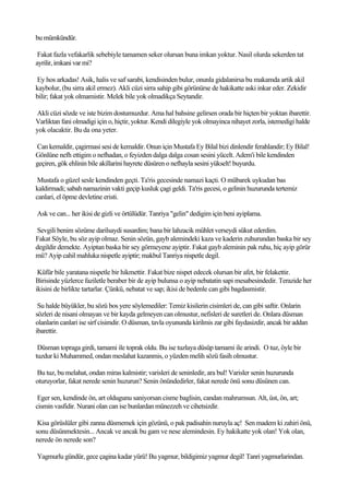 bu mümkündür.

 Fakat fazla vefakarlik sebebiyle tamamen seker olursan buna imkan yoktur. Nasil olurda sekerden tat
ayrilir, imkani var mi?

Ey hos arkadas! Asik, halis ve saf sarabi, kendisinden bulur, onunla gidalanirsa bu makamda artik akil
kaybolur, (bu sirra akil ermez). Akli cüzi sirra sahip gibi görünürse de hakikatte aski inkar eder. Zekidir
bilir; fakat yok olmamistir. Melek bile yok olmadikça Seytandir.

Akli cüzi sözde ve iste bizim dostumuzdur. Ama hal bahsine gelirsen orada bir hiçten bir yoktan ibarettir.
Varliktan fani olmadigi için o, hiçtir, yoktur. Kendi dilegiyle yok olmayinca nihayet zorla, istemedigi halde
yok olacaktir. Bu da ona yeter.

Can kemaldir, çagirmasi sesi de kemaldir. Onun için Mustafa Ey Bilal bizi dinlendir ferahlandir; Ey Bilal!
Gönlüne nefh ettigim o nefhadan, o feyizden dalga dalga cosan sesini yücelt. Adem'i bile kendinden
geçiren, gök ehlinin bile akillarini hayrete düsüren o nefhayla sesini yükselt! buyurdu.

 Mustafa o güzel sesle kendinden geçti. Ta'ris gecesinde namazi kaçti. O mübarek uykudan bas
kaldirmadi; sabah namazinin vakti geçip kusluk çagi geldi. Ta'ris gecesi, o gelinin huzurunda tertemiz
canlari, el öpme devletine eristi.

Ask ve can... her ikisi de gizli ve örtülüdür. Tanriya "gelin" dedigim için beni ayiplama.

Sevgili benim sözüme darilsaydi susardim; bana bir lahzacik mühlet verseydi sükut ederdim.
Fakat Söyle, bu söz ayip olmaz. Senin sözün, gayb alemindeki kaza ve kaderin zuhurundan baska bir sey
degildir demekte. Ayiptan baska bir sey görmeyene ayiptir. Fakat gayb aleminin pak ruhu, hiç ayip görür
mü? Ayip cahil mahluka nispetle ayiptir; makbul Tanriya nispetle degil.

 Küfür bile yaratana nispetle bir hikmettir. Fakat bize nispet edecek olursan bir afet, bir felakettir.
Birisinde yüzlerce faziletle beraber bir de ayip bulunsa o ayip nebatatin sapi mesabesindedir. Terazide her
ikisini de birlikte tartarlar. Çünkü, nebatat ve sap; ikisi de bedenle can gibi bagdasmistir.

 Su halde büyükler, bu sözü bos yere söylemediler: Temiz kisilerin cisimleri de, can gibi saftir. Onlarin
sözleri de nisani olmayan ve bir kayda gelmeyen can olmustur, nefisleri de suretleri de. Onlara düsman
olanlarin canlari ise sirf cisimdir. O düsman, tavla oyununda kirilmis zar gibi faydasizdir, ancak bir addan
ibarettir.

 Düsman topraga girdi, tamami ile toprak oldu. Bu ise tuzlaya düsüp tamami ile arindi. O tuz, öyle bir
tuzdur ki Muhammed, ondan meslahat kazanmis, o yüzden melih sözü fasih olmustur.

Bu tuz, bu melahat, ondan miras kalmistir; varisleri de seninledir, ara bul! Varisler senin huzurunda
oturuyorlar, fakat nerede senin huzurun? Senin önündedirler, fakat nerede önü sonu düsünen can.

 Eger sen, kendinde ön, art oldugunu saniyorsan cisme baglisin, candan mahrumsun. Alt, üst, ön, art;
cismin vasfidir. Nurani olan can ise bunlardan münezzeh ve cihetsizdir.

 Kisa görüslüler gibi zanna düsmemek için gözünü, o pak padisahin nuruyla aç! Sen madem ki zahiri önü,
sonu düsünmektesin... Ancak ve ancak bu gam ve nese alemindesin. Ey hakikatte yok olan! Yok olan,
nerede ön nerede son?

Yagmurlu gündür, gece çagina kadar yürü! Bu yagmur, bildigimiz yagmur degil! Tanri yagmurlarindan.
 