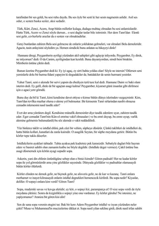 tarafindan bir ses geldi, bu sesi ruhu duydu. Bu ses öyle bir sesti ki her sesin nagmenin aslidir. Asil ses
odur, o sesten baska sesler, aksi sedadir.

 Türk, Kürt, Zenci, Acem, Arap bütün milletler kulaga, dudaga muhtaç olmadan bu sesi anlamislardir.
Hatta Türk, Acem ve Zenci söyle dursun... o sesi daglar taslar bile isitmistir. Her dem Tanri'dan Elestü
sesi gelir, cevherlerle arazlar da o sesten var olmaktadirlar.

Gerçi bunlardan zahiren Bela sesi gelmezse de onlarin yokluktan gelmeleri, var olmalari Bela demeleridir.
Agacin, tasin anlayisini söyledim ya. Hemen simdicik bunu anlatan su hikayeyi dinle!

 Hannane diregi, Peygamberin ayriligi yüzünden akil sahipleri gibi aglayip inliyordu. Peygamber, Ey direk,
ne istiyorsun? dedi. O da Canim, ayriligindan kan kesildi. Bana dayaniyordun, simdi beni biraktin.
Mimberin üstüne çiktin dedi.

Bunun üzerine Peygamber dedi ki: Ey iyi agaç, ey sirri bahta yoldas olan! Söyle ne istersin? Dilersen seni
yemislerle dolu bir hurma fidani yapayim ki dogudakiler de, batidakiler de senin hurmani yesinler.

 Yahut Tanri, seni o alemde bir servi yapsin da ebediyen terü taze kal dedi. Hannane Daim ve baki olani
isterim dedi. Ey gafil, dinle de bir agaçtan asagi kalma! Peygamber, kiyamet günü insanlar gibi dirilmesi
için o agaci yere gömdü.

 Bunu duy da bil ki Tanri, kimi kendisine davet ettiyse o kimse bütün dünya islerinden vazgeçmistir. Kim,
Tanri'dan tevfika mazhar olursa o aleme yol bulmustur. Bir kimsenin Tanri sirlarindan nasibi olmazsa
cemadin inlemesini nasil tasdik eder?

 Evet der ama yürekten degil. Kendisine münafik demesinler diye tasdik edenlere uyar, zahiren tasdik
eder. Eger cemadat Tanri'nin Kün-ol emrine vakif olmasalar ( ve bu emri duyup, bu emre uyup, varlik
alemine gelmemis bulunsalardi) bu söz alemde o vakit reddedilirdi.

Yüz binlerce taklit ve istidlal ehlini, pek cüzi bir vehim, süpheye düsürür. Çünkü taklitleri de istidlalleri de,
hatta bütün kollari, kanatlari da zanla kaimdir. O asagilik Seytan, bir süphe meydana getirir. Bütün bu
körler tepe takla düserler.

 Istidlalcilerin ayaklari tahtadir. Tahta ayaksa pek kudretsiz pek karasizdir. Sebatiyle daglari bile hayran
eden ve basiret sahibi olan zamanin kutbu ise böyle degildir. (Istidlale deger vermez). Çakil üstüne bas
asagi düsmemek için körün ayagi sopadir sopa.

 Askerin, yani din ehlinin üstünlügüne sebep olan o binici kimdir! Gören padisah! Her ne kadar körler
sopa ile yol görmüslerdir ama yine gözlükler sayesinde. Dünyada gözlükler ve padisahlar olamasaydi
bütün körler ölürlerdi.

Körler elinden ne demek gelir, ne biçmek gelir, ne alisveris gelir, ne de kar ve kazanç. Tanri onlara
merhamet ve inayet kilmasaydi onlarin istidlal degnekleri hemencecik kirilirdi. Bu sopa nedir? Kiyaslar,
deliller. O sopayi onlara kim verdi? Gören Tanri!

Sopa, mademki savas ve kavga aletidir; ey kör, o sopayi kir, paramparça et! O size sopa verdi de öyle
meydana çiktiniz. Sonra da kizginlikla o sopayi yine ona vurdunuz. Ey körler güruhu! Ne istesiniz, ne
yapiyorsunuz? Araniza bir gören kisi alin!

 Sen de sana sopa verenin etegini tut. Bak bir kere Adem Peygamber istidlal ve isyan yüzünden neler
çekti? Musa ve Muhammed'in mucizelerine dikkat et. Sopa nasil yilan sekline girdi, direk nasil irfan sahibi
 