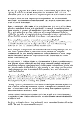 Bir kisi, esegin kuyrugu altina diken kor. Esek onu oradan çikarmasini bilmez, boyuna çifte atar. Ziplar,
zipladikça da diken daha kuvvetli batar. Dikeni çikarmak için akilli bir adam lazim. Esek, dikeni
çikarabilmek için can acisi ile çifte atar durur ve yüz yerini daha yaralar. O diken çikaran hekim üstaddi .

Halayigin her tarafina elini koyup muayene ediyordu. Halayiktan hikaye yolu ile dostlarin ahvalini
sormakta idi. Kiz, bütün sirlarini hekime açikça söylemekte, kendi duragindan, efendilerinden, sehrinden
ve sehrinin disindan bahsetmekteydi.

Hekim kizin anlatmasina kulak vermekte, nabzina ve nabzinin atmasina dikkat etmekte idi. Nabzi kimin
adi anilinca atarsa cihanda gönlünün istedigi odur(diyordu). Memleketinde ki dostlarini saydi, döktü.
Ondan sonra diger bir memleketi andi. Memleketinden çikinca en evvel hangi memlekette bulundun?dedi.
Kiz bir sehrin adini söyleyip geçti. Fakat yüzünün rengi nabzinin atmasi baskalasmadi.Efendileri ve
sehirleri birer birer saydi;o yerleri, yurtlari, oralarda geçirdigi zamanlari, tuz, ekmek yedigi kisileri tekrar
tekrar söyledi.Sehir sehir, ev ev saydi döktü, kizin ne damari oynadi, ne çehresi sarardi.

Hekim seker gibi Semerkand sehrini soruncaya kadar kizin nabzi tabii haldeydi fazla
atmiyordu.Semerkand'i sorunca nabzi atti, çehresi kizardi, sarardi. Çünkü o, Semerkad'li bir kuyumcudan
ayrilmisti.O hekim, hastadan bu sirri elde edip o dert ve belanin aslina erisince:Onun semti hangi
mahallede? diye sordu. Kiz, Köprü basinda, Gatfer mahallesinde dedi.

Hekim, Hastaliginin ne oldugunu hemen anladim. Seni tedavi hususunda sihirler gösterecegim;Sevin, ilisik
etme, emin ol ki yagmur çimenlere ne yaparsa ben de sana onu yapacagim;Ben, senin gamini
çekmekteyim, sen gam yeme; ben sana yüz babadan daha sefkatliyim;Aman, sakin ha, bu sirri kimseye
söyleme; padisah senden bunu ne kadar sorup sorustursa yine sakla;Sirlarin gönülde gizli kalirsa o
muradin çabucak hasil olur;dedi.

Peygamber demistir ki: Her kim sirrini saklar ise çabucak muradina erisir. Tohum toprak içinde gizlenince,
onun gizlenmesi, bahçenin yesillenmesi ile neticelenir. Altin ve gümüs gizli olmasalardi... madende nasil
musaffa olurlar, nasil altin ve gümüs haline gelirlerdi? O hekimin vaadleri ve lütuflari hastayi korkudan emin
etti. Hakiki olan vaadleri gönül kabul eder, içten gelmeyen vaadler ise insani istiraba sokar. Kerem ehlinin
vaadleri akip duran, eseri daima görünen hazinedir. Ehil olmayanlarin, kerem sahibi bulunmayanlarin
vaadleri ise gönül azabidir.

 Ondan sonra hekim, kalkip padisahin huzuruna gitti.; padisahi bu meseleden birazcik haberdar etti. Dedi
ki: Çare sundan ibaret: bu derdin iyilesmesi için o adami getirelim. Kuyumcuyu o uzak sehirden çagir, onu
altinla, elbise ile aldat. Padisah, hekimden bu sözü duyunca nasihatini, candan gönülden kabul etti. O
tarafa ehliyetli, kifayetli, adil bir iki kisiyi elçi olarak gönderdi.

 O iki bey, kuyumcuya padisahtan mustucu olarak Semerkand'e kadar geldiler. Dediler ki: Ey lütuf sahibi
üstad, ey marifette kamil kisi! Ögülmen sehirlere yayilmistir. Iste filan padisah, kuyumcubasilik için seni
seçti. Zira (bu iste) pek büyüksün, pek kamilsin. Simdilik su elbiseyi, altin ve gümüsü al da gelince de
padisahin havassindan ve nedimlerinden olursun.

Adam çok mali, çok parayi görünce gururlandi, sehirden çoluk çocuktan ayrildi. Adam neseli bir halde
yola düstü. Haberi yoktu ki padisah canina kastetmisti. Arap atina binip sevinçle kosturdu, kendi kaninin
diyetini elbise sandi.

Ey yüzlerce razilikla sefere düsen ve bizzat kendi ayagi ile kötü bir kazaya giden. Hayalinde mülk, seref ve
ululuk. Fakat Azrail Git evet, muradina erisirsin demekte!
 