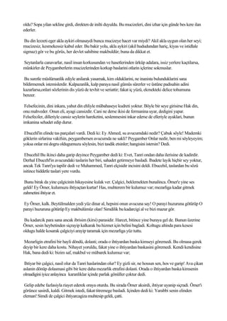 oldu? Sopa yilan sekline girdi, direkten de inilti duyuldu. Bu mucizeleri, dini izhar için günde bes kere ilan
ederler.

 Bu din lezzeti eger akla aykiri olmasaydi bunca mucizeye hacet var miydi? Akil akla uygun olan her seyi;
mucizesiz, kesmekessiz kabul eder. Bu bakir yolu, akla aykiri (akil hududundan hariç, kiyas ve istidlale
sigmaz) gör ve bu görüs, her devlet sahibine makbuldür; buna da dikkat et.

Seytanlarla canavarlar, nasil insan korkusundan ve hasetlerinden ürküp adalara, issiz yerlere kaçtilarsa,
münkirler de Peygamberlerin mucizelerinden korkup baslarini otlarin içlerine sokmuslar.

Bu suretle müslümanlik ediyle anilarak yasamak, kim olduklarini, ne inanista bulunduklarini sana
bildirmemek istemislerdir. Kalpazanlik, kalp paraya nasil gümüs sürerler ve üstüne padisahin adini
kazarlarsa,onlari sözlerinin dis yüzü de tevhit ve seriattir; fakat iç yüzü, ekmekteki delice tohumuna
benzer.

 Felsefecinin, dini inkara, yahut din ehliyle mübahaseye kudreti yoktur. Böyle bir seye girisirse Hak din,
onu mahveder. Onun eli, ayagi cansizdir. Cani ne derse ikisi de fermanina uyar, dedigini yapar.
Felsefeciler, dilleriyle cansiz seylerin hareketini, seslenmesini inkar ederse de elleriyle ayaklari, bunun
imkanina sehadet edip durur.

Ebucehl'in elinde tas parçalari vardi. Dedi ki: Ey Ahmed, su avucumdaki nedir? Çabuk söyle! Mademki
göklerin sirlarina vakifsin, peygambersen avucumda ne sakli? Peygamber Onlar nedir, ben mi söyleyeyim;
yoksa onlar mi dogru oldugumuzu söylesin, bizi tasdik etsinler; hangisini istersin? Dedi.

 Ebucehil Bu ikinci daha garip deyince Peygamber dedi ki: Evet, Tanri ondan daha ilerisine de kadirdir.
Derhal Ebucehl'in avucundaki taslarin her biri, sahadet getirmeye basladi. Ibadete layik hiçbir sey yoktur,
ancak Tek Tanri'ya tapilir dedi ve Muhammed, Tanri elçisidir incisini deldi. Ebucehil, taslardan bu sözü
isitince hiddetle taslari yere vurdu.

 Bunu birak da yine çalgicinin hikayesine kulak ver. Çalgici, beklemekten bunalinca. Ömer'e yine ses
geldi! Ey Ömer, kulumuzu ihtiyaçtan kurtar! Has, muhterem bir kulumuz var; mezarliga kadar gitmek
zahmetini ihtiyar et.

Ey Ömer, kalk. Beytülmalden yedi yüz dinar al, hepsini onun avucuna say! O parayi huzuruna götürüp O
parayi huzuruna götürüp Ey makbulümüz olan! Simdilik bu kadarcigi al ve bizi mazur gör.

Bu kadarcik para sana ancak ibrisim (kirsi) parasidir. Harcet, bitince yine buraya gel de. Bunun üzerine
Ömer, sesin heybetinden siçrayip kalkarak bu hizmet için belini bagladi. Koltugu altinda para kesesi
oldugu halde kosarak çalgiciyi arayip taramak için mezarliga yüz tuttu.

Mezarligin etrafini bir hayli döndü, dolasti; orada o ihtiyardan baska kimseyi göremedi. Bu olmasa gerek
deyip bir kere daha kostu. Nihayet yoruldu, fakat yine o ihtiyardan baskasini göremedi. Kendi kendisine
Hak, bana dedi ki: bizim saf, makbul ve mübarek kulumuz var;

 Ihtiyar bir çalgici, nasil olur da Tanri haslarindan olur? Ey gizli sir, ne hossun sen, hos ve garip! Ava çikan
aslanin dönüp dolasmasi gibi bir kere daha mezarlik etrafini dolasti. Orada o ihtiyardan baska kimsenin
olmadigini iyice anlayinca karanliklar içinde parlak gönüller çoktur dedi.

 Gelip edebe fazlasiyla riayet ederek oraya oturdu. Bu sirada Ömer aksirdi, ihtiyar uyanip siçradi. Ömer'i
görünce sasirdi, kaldi. Gitmek istedi, fakat titremege basladi. Içinden dedi ki: Yarabbi senin elinden
eleman! Simdi de çalgici ihtiyarcagiza muhtesip geldi, çatti.
 