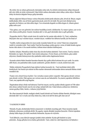 Bu sözler, her an zuhura gelmeseydi, durmadan zuhur edis, bu sözlerin söylenmesine sebep olmasaydi
akli cüzi, külle ait sözler söylemezdi. Fakat birbiri ardinca durmadan zuhur ettikçe zuhur ediyor. Bundan
dolayi da denizin dalgalari buraya gelip durmakta.

Ihtiyar çalgicinin hikayesi buraya varinca ihtiyarda yüzünü perde arkasina çekti, ahvali de. Ihtiyar, etegini
dedikodudan silkti; ona ait bizim agzimizda ancak yarim bir söz kaldi. Bu aysü isreti düzüp kosma
ugrunda yüz binlerce can feda edilse deger. Can ormaninda doganki avcilikta dogan ol; cihanin günesi
gidip canla oyna!

 Yüce günes, can vere gelmistir; her nefeste bosaldikça (nurla ) doldururlar. Ey manevi günes, can ver de
eski cihana yenilik göster. Insanin vücuduna akil ve ruh, gayb aleminden akar su gibi gelmekte.

 Peygamber dedi ki: Ögüt vermek üzere iki melek hos bir surette nida ederler: Ey Tanri, muhtaçlara
ihtiyaçlari olan seyi verenleri doyur, verenleri doyur, verdikleri her dirheme karsilik yüz bin ihsan et!

Yarabbi, malini esirgeyenlere de ziyan içinde ziyandan baska bir sey verme! Fakat nice esirgemeler
vardir ki vermeden iyidir. Tanri malini Tanri'nin buyurdugu yerden gayriye verme, ki halde hesaba sigmaz
hazine elde edesin ve bu suretle kafirlere, küfrani nimet edenlere katilmayasin.

 Kafirler; kiliçlari, Mustafa'ya üstün olsun diye develer kurban edenlerdi. Tanri emrini, Tanri'ya ulasmis
birisinden sor, ögren. Her gönül, Tanri emrini anlayamaz. (Yersiz ihsan), asi bir kölenin, güya adalet
ediyorum, ihsanda bulunuyorum diye padisahin malini asilere dagitmasina benzer.

 Kuranda onlarin bütün ihsanlari hasretten ibarettir diye gaflet ehlini korkutan bir ayet vardir. Su asinin
adlü ihsani, onu padisahtan daha ziyade uzaklastirir, gözden düsürür ve ancak yüzünü kara eder.

Mekke ulularinin Peygamberle harp ederken kurban kesmeleri de , Tanri tarafindan kabul edilir
ümidiyleydi. Iste bunun için mümin tevfika mazhar olamamak korkusundan daima namazda Ihdinas siratal
mustakim der.

 O para veris cömert kisiye layiktir. Can vermekse esasen asikin vergisidir. Hak ugruna ekmek verirsen
sana ekmek verirler; Hak ugruna can verirsen sana da can bahsederler. Su çinarin yapraklari dökülürse
Tanri, ona yapraksizlik azigi bagislar.

 Dagitmaktan dolayi elinde mal kalmazsa Tanri'nin inayeti, seni hiç ayaklar altinda çignetir mi? Bir adam
ekin ekince ambari bosalir ama bu isin iyiligi, tarlada belli olur. Fakat tohumu ambara kor, biriktirirse
zaman geçtikçe bitler, fareler, o tohumu yiyip bitirirler.

 Bu cihan tamamiyle fanidir; aradigini sebatli, kararli alemde ara! Suretin sifirdan ibarettir; diledigini mana
aleminde dile! Aci ve tuzlu cani kiliç önüne koy, feda et de tatli bir deniz gibi olan cani al!



YAGMURUN SIRRI

 Mustafa, bir gün, dostlarindan birinin cenazesiyle ve dostlarla mezarliga gitti. Onun mezarina toprak
doldurdu, tohumunu yeraltinda diriltti. Bu agaçlar, toprak altindaki insanlara benzerler. Ellerini topraktan
çikarip; halka dogru yüz türlü isaretlerde bulunurlar, duyana söz söylerler.

 Yesil dilleriyle, uzun elleriyle topragin içindeki sirlari anlatirlar. Kazlar gibi baslarini su içine
çekmisler...Karga gibiyken tavus haline gelmislerdir. Tanri, onlari kis vakti hapsetmisse de baharda o
 