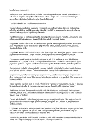 kargalari tavus haline getirir.

 Kisin onlara ölüm vermisse de bahar yüzünden yine diriltip yapraklandirir, yesertir. Münkirler der ki:
Eskiden beri olagelmis bir sey. Neden bunu kerem sahibi Tanri'ya isnad edelim? Onlarin körlügüne
ragmen Tanri, dostlarin gönüllerinde baglar, bahçeler bitirmistir.

Gönülde kokan her gül, kül sirlarindan bahisler açar.

 Onlarin kokulari, münkirlerin burunlarini yere sürtmek için perdeleri yirtarak dünyanin etrafini dönüp
dolasirlar. Münkirler o gönül kokusuna karsi kara böcek gibidirler; dayanamazlar. Yahut davul sesine
tahammül edemeyen beyni zayif kimseye benzerler.

Kendilerini mesgul ve müstagrak gösterirler. Simsek pariltisindan gözlerini yumarlar. Göz yumarlar ama,
onlarin bulunduklari makamdaki göz degildir ki. Göz odur ki bir siginak görsün.

Peygamber, mezarliktan dönünce Siddika'nin yanina giderek konusup görüsmeye basladi. Siddika'nin
gözü, Peygamber'in yüzüne ilisince önüne gelip elini onun üstünü, sarigina, yüzüne, saçina, yakasina,
gögsüne, kollarina sürdü.

Peygamber, Böyle acele acele ne ariyorsun? dedi. Ayse Bugün hava bulutluydu, yagmur yagdi. Elbisende
yagmurun eserini ariyorum. Gariptir ki üstünü, basini yagmurdan islanmamis görmekteyim dedi.

Peygamber O sirada basina ne örtmüssün, bas örtün neydi? Diye sordu. Ayse senin ridani basima
örtmüstümdedi. Peygamber dedi ki: Ey yeni yakasi tertemiz Hatun! Tanri onun için temiz gözüne gayb
yagmurunu gösterdi.O yagmur, sizin bu bulutunuzdan degildir. Baska bir buluttan, baska bir göktendir.

 Gayb aleminin baska bir bulutu, baska bir yagmuru, baska bir gögü, baska bir günesi vardir. Fakat o,
ancak havassa görünür, digerleri Öldükten sonra tekrar yaratilip diriltileceklerinden süphe ederler.

 Yagmur vardir, alemi beslemek için yagar. Yagmur vardir, alemi beslemek için yagar. Yagmur vardir
alemi perisan etmek için yagar. Bahar yagmurlarinin faydasi, sasilacak bir derecededir. Güz yagmuruysa,
baga sitma gibidir.

Bahar yagmuru, bagi nazü naim ile besler, yetistirir. Güz yagmuruysa bozar, sarartir. Kis, yel ve günes de
böyledir; bunlarin tesirleri de zamanina göre ve ayri ayridir. Bunu böyle bil, ipin ucunu yakala!

Tipki bunun gibi gayb aleminde de bu çesitlilik vardir. Bazisi zararlidir, bazisi faydali. Bazi yagmurlar
berekettir, bazilari ziyan. Abdalin bu nefesi de iste o bahardandir. Canda ve gönülde bu nefes yüzünden
yüzlerce güzel seyler biter.

 Onlarin nefesleri, talihli kisilere bahar yagmurlarinin agaca yaptigi tesiri yapar. Fakat bir yerde kuru bir
agaç bulunsa cana can katan rüzgari ayiplama! Rüzgar, isini yapti, esti. Cani olan da, rüzgarin tesirini
candan kabul etti.

 Peygamber, Dostlar, bahar serinliginden sakin vücudunuzu örtmeyin. Çünkü bahar rüzgari, agaçlara nasil
tesir ederse sizin hayatiniza da öyle tesir eder. Fakat güz serinliginden kaçinin. Çünkü o, baga ve
çubuklara ne yaparsa sizin vücudunuza da onu yapar dedi.

Bu hadisi rivayet edenler, zahiri manasini vermisler ve yalniz zahiri manasiyla kanaat etmislerdir. Onlarin
halden haberleri yoktur. Dagi görmüsler de dagdaki madeni görmemislerdir.
 