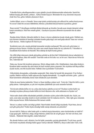 Yoksullar bizim yoksullugumuzdan ve gece gündüz yiyecek düsünmemizden arlaniyorlar. Samiri'nin
halktan kaçtigi gibi akraba, yabanci... herkes bizden kaçiyor. Birisinden bir avuç mercimek isteyecek
olsak bize Sus, geber, babalar çikarasica! diyor.

Arabin iftihari, savas ve ihsandir. Sence arap içinde yazida kazinip yok edilecek bir yanlisa benziyorsun.
Ne savasi? Zaten biz savassiz öldürülmüs, bitmisiz; yoksulluk kiliciyla basimiz uçurulmus, gitmis!

 Ihsan nerede? Yoksullugun etrafinda dönüp dolasarak ag örmekte, havada uçan sinegin damarini sokup
kanini emmekteyiz. Hele bize misafir gelsin... Geceleyin uyuyunca elbisesini soymazsam ben de adam
degilim!

 Bundan dolayi bilenler, hikmetle dediler ki: ihsan ve kerem sahiplerine konuk olmak gerek. Halbuki sen,
öyle birisinin müridisin ki hasisligi yüzünden kendisi galip degil, seni nasil galip edecek? Sana nur vermesi
söyle dursun... bilakis kapkara bir hale koyar.

Kendisinin nuru yok, onunla görüsüp konusanlar nereden nurlanacak? Bir çesit seyh, gözü akan ve
görmeyen kisiye benzer. Gözüne ilaç çeker ama zararli ilaçtan baska bir sey çekemez ki. Yoksulluk ve
mesakkatta bizim halimiz de böyledir. Bize aldanip da hiçbir konuk gelmez.

 On yillik kitligi mücessem olarak görmedinse gözünü aç da bize bak! Görünüsümüz davaci adamlarin içi
gibi gönlü kapkara, fakat dili sasalali! Tanri'dan onda ne bir koku var, ne bir eser. Fakat davasi Sit'ten de
ileri, Adem'den de!

 Hatta ona, Seytan bile kendisini göstermez. Böyle oldugu halde o Biz Abdallardaniz, hatta daha ilerdeyiz.
Kendisini adam sansinlar diye dervislerin bir hayli sözünü çalmis çirpmistir. Söz söylerken lafi Bayezid'den
ziyade inceler, onu bile kusurlu bulur. Halbuki onun içyüzünden Yezid arlanir.

 Gökyüzünün ekmeginden, sofrasindan nasipsizdir. Hak, önüne bir kemik bile atmamistir. O ise Sofrayi
yaydim, Hakkin vekiliyim, halife ogluyum diye bagirip durmaktadir. Ey asagilik saf kisiler, gelin... gelin de
ihsan keremimin sofrasindan, kimse mani olmaksizin yeyin demektir.

Onlar da onun basina toplanirlar. Nimet ve ihsan istedikçe yalanci seyh Yarin der. Fakat bir türlü o yarin
gelip çatmaz. Ademoglunun, az çok sirri meydana çikabilmek için uzun zamanlar lazimdir.

Tek duvarin altinda define mi var, yoksa alan karinca ejderha yuvasi mi? Oyalanci seyhin hiçbir sey
olmadigi meydana çikincaya kadar talibin de ömrü tükenmis olur: artik anlamanin ne faydasi var?

 Fakat nadir olarak talibin itikadindaki parlaklik yüzünden seyhin yalani talibe faydali olur. Seyhi, can
sanir, ceset çikar ama talip, kendi iyi niyeti yüzünden öyle bir makama erisir ki... Hali, tipki gece ortasinda
kible arayana benzer. Kible bulunmasa bile namazi caizdir.

 Davaci ve yalanci seyhin can kitligi gizlidir. Fakat bizdeki ekmek kitligi meydanda. Niçin bunu, davaci
seyh gibi gizleyelim? Neden fayda olmadigi halde utanip arlanarak can çekiselim?

Kocasi dedi ki: Daha ne vakte kadar gelir ve mahsul arayip duracaksin; zaten ömrümüzden ne kaldi ki?
Çogu geçip gitti. Akilli kisi, artiga, eksige bakmaz; çünkü ikisi de sel gibi geçer. Sel ister saf olsun, ister
bulanik... Mademki baki degildir, ondan bahsetme?

 Bu alemde binlerce canli, sikintisiz, hos bir halde yasamakta, geçinip gitmektedir. Üveyk kusu, geceki
rizki henüz meydanda olmadigi halde agaçta Tanriya sükreder. Bülbül Ey duaya icabet eden Tanri, rizik
 