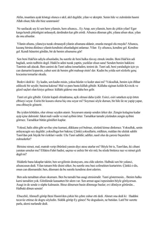 Aklin, insanlara ayak köstegi olunca o akil, akil degildir, yilan ve akreptir. Senin hile ve zulmünün hasmi
Allah olsun; hile elin bize uzanmasin!

Ne sasilacak sey ki sen hem yilansin, hem afsuncu... Ey Arap, sen yilansin, hem de çirkin yilan! Eger
karga kendi çirkinligini anlasaydi, derdinden kar gibi erirdi. Afsuncu düsman gibi, yilana afsun okur, yilan
da onu afsunlar.

Yilanin afsunu, yilanciya tuzak olmasaydi yilanin afsununa aldanir, onunla mesgul olu muydu? Afsuncu,
kazanç hirsina düsünce yilanin kendisini afsunladigini anlamaz. Yilan Ey afsuncu, kendine gel. Kendine
gel. Kendi hünerini gördün, bir de benim afsunumu gör!

 Sen beni Hak'kin adiyla afsunladin, bu suretle de beni halka rüsvay etmek istedin. Beni Hak'kin adi
bagladi, senin tedbirin degil. Hakk'in adini tuzak yaptin, yaziklar olsun sana! Senden benim hakkimi
Tanrinin adi alacak. Ben canimi da Tanri adina ismarladim, tenimi de. Tanri adi, beni yaraladigin için ya
can damarini koparsin, yahut seni de benim gibi mahsup etsin! der. Kadin bu yolda sert sözlerle genç
kocasina tomarlar okudu.

 Bedevi dedi ki: Ey kadin, sen kadin misin, yoksa hüzün ve keder atasi mi? Yoksulluk, benim için iftihar
edilecek bir seydir; basima kakma! Mal ve para basta küllah gibidir. Küllaha siginan keldir.Kivircik ve
güzel saçlari olan kisiye gelince: küllahi giderse ona daha hos gelir.

 Tanri eri göz gibidir. Gözün kapali olmaktansa, açik olmasi daha iyidir. Esirci, esiri satarken ayip örten
elbiseyi soyar. Esirin bir kusuru olursa hiç onu soyar mi? Soymasi söyle dursun, bir hile ile ne yapip yapar,
onu elbiseyle gösterir.

 Bu iyiden kötüden, olur olmaz seyden utanir. Soyarsam utanip senden ürker der. Zengin kulagina kadar
ayip içine dalmistir: fakat mali vardir ve mal ayibini örter. Tamahkar tamahi yüzünden zengin ayibini
görmez. Tamahkar bütün gönülleri kaplar.

 Yoksul, halis altin gibi sevilse yine kumasi, dükkana yol bulmaz, sözünü kimse dinlemez. Yoksulluk, senin
anlayacagin sey degildir; yoksulluga hor bakma; Çünkü yoksullarin, mülkten, maldan öte ululuk sahibi
Tanri'dan pek büyük bir riziklari vardir. Ulu Tanri adildir; adiller, nasil olur da çaresiz biçarelere
zulmederler?

Birisine nimet, mal, matrah verip öbürünü yansin diye atese atarlar mi? Böyle bir is, Tanri'dan, iki cihani
yaratan umulur mu? Elfakru Fahri hadisi, saçma ve asilsiz bir söz mü; bu sözde binlerce naz ve nimet gizli
degil mi?

 Hiddetle bana lakaplar taktin; ben sevgilimin dostuyum, onu elde ederim. Halbuki sen bir yalanci,
afsuncusun dedi. Yilan tutsam bile disini söker, bu suretle onu basi ezilmekten kurtaririm. Çünkü o dis,
onun can düsmanidir; ben, düsmani da bu suretle kendime dost ederim.

Ben asla tamahtan afsun okumam. Ben bu tamahi bas asagi etmisimdir. Tanri göstermesin... Benim halka
karsi tamahim yok. Gönlümde kanaatten bir alem var. Sen armut agaci tepesinden böyle görüyorsun.
Asagi in de sende o süphe kalmasin. Biraz dönersen basin dönmege baslar; evi dönüyor görürsün...
Halbuki dönen sensin!

 Ebucehil, Ahmed'i görüp Beni Hasim'den çirkin bir çehre zuhur etti dedi. Ahmet ona dedi ki: Haddini
tecavüz ettinse de dogru söyledin. Siddik görüp Ey günes! Ne dogudasin, ne batidan. Latif bir surette
parla, alemi nurlandir dedi.
 