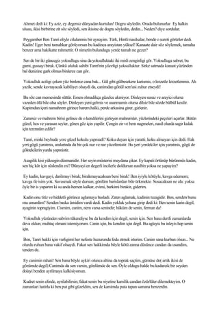 Ahmet dedi ki: Ey aziz, ey degersiz dünyadan kurtulan! Dogru söyledin. Orada bulunurlar Ey halkin
ulusu, ikisi birbirine zit söz söyledi, sen ikisine de dogru söyledin, dedin... Neden? diye sordular.

Peygamber Ben Tanri eliyle cilalanmis bir aynayim. Türk, Hintli nasilsalar, bende o sureti görürler dedi.
Kadin! Eger beni tamahkar görüyorsan bu kadinca arayistan yüksel! Kanaate dair söz söylemek, tamaha
benzer ama hakikatte rahmettir. O nimetin bulundugu yerde tamah ne gezer?

Sen de bir iki güncegiz yoksullugu sina da yoksulluktaki iki misli zenginligi gör. Yoksulluga sabret, bu
gami, gussayi birak. Çünkü ululuk sahibi Tanri'nin yüceligi yoksulluktur. Sirke satmada kanaat yüzünden
bal denizine gark olmus binlerce can gör.

Yoksulluk aciligi çeken yüz binlerce cana bak... Gül gibi gülbesekere karismis, o lezzetle lezzetlenmis. Ah
yazik; sende kavrayacak kabiliyet olsaydi da, canimdan gönül sem'asi zuhur etseydi!

Bu söz can memesinde süttür. Emen olmadikça güzelce akmiyor. Dinleyen susuz ve arayici olursa
vazeden ölü bile olsa söyler. Dinleyen yeni gelmis ve usanmamis olursa dilsiz bile sözde bülbül kesilir.
Kapimdan içeri namahrem girince harem halki, perde arkasina girer, gizlenir.

 Zararsiz ve mahrem birisi gelince de o kendilerini gizleyen mahremler, yüzlerindeki peçeleri açarlar. Bütün
güzel, hos ve yarasan seyler, gören göz için yapilir. Çengin zir ve bem nagmeleri, nasil olurda sagir kulak
için terennüm edilir?

Tanri, miski beyhude yere güzel kokulu yapmadi? Koku duyan için yaratti; koku almayan için dedi. Hak
yeri gögü yaratmis, aralarinda da bir çok nur ve nar yüceltmistir. Bu yeri yerdekiler için yaratmis, gögü de
göktekilerin yurdu yapmistir.

 Asagilik kisi yüksegin düsmanidir. Her seyin müsterisi meydana çikar. Ey kapali örtünüp bürünmüs kadin,
sen hiç kör için süslendin mi? Dünyayi en degerli incilerle doldursan nasibin yoksa ne yapayim?

Ey kadin, kavgayi, darilmayi birak; birakmayacaksan beni birak! Ben iyiyle kötüyle, kavga edemem;
kavga ile isim yok. Savasmak söyle dursun; gönlüm barislardan bile ürkmekte. Susacaksan ne ala: yoksa
öyle bir is yaparim ki su anda hemen kalkar, evimi, barkimi birakir, giderim.

 Kadin onu titiz ve hiddetli görünce aglamaya basladi. Zaten aglamak, kadinin tuzagidir. Ben, senden bunu
mu umardim? Senden baska ümidim vardi dedi. Kadin yokluk yoluna girip dedi ki: Ben senin karin degil,
ayaginin topragiyim. Cismim, canim, nem varsa senindir; hüküm de senin, ferman da!

 Yoksulluk yüzünden sabrim tükendiyse bu da kendim için degil, senin için. Sen bana dertli zamanlarda
deva oldun; muhtaç olmani istemiyorum. Canin için, bu kendim için degil. Bu aglayis bu inleyis hep senin
için.

 Ben, Tanri hakki için varligimi her nefeste huzurunda feda etmek isterim. Canim sana kurban olsun... Ne
olurdu ruhun bana vakif olsaydi. Fakat sen hakkimda böyle kötü zanna düsünce candan da usandim,
tenden de.

Ey canimin rahati! Sen bana böyle aykiri olunca altina da toprak saçtim, gümüse de( artik ikisi de
gözümde degil) Canimda da sen varsin, gönlümde de sen. Öyle oldugu halde bu kadarcik bir seyden
dolayi benden ayrilmaya kalkisiyorsun.

 Kudret senin elinde, ayrilabilirsin; fakat senin bu niyetine karsilik candan özürlüler dilemekteyim. O
zamanlari hatirla ki ben put gibi güzeldim, sen de karsimda puta tapan samana benzerdin.
 