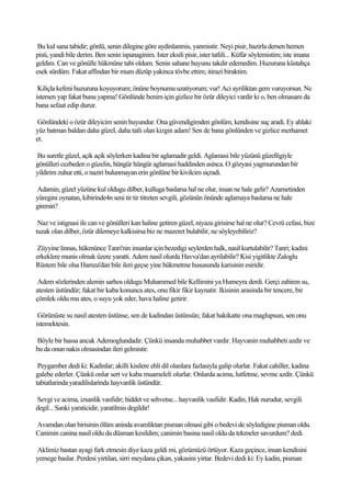 Bu kul sana tabidir; gönlü, senin dilegine göre aydinlanmis, yanmistir. Neyi pisir, hazirla dersen hemen
pisti, yandi bile derim. Ben senin ispanaginim. Ister eksili pisir, ister tatlili... Küfür söylemistim; iste imana
geldim. Can ve gönülle hükmüne tabi oldum. Senin sahane huyunu takdir edemedim. Huzuruna küstahça
esek sürdüm. Fakat affindan bir mum düzüp yakinca tövbe ettim; itirazi biraktim.

 Kiliçla kefeni huzuruna koyuyorum; önüne boynumu uzatiyorum; vur! Aci ayriliktan gem vuruyorsun. Ne
istersen yap fakat bunu yapma! Gönlünde benim için gizlice bir özür dileyici vardir ki o, ben olmasam da
bana sefaat edip durur.

 Gönlündeki o özür dileyicim senin huyundur. Ona güvendigimden gönlüm, kendisine suç aradi. Ey ahlaki
yüz batman baldan daha güzel, daha tatli olan kizgin adam! Sen de bana gönlünden ve gizlice merhamet
et.

Bu suretle güzel, açik açik söylerken kadina bir aglamadir geldi. Aglamasi bile yüzünü güzelligiyle
gönülleri cezbeden o güzelin, hüngür hüngür aglamasi haddinden asinca. O gözyasi yagmurundan bir
yildirim zuhur etti, o naziri bulunmayan erin gönlüne bir kivilcim siçradi.

Adamin, güzel yüzüne kul oldugu dilber, kulluga baslarsa hal ne olur, insan ne hale gelir? Azametinden
yüregini oynatan, kibirinde4n seni tir tir titreten sevgili, gözünün önünde aglamaya baslarsa ne hale
girersin?

 Naz ve istignasi ile can ve gönülleri kan haline getiren güzel, niyaza girisirse hal ne olur? Cevrü cefasi, bize
tuzak olan dilber, özür dilemeye kalkisirsa biz ne mazeret bulabilir, ne söyleyebiliriz?

 Züyyine linnas, hükmünce Tanri'nin insanlar için bezedigi seylerden halk, nasil kurtulabilir? Tanri; kadini
erkeklere munis olmak üzere yaratti. Adem nasil olurda Havva'dan ayrilabilir? Kisi yigitlikte Zaloglu
Rüstem bile olsa Hamza'dan bile ileri geçse yine hükmetme hususunda karisinin esiridir.

 Adem sözlerinden alemin sarhos oldugu Muhammed bile Kellimini ya Humeyra derdi. Gerçi zahiren su,
atesten üstündür; fakat bir kaba konunca ates, onu fikir fikir kaynatir. Ikisinin arasinda bir tencere, bir
çömlek oldu mu ates, o suyu yok eder, hava haline getirir.

 Görünüste su nasil atesten üstünse, sen de kadindan üstünsün; fakat hakikatte ona maglupsun, sen onu
istemektesin.

Böyle bir hassa ancak Ademoglundadir. Çünkü insanda muhabbet vardir. Hayvanin muhabbeti azdir ve
bu da onun nakis olmasindan ileri gelmistir.

 Peygamber dedi ki: Kadinlar; akilli kisilere ehli dil olanlara fazlasiyla galip olurlar. Fakat cahiller, kadina
galebe ederler. Çünkü onlar sert ve kaba muameleli olurlar. Onlarda acima, lutfetme, sevme azdir. Çünkü
tabiatlarinda yaradilislarinda hayvanlik üstündür.

Sevgi ve acima, izsanlik vasfidir; hiddet ve sehvetse... hayvanlik vasfidir. Kadin, Hak nurudur, sevgili
degil... Sanki yaraticidir, yaratilmis degildir!

Avamdan olan birisinin ölüm aninda avamliktan pisman olmasi gibi o bedevi de söyledigine pisman oldu.
Canimin canina nasil oldu da düsman kesildim; canimin basina nasil oldu da tekmeler savurdum? dedi.

Aklimiz bastan ayagi fark etmesin diye kaza geldi mi, gözümüzü örtüyor. Kaza geçince, insan kendisini
yemege baslar. Perdesi yirtilan, sirri meydana çikan, yakasini yirtar. Bedevi dedi ki: Ey kadin, pisman
 