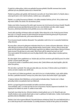 O garip kisi yoldan gelince, hekim onu padisahin huzuruna götürdü; Güzellik mumunun basi ucunda
yakilmasi için onu, padisahin yanina izzet ve ikramla iletti.

Padisah onu görünce pek agirladi, altin hazinesini ona teslim etti. Sonra hekim dedi ki: Ey büyük sultan o
cariyecigi bu tacire ver ki visali ile iyilessin, visalinin suyu o atesi gidersin.

Padisah, o ay yüzlüyü kuyumcuya bahsetti, o iki sohbet müstakini birbirine çift etti. Alti ay kadar murat
alip murat verdiler. Bu suretle o kiz da tamamen iyilesti.

Ondan sonra hekim, kuyumcuya bir serbet yapti, kuyumcu içti, kizin karsisin da erimeye basladi. Hastalik
yüzünden kuyumcunun güzelligi kalmayinca kizin cani, onun derdinden azat oldu, ondan vazgeçti.
Kuyumcu, çirkinlesip hastalaninca kizin gönlüde yavas yavas ondan sogudu.

Ancak zahiri güzellige ait bulunan asklar ask degildir. Onlar nihayet bir ar olur. Keske kuyumcu bastan
basa ayip ve ar olsaydi, tamami ile çirkin bulunsaydi da basina bu kötü hal gelmeseydi! Kuyumcunun
gözünden irmak gibi kanlar akti, yüzü canina düsman kesildi.

Tavus kusunun kanadi, kendisine düsmandir. Nice padisahlar vardir ki kuvvet ve azametleri helaklerine
sebep olmustur.

Kuyumcu,Ben o ahuyum ki göbegimin miskinden dolayi bu avci, benim saf kanimi dökmüstür. Ah ben o
sahra tilkisiyim ki postum için beni tuzaga düsürüp tuttular, basimi kestiler. Ah ben o filim ki disimi elde
etmek için filci benim kanimi döktü. Beni benden asagi birisi için öldüren, kanimi döken; bilmiyor ki benim
kanim uyumaz! Bu gün bana ise yarin onadir. Böyle benim gibi bir adamin kani nasil zayi olur?
Duvar gerçi (günün ilk kisminda yere) uzun bir gölge düsürür; fakat o gölge, gölgeyi meydana getirene
avdet eder.

Bu cihan dagdir, bizim yaptiklarimiz ses. Seslerin aksi yine bizim semtimize gelir dedi.Kuyumcu bu sözleri
söyledi ve hemen toprak altina gitti.
O cariyecik de asktan ve hastaliktan arindi, tertemiz oldu. Çünkü ölülerin aski ebedi degildir, çükü ölü
tekrar bize gelmez.

Diri ask ruhta ve gözdedir. Her anda goncadan daha taze olur durur. O dirinin askini seç ki bakidir ve
canina can katan saraptan sana sakilik eder.

O ‘nun askini seç ki bütün peygamberler, onun aski ile kuvvet ve kudret buldular, is güç sahibi oldular.
Sen Bize o padisahin huzuruna Varmaya izin yoktur deme. Kerim olan kisilere hiçbir is güç degildir.

O adamin, hekimin eliyle öldürülmesi, ne ümit içindi ne korkudan dolayi. Tanrinin emri ve ilhami
gelmedikçe hekim onu padisahin hatiri için öldürmedi.

Hizir'in o çocugun bogazini kesmesindeki sirri halkin avam kismi anlayamaz.
Tanri tarafindan vahiy ve cevaba nail olan kisi her ne buyurursa o buyruk, dogrunun ta kendisidir. Can
bagislayan kisi öldürse de caizdir. O, naibdir eli tanri elidir.

Ismail gibi onun önüne bas koy. Kilicinin önünde sevinerek gülerek can ver. Ki Ahmed'in pak cani,
Ahad'la ebediyse senin caninda ebede kadar sevinçli ve gülümser bir halde kalsin. Asiklar, ferah kadehini,
güzellerin elleri ile öldürdükleri vakit içerler.

Padisah o kani sehvet ugruna dökmedi. Suizanda bulunma münakasayi birak. Sen onun hakkinda kötü ve
pis is isledi deyip fena bir zanda bulundun. Su süzülüp durulunca, berrak bir hale gelince bu berraklikta
 
