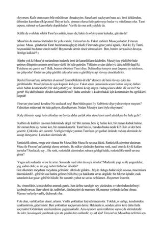 oluyorum. Kafir olmussam bile müslüman olmaktayim. Sana karsi suçluyum bana aci; beni kökümden,
dibimden kamilen söküp atma! Ihtiyar kafir, pisman olursa özür getirmeye baslar ve müslüman olur. Tanri
tapusu, rahmet ve keremlerle dopdoludur. Varlik da ona asik yokluk da.

Küfür de o ululuk sahibi Tanri'ya asiktir, iman da; bakir da o kimyanin kuludur, gümüs de!

Musa'nin da mana cihetinden bir yolu vardir, Firavun'un da. Fakat, zahiren Musa yolludur, Firavun
yolsuz. Musa , gündüzün Tanri huzurunda aglayip inledi; Firavunda gece yarisi agladi, Dedi ki; Ey Tanri,
boynundaki bu demir zincir nedir? Boynumda demir zincir olmasa kim Ben, benim der (asilsiz davaya.
Benlige kalkisir? )

 Süphe yok ki Musa'yi nurlandiran iradenle beni de karanliklara daldirdin. Musa'yi ay yüzlü bir hale
getirten dileginle canimin ayni kara yüzlü bir hale getirdin. Yildizim aydan daha iyi, daha talihli degil ki.
Tutulursa ne çarem var? Halk, benim nöbetimi Tanri diye, Sultan diye tutuyor ama dogrusu ay tutulmus,
tas çaliyorlar! Onlar tas çalip gürültü ediyorlar ama o gürültüyle ayi rüsvay etmektedirler.

Ben ki Firavun'um, söhretten el-aman! Enerabbüküm-ül a'la" demem de beni rüsvay eden tas
gürültüsüdür. Musa'da ben de ayni kapinin kuluyuz. Fakat senin ormaninda senin baltan isliyor; dallari
senin baltan kesmektedir; Bir dali yetistiriyor, öbürünü kesip atiyor. Baltaya karsi dalin eli var mi? Ne
gezer! Hiç dal baltanin elinden kurtulabilir mi? Balta senindir, o kudret hakki için kereminden bu egrilikleri
dogrult!

Firavun yine kendi kendine Ne sasilacak sey! Ben bütün gece Ey Rabbimiz diye yalvarmiyor muyum?
Yalnizken mütevazi bir hale geliyor, düzeliyorum. Neden Musa'ya karsi öyle oluyorum?

Kalp altininin rengi halis altindan on derece daha parlak olsa atase karsi nasil yüzü kara bir hale gelir!

Kalbim de kalibim da onun hükmünde degil mi? Bir zaman, beni iç haline kor, bir zaman kabuk haline.
Bir zaman beni ay haline kor, bir zaman karartir. Tanri'nin isi, bundan baska nedir ki? Ekin ol der beni
yesertir. Çirkinles der, sarartir. Varligi emriyle yaratan Tanri'nin çevganlari önünde mekan aleminde de
kosup duruyoruz. Lamekan aleminde de.

Renksizlik alemi, renge esir olunca bir Musa öbür Musa ile savasa düstü. Renksizlik alemine ulasirsan
Musa ile Firavun'un karistigi aleme erisirsin. Bu nükte yüzünden hatirina renk, nasil olur da kiylü kalden
kurtulur? Sasilacak sey... Bu renk, renksizlik aleminden zuhura geldigi halde, renksizlikle nasil savasa
girisir?

 Yagin asli sudandir ve su ile artar. Sonunda nasil olur da suya zit olur? Mademki yagi su ile yogurdular;
yag sudan oldu; su ile yag neden birbirine zit oldu?
Gül dikenden meydana meydana gelmistir, diken de gülden... böyle oldugu halde niçin savasa, maceralara
düsmüslerdi?.. gibi bir sual hatira gelirse (bil ki bu) ya hakikatta savas degildir, bir hikmet içindir, esek
satanlarin kavgalari gibi bir hiledir, bir sanattir; yahut ne savas ne hikmet...Hayretten ibarettir.

Bu, viraneliktir, içinde define aramak gerek. Sen define sandigin sey yüzünden, o vehminden defineyi
kaybediyorsun. Sen vehmi de, tedbirleri, düsünceleri de mamure bil, mamur yerlerde define olmaz.
Mamur yerlerde varlik, didismek olur.

Yok olan, varliklardan utanir, arlanir. Varlik yokluktan feryad etmemistir. Yokluk, o varligi, kendisinden
uzaklastirmis, gidermistir. Ben yokluktan kaçiyorum deme. Hakikatte o, senden yirmi kere daha fazla
kaçmakta! Görünüste seni kendisine çagirmaktadir. Ama içinden seni reddetme sopasiyla sürmektedir.
Bu isler, kovalayani yaniltmak için ata çakilan ters nallardir; ey saf kisi! Firavun'un, Musa'dan nefretini sen
 