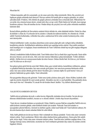 Musa'dan bil.

 Tabiata inananlar; gök bir yumurtadir, yer de onun sarisi diye itikat etmislerdir. Birisi, Bu yeryüzü yeri
kaplayan gögün ortasinda nasil duruyor? Havaya asilmis bir kandil gibi ne asagiya gitmekte, ne yukari
çikmakta dedi. O hakim, Alti cihetten de gögün çekmesi yönünden hava ortasinda kalir. Miknatistan bir
yuvarlak olsa ortasina konan demir, ortada kalir diye cevap verdi. Öteki hakim de Saf gök, kara topragi
kendisine çekmez. Onu alti taraftan da iter. Ondan dolayi da yeryüzü, kuvvetli yeller ortasinda muallakta
kalmistir dedi.

Kemal ehlinin gönülleri de firavunlarin canlarini böyle defeder de, onlar dalaletde kalirlar. Onlari bu cihan
da defeder o cihan da. O yolsuzlar da bu yüzden o cihanda da mahrum kalirlar, bu cihanda da. Ululuk
sahibi Tanrinin kullarindan, velilerden bas çeker, uzaklasirsan bil ki onlar senden hoslanmiyorlar, onlar
seni istemiyorlar.

Onlarin kehlibarlari vardir, meydana çikarirlarsa senin saman çöpü gibi oaln varligini deliye döndürür,
kendilerine çekerler. Kehlibarlarini saklarlarsa derhal seni azginliga teslim ederler. Hayvanlik mertebesi
nasil insanliga esir ve maglupsa. Insan mertebesinin de Tanri velilerinin elinde hayvan gibi maglup oldugunu
anla ey yoksul!

Ahmed, irsadederken halka Kullarim dedi. Tanri bütün alemi Kul ya ibadi diye çagir buyurdu. Senin aklin
deveciye benzer, sen de devesin, Akil, seni ister istemez hükmünce çekip durmaktadir. Veliler akillarin
aklidir. Akillar da ta en sonuncusuna kadar develere benzer. Onlara ibretle bak: bir kilavuz, yüz binlerce
can! Ne kilavuzu ne deveciyi!

Sen günesi gören gözü bul da sonra bak! Bütün cihan, gece içinde kalmis, karanliklara mihlanmis, günesi
ve gündüzü bekleyip durmakta. Iste sana zerrede gizli günes, iste sana kuzu postuna bürünmüs erkek
aslan. Iste sana saman altinda gizli bir deniz! Kendine gel, o samana süphe ile ayak basma! Ama yol
gösterici hakkinda içe gelen süphe, Tanri rahmetidir.

Her peygamber dünyaya tek gelmistir. Tektir ama içinde yüzlerce alem gizli. Alem-i Kübra, kudretle sihir
yapti da cimrini, küçücük bir suret içinde gizledi. Ahmaklar onu tek ve zayif gördüler. Hiç padisahin dostu
olan zayif olur mu? Ahmaklar,"O, ancak bir tek kisiden ibaret! dediler. Vay akibeti düsünmeyene!



SALIH PEYGAMBERIN DEVESI

Salih'in devesi görünüste deveydi, o zalim kavim, bilgisizlik yüzünden deveyi kestiler. Su için deveye
düsman olduklarindan kendileri, mezara su ve ekmek oldular. ( helak olup mezari doyurdular).

 Tanri devesi, irmaktan buluttan su içmekteydi. Onlar, Hakk'in suyunu Hak'tan esirgediler Salih'in devesi,
salih kisilerin cisimleri gibidir; onlar kötülerin helaki için tuzaktir. Neticede Tanri devesinden ve
içeceginden çekinin hükmü, o ümmeti ne dertlere ugratti, onlari nasil helak etti! Tanri kahrinin sahnesi, bir
devenin kanina diyet olarak onlardan bütün bir sehri diledi.

 Ruh, Salih gibidir,ten de deveye benzer. Ruh vuslattadir ten ihtiyaç içindedir. Temiz ruha zarar vermenin
imkani yoktur. Tanri yaralanmaz. Böyle ruha sahip olanlara kimse galip gelemez. Zarar gelse bile sedefe
gelir, inciye degil. Temiz ruha zarar vermenin imkani yoktur. Tanri'nin nuru, kafirlere maglup olmaz. Can,
topraga mensup cisme, kötü kisiler, incitsinler de Tanri imtihanini görsünler diye ulasti, bu yüzden cisimle
bagdasti, birlesti.
 
