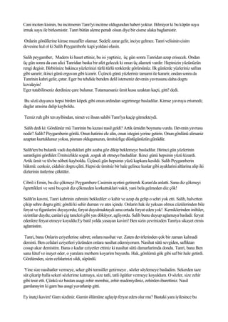 Cani inciten kisinin, bu incitmenin Tanri'yi incitme oldugundan haberi yoktur. Bilmiyor ki bu küpün suyu
irmak suyu ile birlesmistir. Tanri bütün aleme penah olsun diye bir cisme alaka baglamistir.

Onlarin gönüllerine kimse muzaffer olamaz. Sedefe zarar gelir, inciye gelmez. Tanri velisinin cisim
devesine kul ol ki Salih Peygamberle kapi yoldasi olasin.

Salih peygamber, Madem ki haset ettiniz, bu isi yaptiniz, üç gün sonra Tanridan azap erisecek. Ondan
üç gün sonra da can alici Tanridan baska bir afet gelecek ki onun üç alameti vardir: Hepinizin yüzünüzün
rengi degisir. Birbirinize bakinca yüzlerinizi türlü türlü renklerde görürsünüz. Ilk günlerde yüzleriniz safran
gibi sararir; ikinci günü erguvan gibi kizarir. Üçüncü günü yüzleriniz tamami ile kararir, ondan sonra da
Tanrinin kahri gelir, çatar. Eger bu tehdide benden delil isterseniz devenin yavrusunu daha dogru
kovalayin!
Eger tutabilirseniz derdinize çare bulunur. Tutamazsaniz ümit kusu uzaktan kaçti, gitti! dedi.

Bu sözü duyunca hepsi birden köpek gibi onun ardindan segirtmege basladilar. Kimse yavruya erismedi;
daglar arasina dalip kayboldu.

Temiz ruh gibi ten ayibindan, nimet ve ihsan sahibi Tanri'ya kaçip gitmekteydi.

 Salih dedi ki: Gördünüz mü Tanrinin bu kazasi nasil geldi? Artik ümidin boynunu vurdu. Devenin yavrusu
nedir? Salih? Peygamberin gönlü. Onun hatirini ele alin, onun istegini yerine getirin. Onun gönlünü alirsaniz
azaptan kurtuldunuz yoksa, pisman oldugunuzun, ümitsizlige düstügünüzün günüdür.

Salih'ten bu bulanik vadi duyduklari gibi azaba göz dikip beklemeye basladilar. Birinci gün yüzlerinin
sarardigini gördüler.Ümitsizlikle soguk ,soguk ah etmeye basladilar. Ikinci günü hepsinin yüzü kizardi.
Artik ümit ve tövbe nöbeti kayboldu. Üçüncü gün hepsinin yüzü kapkara kesildi. Salih Peygamberin
hükmü: cenksiz, cidalsiz dogru çikti. Hepsi de ümitsiz bir hale gelince kuslar gibi ayaklarini altlarina alip iki
dizlerinin üstlerine çöktüler.

Cibril-i Emin, bu diz çökmeyi Peygambere Casimin ayetini getirerek Kuran'da anlatti. Sana diz çökmeyi
ögrettikleri ve seni bu çesit diz çökmeden korkuttuklari vakit, yani bela gelmeden diz çök!

Salih'in kavmi, Tanri kahrinin zahmini beklediler: o kahir ve azap da gelip o sehri yok etti. Salih, halvetten
çikip sehre dogru gitti; gördü ki sehir duman ve ates içinde. Onlarin hak ile yeksan olmus cüzülerinden bile
feryat ve figanlarini duyuyordu; feryat duyulmaktaydi ama ortada feryat eden yok! Kemiklerinden iniltiler,
sizintilar duydu; canlari çig taneleri gibi yas döküyor, agliyordu. Salih bunu duyup aglamaya basladi: feryat
edenlere feryat etmeye koyuldu:Ey batil yolda yasayan kavim! Ben sizin çevrinizden Tanriya sikayet etmis
aglamistim.

 Tanri, bana Onlarin eziyetlerine sabret; onlara nasihat ver. Zaten devirlerinden çok bir zaman kalmadi
demisti. Ben cefalari eziyetleri yüzünden onlara nasihat edemiyorum. Nasihat sütü sevgiden, safliktan
cosup akar demistim. Bana o kadar eziyetler ettiniz ki nasihat sütü damarlarimda dondu. Tanri, bana Ben
sana lütuf ve inayet eder, o yaralara merhem koyarim buyurdu. Hak, gönlümü gök gibi saf bir hale getirdi.
Gönlümden, sizin cefalarinizi sildi, süpürdü.

 Yine size nasihatler vermeye, seker gibi temsiller getirmeye , sözler söylemeye basladim. Sekerden taze
süt çikarip balla sekeri sözlerime katmaya, size tatli, tatli ögütler vermeye koyuldum. O sözler, size zehir
gibi tesir etti. Çünkü siz bastan asagi zehir membai, zehir madeniydiniz, zehirden ibarettiniz. Nasil
gamlanayim ki gam bas asagi yuvarlanip gitti.

Ey inatçi kavim! Gam sizdiniz. Gamin ölümüne aglayip feryat eden olur mu? Bastaki yara iyilesince bu
 