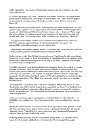 yüzden saçini sakalini yolan bulunur mu? Salih, yüzünü kendine çevirip dedi ki: Ey feryat eden, onlar
feryat etmeye degmez!

Ey Kuran'i dogru okuyan! Egri okuma. Zalim kavmin ardindan nasil yas tutayim? Fakat yine gözünden,
gönlünden yaslar akmaya basladi. Onda sebepsiz bir merhamet hasil oldu. Gözyasi damarlari (yagmur
gibi) yagmaktaydi, kendisi de sasirmisti. Bu katralar, cömertlik ve kerem denizinin sebepsiz akan
katralariydi.

O aglarken akli diyordu ki: Bu aglama neden? Seninle eglenen o çesit bir kavme aglamak reva mi? Neye
agliyorsun söyle. Yaptiklari islere mi? O gidisleri kötü kin askerine mi? Onlarin pasli karanlik gönüllerine
mi, yilan gibi zehirli dillerine mi? Onlarin Segsar'larinkine benzeyen nefes ve dislerine mi? Akrep yatagi
olan agiz ve gözlerine mi? Inatlarina mi, alaylarina mi, kinamalarina mi? Sükret; bak, Tanri onlari nasil
hapsetti, helak eyledi! Elleri egri, ayaklari egri, gözleri egri, bakislari egri, savaslari egri, öfkeleri egri...

 Onlar, geçmisleri taklit edip nakil ettikleri reylere uyduklarindan bu akil pirinin basina ayak bastilar.
Birbirlerine görünmek ve duyulmak kaygisi ile hür ihtiyar olmadilar, kart esek oldular. Tanri
cehennemlikleri göstermek üzere dünyaya cennetten kullar getirdi...

Cehennemlikler, cennetlikler bir dükkanda otururlar. Aralarinda bir perde vardir, birbirlerine karismazlar.
Nar ehliyle nur ehli, görünüste karisiktir ama aralarinda kaf dagi çekilmistir.

Bunlar, madende toprakla altinin birbirine karismasina benzerler. Toprakla altin karisiktir ama aralarinda
yüzlerce ova, yüzlerce konak var! Bu, bir dizide hakiki inci ile yalanci incinin bir gecelik konuk gibi misafir
olmasina benzer. Denizin yarisi seker gibi tatli, lezzetli, rengi ay gibi parlak; Diger yarisi, yilan zehri gibi
aci,lezzetsiz, rengi de katran gibi kara.

Cennetlikle cehennemlik olanlar da deniz gibi alttan üstten, dalgalanip dururlar. Dar ve küçük bir cisimden
dalgalarin birbiri ardinca zuhuru da canlarin barista, savasta birbirlerine karismalarina benzer. Baris
dalgalari kopar, gönüllerden kinleri giderir. Bunun aksine savas dalgalari kopar, sevgileri altüst eder. Sevgi
acilari tatliya çeker, tatlilastirir. Çünkü sevgilerin asli, dogru yola götürmedir. Kahir ise, tatliyi aciliga
çekmektedir. Aci, tatli ile bir arada bulunur, bagdasir mi? Aci tatli;bu gözle görünmez. Basiret ehli, onlari,
akibet penceresinden görmeyi bilir. Akibeti gören göz, doguyu görebilir. Ahiri gören göz ise gururdan,
körlükten ibarettir.

 Nice tatlilar vardir ki seker gibidir, fakat o seker içinde zehir gizlidir. Akli en üstün, anlayisi en keskin
olan, kokudan anlar. Öbürüyse ancak dudagina, disine degince fark eder. Seytan Yiyin diye bagirir ama o
adamin dudagi zehri, bogazina varmadan reddeder. Baska biri bogazina varinca anlar, bir baskasi yer,
bedenini berbat edince anlar. Zehir; diger birisinde abdest bozarken yanis yapar; zaman, zaman cigerini
delen bir aci peyda eder.

 Bir baskasinda zehrin eseri; günler, aylar geçtikten sonra görünür. Diger birisinde ise ölümden ve sur
üfürüldükten sonra meydana çikar. Eger o kisiye mezarda mühlet verirlerse mutlaka mahser günü azap
ederler.

Her otun, her sekerin zamanede bir olus müddeti vardir. Lalin, günesin tesiriyle renk, parlaklik ve letafet
elde etmesi için yillarin geçmesi gerektir. Alelade otlar, iki ay içinde yetisir. Fakat kirmizi gül, ancak bir
yilda yetisir gül verir. Yüce ve Ulu Tanri, bunun için eceli, yani her seyin müddetini En'am suresinde
anlatmistir. Bunu duydun ya; her kilin kulak kesilsin...

Bu duydugun abihayattir, afiyet olsun! Bu söze söz deme, abihayat de. Bu sözü, eski harfler teninde
yepyeni bir ruh olarak gör. Arkadas; baska bir nükte daha duy. Bu nükte can gibi hem apaçik,
 