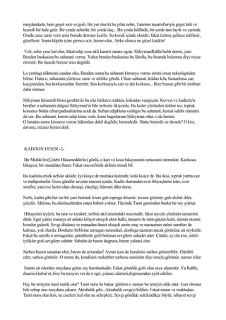 meydandadir, hem gayet ince ve gizli. Bir yer olur ki bu yilan zehri, Tanrinin tasarruflariyla gayet tatli ve
lezzetli bir hale gelir. Bir yerde zehirdir, bir yerde ilaç... Bir yerde küfürdü, bir yerde tam layik ve yerinde.
Orada cana zarar verir ama burada derman kesilir. Su koruk içinde eksidir; fakat üzüme gelince tatlilasir,
güzellesir. Sonra küpün içine girince acir, haram olur...Sirke olunca ne güzel katiktir!

 Veli, zehir yese bal olur, fakat talip yese akli kararir zarara ugrar. SüleymanRabbi hebli demis, yani
Benden baskasina bu saltanati verme. Yahut benden baskasina bu lütufta, bu ihsanda bulunma diye niyaz
etmistir. Bu hasede benzer ama degildir.

La yenbagi nüktesini candan oku. Benden sonra bu saltanati kimseye verme sirrini onun nekesliginden
bilme. Hatta o, saltanatta yüzlerce zarar ve tehlike gördü. Cihan saltanati, kildan kila, bastanbasa can
kaygisindan, bas korkusundan ibarettir. Bas korkusuyla can ve din korkusu... Bize bunun gibi bir imtihan
daha olamaz.

Süleyman himmetli birisi gerektir ki bu yüz binlerce renkten, kokudan vazgeçsin. Kuvvet ve kudretiyle
beraber o saltanatin dalgasi Süleyman'in bile nefesini tikiyordu. Bu keder yüzünden üstüne toz, toprak
konunca bütün cihan padisahlarina acidi da. Sefaat edipBana verdigin bu saltanati, kemal sahibi olanlara
da ver. Bu saltanati, kerem edip kime verir, kime bagislarsan Süleyman odur, o da benim.
O benden sonra kimseye verme hükmüne dahil degildir; benimledir. Hatta benimle ne demek? O kisi,
davasiz, nizasiz benim dedi.



KADININ FENDI -2-

Bir Muhlis'in (Çelebi Hüsameddin'in) gönlü, o kari ve koca hikayesinin neticesini istemekte. Karikoca
hikayesi, bir masaldan ibaret. Fakat onu nefsinle aklinin misali bil.

Bu kadinla erkek nefisle akildir. Iyi kisiye de mutlaka lazimdir, kötü kisiye de. Bu ikisi, toprak yurtta esir
ve mahpusturlar. Gece gündüz savasta macera içinde. Kadin durmadan evin ihtiyaçlarini ister, evin
serefini, yani eve lazim olan ekmegi, yüceligi, hürmeti diler durur.

Nefis, kadin gibi her ise bir çare bulmak üzere gah topraga dösenir, tevazu gösterir; gah ululuk diler,
yücelir. Aklinsa, bu düsüncelerden zaten haberi yoktur. Fikrinde Tanri gamindan baska bir sey yoktur.

 Hikayenin içyüzü, bu tane ve tuzaktir, nefisle akil arasindaki maceradir, fakat sen dis yüzünün tamamini
dinle. Eger yalniz manaya ait anlatis kifayet etseydi alem halki, tamami ile isten güçten kalir, alemin nizami
bozulur giderdi. Sevgi düsünce ve manadan ibaret olsaydi senin oruç ve namazinin zahiri suretleri de
kalmaz, yok olurdu. Dostlarin birbirine armagan sunmalari, dostluga nazaran ancak görünüse ait seylerdir.
Fakat bu suretle o armaganlar, gönüllerde gizli bulunan sevgilere sahadet eder. Çünkü, ey ulu kisi, zahiri
iyilikler gizli sevgilere sahittir. Sahidin de bazen dogrucu, bazen yalanci olur.

Sarhos bazen saraptan olur, bazen da ayrandan! Ayran içen de kendisini sarhos gösterebilir. Gürültü
eder, sarhos görünür. O murai de, kendisini muhabbet sarhosu sansinlar diye oruçlu görünür, namaz kilar.

Surete ait islerden meydana gelen sey bambaskadir. Fakat gönülde gizli olan seye alamettir. Ya Rabbi,
duamizi kabul et, bize bu temyizi ver de o egri, yalanci alameti,dogrusundan ayirt edelim.

Hiç, bu temyize nasil malik olur? Tanri nuru ile bakar, görürse o zaman bu temyizi elde eder. Eser olmasa
bile sebep onu meydana çikarir. Akrabalik gibi...Akrabalik sevgiyi bildirir. Fakat imam ve muktedasi
Tanri nuru olan kisi, ne eserlere kul olur ne sebeplere. Sevgi gönülde sulelendikçe büyür, nihayet sevgi
 