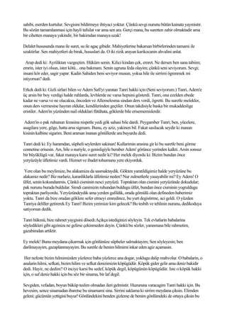 sahibi, eserden kurtulur. Sevgisini bildirmeye ihtiyaci yoktur. Çünkü sevgi nurunu bütün kainata yaymistir.
Bu sözün tamamlanmasi için hayli tafsilat var ama sen ara. Gerçi mana, bu suretten zahir olmaktadir ama
bir cihetten manaya yakindir, bir bakimdan manaya uzak!

Delalet hususunda mana ile suret, su ile agaç gibidir. Mahiyetlerine bakarsan birbirlerinden tamami ile
uzaktirlar. Sen mahiyetleri de birak, hususlari da. O iki rizik arayan karikocanin ahvalini anlat.

  Arap dedi ki: Ayriliktan vazgeçtim. Hüküm senin. Kilici kindan çek, emret. Ne dersen ben sana tabiim;
emrin, ister iyi olsun, ister kötü... ona bakmam. Senin ugruna feda olayim; çünkü seni seviyorum. Sevgi;
insani kör eder, sagir yapar. Kadin Sahiden beni seviyor musun, yoksa hile ile sirrimi ögrenmek mi
istiyorsun? dedi.

Erkek dedi ki: Gizli sirlari bilen ve Adem Safi'yi yaratan Tanri hakki için (Seni seviyorum.) Tanri, Adem'e
üç arsin bir boy verdigi halde ruhlarda, levhlerde ne varsa hepsini gösterdi. Tanri, ona ezelden ebede
kadar ne varsa ve ne olacaksa, önceden ve Allemelesma sindan ders verdi, ögretti. Bu suretle melekler,
onun ders vermesine hayran oldular, kendilerinden geçtiler. Onun takdisiyle baska bir mukaddeslige
eristiler. Adem'in yüzünden nail olduklari fütühata, göklerde bile erisememislerdir.

 Adem'in o pak ruhunun fezasina nispetle yedi gök sahasi bile dardi. Peygamber Tanri; ben, yücelere,
asagilara yere, göge, hatta arsa sigmam. Bunu, ey aziz, yakinen bil. Fakat sasilacak seydir ki inanan
kisinin kalbine sigarim. Beni ararsan inanan gönüllerde ara buyurdu dedi.

Tanri dedi ki: Ey haramdan, süpheli seylerden sakinan! Kullarimin arasina gir ki bu suretle beni görme
cennetine erisesin. Ars, bile o nuriyle, o genisligiyle beraber Adem' görünce yerinden kalkti. Arsin sonsuz
bir büyüklügü var, fakat manaya karsi suret nedir ki? Her melek diyordu ki: Bizim bundan önce
yeryüzüyle üfletimiz vardi. Hizmet ve ibadet tohumunu yere ekiyorduk.

 Yere olan bu meylimize, bu alakamiza da sasmaktaydik. Gökten yaratildigimiz halde yeryüzüne bu
alakamiz nedir? Biz nurlariz, karanliklarla ülfetimiz neden? Nur zulmetlerle yasayabilir mi? Ey Adem! O
ülfet, senin kokundanmis. Çünkü cisminin nesci yeryüzü. Topraktan olan cismini yeryüzünde dokudular;
pak nurunu burada buldular. Simdi canimizin ruhundan buldugu ülfet, bundan önce cisminin yogruldugu
topraktan parliyordu. Yeryüzündeydik ama yerden gafildik, orada gömülü olan defineden haberimiz
yoktu. Tanri da bize oradan göklere sefer etmeyi emredince, bu yurt degistirme, aci geldi. O yüzden
Tanriya deliller getirerek Ey Tanri! Bizim yerimize kim gelecek? Bu tesbih ve tehlinin nurunu, dedikoduya
satiyorsun dedik.

Tanri hükmü, bize rahmet yaygisini dösedi:Açikça istediginizi söyleyin. Tek evlatlarin babalarina
söyledikleri gibi agziniza ne gelirse çekinmeden deyin. Çünkü bu sözler, yarasmasa bile rahmetim,
gazabimdan artiktir.

Ey melek! Bunu meydana çikarmak için gönlünüze süpheler salmaktayim; Sen söyleyesin; ben
darilmayayim, gazaplanmayayim. Bu suretle de benim hilmimi inkar eden agiz açamasin.

 Her nefeste bizim hilmimizden yüzlerce baba yüzlerce ana dogar, yokluga dalip mahvolur. O babalarin, o
analarin hilmi, sefkati, bizim hilim ve sefkat denizimizin köpügüdür. Köpük gider gelir ama deniz bakidir
dedi. Hayir, ne dedim? O inciye karsi bu sedef, köpük degil, köpügünün köpügüdür. Iste o köpük hakki
için, o saf deniz hakki için bu söz bir sinama, bir laf degil.

Sevgiden, vefadan, boyun büküp teslim olmadan ileri gelmistir. Huzuruna varacagim Tanri hakki için. Bu
hevesim, sence sinamadan ibaretse bu sinamami sina. Sirrini saklama ki sirrim meydana çiksin. Elimden
geleni; gücümün yettigini buyur! Gönlündekini benden gizleme de benim gönlümdeki de ortaya çiksin bu
 